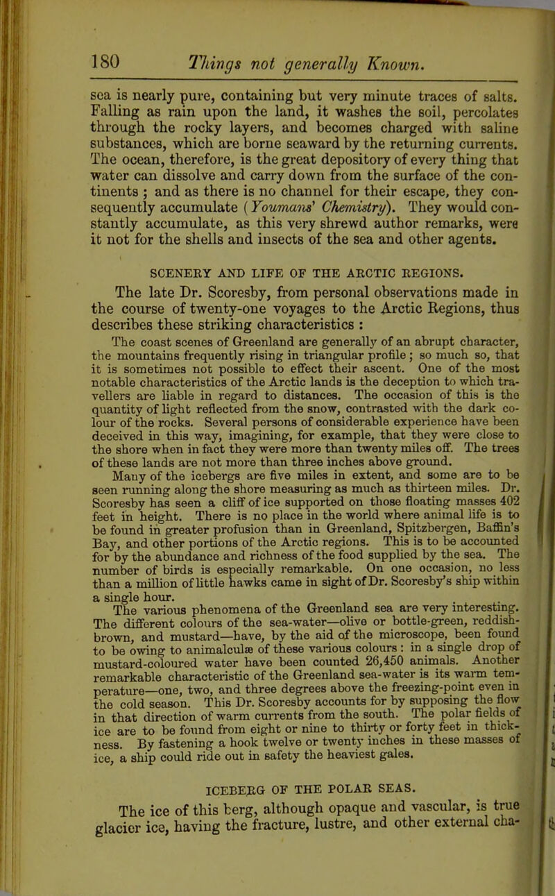 sea is nearly pure, containing but very minute traces of salts. Falling as rain upon the land, it washes the soil, percolates through the rocky layers, and becomes charged with saline substances, which are borne seaward by the returning currents. The ocean, therefore, is the great depository of every thing that water can dissolve and carry down from the surface of the con- tinents ; and as there is no channel for their escape, they con- sequently accumulate (Youmana' Chemistry). They would con- stantly accumulate, as this very shrewd author remarks, were it not for the shells and insects of the sea and other agents. SCENERY AND LIFE OF THE AECTIC BEGIONS. The late Dr. Scoresby, from personal observations made in the course of twenty-one voyages to the Arctic Regions, thus describes these striking characteristics : The coast scenes of Greenland are generallj' of an abrupt character, the mountains frequently rising in triangular profile; so much so, that it is sometimes not possible to effect their ascent. One of the most notable characteristics of the Arctic lands is the deception to which tra- vellers are liable in regard to distances. The occasion of this is the quantity of light reflected from the snow, contrasted with the dark co- lour of the rocks. Several persons of considerable experience have been deceived in this way, imagining, for example, that they were close to the shore when in fact they were more than twenty miles off. The trees of these lands are not more than three inches above groimd. Many of the icebergs are five miles in extent, and some are to be seen running along the shore measuring as much as thii-teen miles. Dr. Scoresby has seen a cliff of ice supported on those floating masses 402 feet in height. There is no place in the world where animal life is to be found in greater profusion than in Greenland, Spitzbergen, Bafl&n's Bay, and other portions of the Arctic regions. This is to be accoimted for by the abundance and richness of the food supplied by the sea. The number of birds is especially remarkable. On one occasion, no less than a million of little hawks came in sight of Dr. Scoresby's ship withm a single hour. The various phenomena of the Greenland sea are very interesting. The different coloiirs of the sea-water—olive or bottle-green, reddish- brown, and mustard—have, by the aid of the microscope, been found to be owing to animalculae of these various colours : in a single drop of mustard-coloured water have been counted 26,450 animals. Another remarkable characteristic of the Greenland sea-water is its warm tem- perature—one, two, and three degrees above the freezing-point even in the cold season. This Dr. Scoresby accounts for by supposing the flow in that direction of warm cun-ents from the south. The polar fields of ice are to be found from eight or nine to thirty or forty feet in thick- ness. By fastening a hook twelve or twenty inches in these masses of ice, a ship could ride out in safety the heaviest gales. ICEBEJIG OF THE POLAR SEAS. The ice of this berg, although opaque and vascular, is true glacier ice, having the fracture, lustre, and other external cha-