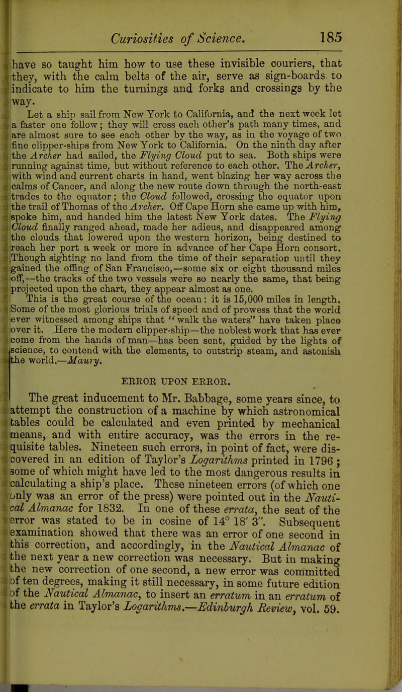 ihave so taught him how to use these invisible couriers, that 'they, with the calm belts of the air, serve as sign-boards to indicate to him the turnings and forks and crossings by the way. Let a ship sail from New York to California, and the next week let a faster one follow; they will cross each other's path many times, and re almost sure to see each other by the way, as in the voyage of two ne clipper-ships from New York to California, On the ninth day after ' e Archer had sailed, the Flying Cloud put to sea. Both ships were ning against time, but without reference to each other. The Archer, with wind and current charts in hand, went blazing her way across tlie calms of Cancer, and along the new route down through the north-east rades to the equator; the Cloud followed, crossing the equator upon he trail of Thomas of the Archer. Off Cape Horn she came up with him, poke him, and handed him the latest New York dates. The Flying Cloud finally ranged ahead, made her adieus, and disappeared among he clouds that lowered upon the western horizon, being destined to reach her port a week or more in advance of her Cape Horn consort. .Though sighting no land from the time of their separation until they gained the offing of San Francisco,—some six or eight thousand miles off,—the tracks of the two vessels were so nearly the same, that being projected upon the chart, they appear almost as one. This is the great course of the ocean: it is 15,000 miles in length. Some of the most glorious trials of speed and of prowess that the world ever witnessed among ships that walk the waters have taken place over it. Here the modem clipper-ship—the noblest work that has ever come from the hands of man—has been sent, guided by the lights of science, to contend with the elements, to outstrip steam, and astonish the world.—Maury. ERROR UPON ERROR. The great inducement to Mr. Babbage, some years since, to attempt the construction of a machine by which astronomical tables could be calculated and even printed by mechanical means, and with entire accuracy, was the errors in the re- quisite tables. Nineteen such errors, in point of fact, were dis- covered in an edition of Taylor's Logarithms printed in 1796 ; 3ome of which might have led to the most dangerous results in calculating a ship's place. These nineteen errors (of which one unly was an error of the press) were pointed out in the Nauti- cal Almanac for 1832. In one of these errata, the seat of the Rrror was stated to be in cosine of 14° 18' 3. Subsequent examination showed that there was an error of one second in this correction, and accordingly, in the Nautical Almanac of the next year a new correction was necessary. But in making the new correction of one second, a new error was committed af ten degrees, making it still necessary, in some future edition jf the Nautical Almanac, to insert an erratum in an erratum of the errata in Taylor's Logarithms.—Edinburgh Review^ vol. 59.