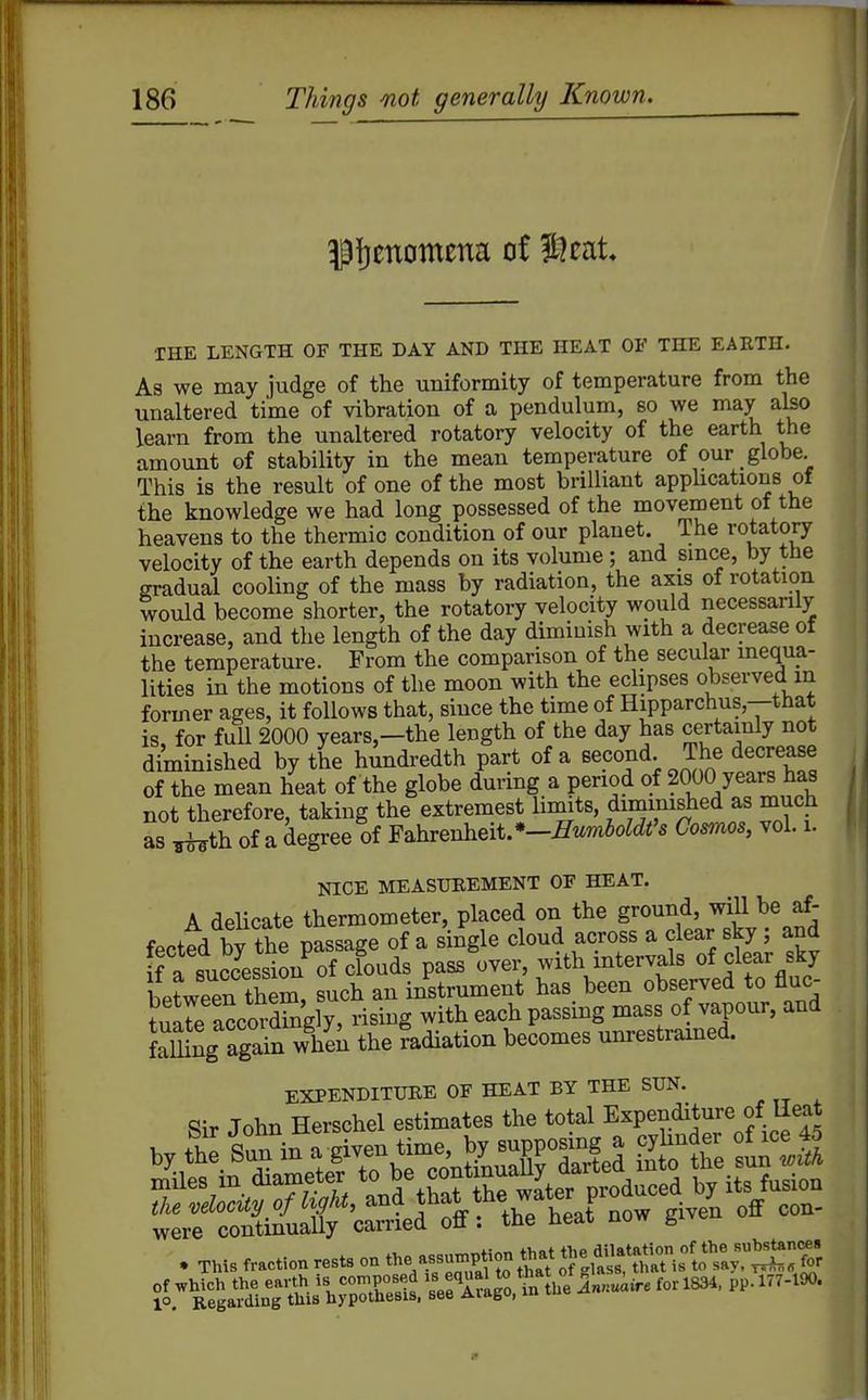 THE LENGTH OF THE DAY AND THE HEAT OF THE EARTH. As we may judge of the uniformity of temperature from the unaltered time of vibration of a pendulum, so we may also learn from the unaltered rotatory velocity of the earth the amount of stability in the mean temperature of our globe. This is the result of one of the most brilliant apphcations of the knowledge we had long possessed of the movement of the heavens to the thermic condition of our planet. Ihe rotatory velocity of the earth depends on its volume ; and smce, by ttie gradual cooling of the mass by radiation, the axis of rotation would become shorter, the rotatory velocity would necessarily increase, and the length of the day diminish with a decrease of the temperature. From the comparison of the secular inequa- lities in the motions of the moon with the eclipses observed in former ages, it follows that, since the time of Hipparchus,—that is, for full 2000 years,-the length of the day has certainly not diminished by the hundredth part of a second The decrease of the mean heat of the globe during a period of 2000 years has not therefore, taking the extremest limits, diminished as much as ^th of a degree of Fahrenheit. •-^t.mJo^c^i's Cosmos, vol. i. NICE MEASUREMENT OF HEAT. A deHcate thermometer, placed on the ground, wiU be af- foPtprl bv the nassage of a single cloud across a clear sky ; and ifa succ'^ssiL^ofXds pass over, with intervals of clear sky between the^, such an instrument has been observed to fluc- We accoSgly, rising with each passing mass of vapour, and LTung agairwhen the fadiation becomes um-estramed. EXPENDITURE OF HEAT BY THE SUN. Sir John Herschel estimates the total Expenditure of Ileat . This fraction rests on the --P^-^/ ^f.^Srl^'s^S^^