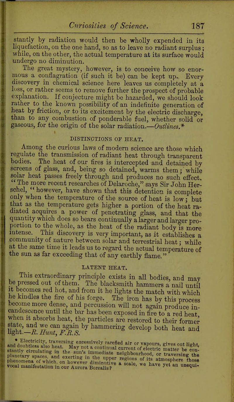 stantly by radiation would then be wholly expended in its liquefaction, on the one hand, so as to leave no radiant surplus; while, on the other, the actual temperature at its surface would undergo no diminution. The great mystery, however, is to conceive how so enor- inous a conflagration (if such it be) can be kept up.. Every discovery in chemical science here leaves us completely at a loss, or rather seems to remove further the prospect of probable explanation. If conjecture might be hazarded, we should look rather to the known possibility of an indefinite generation of heat by friction, or to its excitement by the electric discharge, than to any combustion of ponderable fuel, whether solid or gaseous, for the origin of the solar radiation.—Cw^^twes.* DISTINCTIONS OF HEAT. Among the curious laws of modern science are those which regulate the transmission of radiant heat through transparent bodies. The heat of our fires is intercepted and detained by screens of glass, and, being so detained, warms them; while solar heat passes freely through and produces no such eflfect.  The more recent researches of Delaroche, says Sir John Her- schel,  however, have shown that this detention is complete only when the temperature of the so\irce of heat is low; but that as the temperature gets higher a portion of the heat ra- diated acquires a power of penetrating glass, and that the quantity which does so bears continually a larger and larger pro- portion to the whole, as the heat of the radiant body is more intense. This discovery is very important, as it establishes a community of nature between solar and terrestrial heat; while at the same time it leads us to regard the actual temperature of the sun as far exceeding that of any earthly flame. LATENT HEAT. ^ This extraordinary principle exists in all bodies, and may be pressed out of them. The blacksmith hammers a nail until Jt becomes red hot, and from it he lights the match with which he kmdles the fire of his forge. The iron has by this process become more dense, and percussion wiU not again produce in- candescence until the bar has been exposed in fire to a red heat when It absorbs heat, the particles are restored to their former state, and we can again by hammering develop both heat and ligtit.—R. Hunty F.R.S. ^■nA^^^}''^H' *';''^«»'S'ng excessively rarefied air or vapours, gives out lieht Bt,nHJ ^l- l*?*^'- May not a continual current of electric Sitter be fon Btantly circulating m the sun's immediate neighbourhood or traversing tha Lrm7nar;^^icT^rh^Se;d^ TLT/ ^^^P^^^^^^^ vocal manifestation in our Aurorl Borealis? *° ^^l^i-