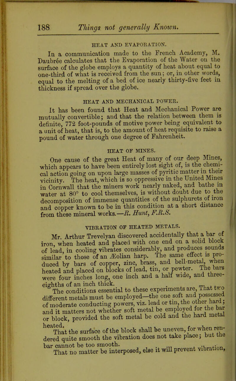 HEA.T AND EVAPORATION. la a communication made to the French Academy, M. Daubr6e calculates that the Evaporation of the Water ou the surface of the globe employs a quantity of heat about equal to one-third of what is received from the sun; or, in other words, equal to the melting of a bed of ice nearly thirty-five feet in thickness if spread over the globe. HEAT AND MECHANICAL POWER. It has been found that Heat and Mechanical Power are mutually convertible; and that the relation between them is definite, 772 foot-pounds of motive power being equivalent to a unit of heat, that is, to the amount of heat requisite to raise a pound of water through one degree of Fahrenheit. HEAT OF MINES. One cause of the great Heat of many of our deep Mines, which appears to have been entirely lost sight of, is the chemi- cal action going on upon large masses of pyritic matter in then: vicinity. The heat, which is so oppressive in the United Mmes in Cornwall that the miners work nearly naked, and bathe in water at 80° to cool themselves, is without doubt due to the decomposition of immense quantities of the sulphurets of iron and copper known to be in this condition at a short distance from these mineral works.—R. Hunt, F.R.S. VIBRATION OF HEATED METALS. Mr Arthur Trevelyan discovered accidentally that a bar of iron, when heated and placed with one end on a sohd block of lead, in cooling vibrates considerably, and produces sounds similar to those of an ^olian harp. The same effect is pro- duced by bars of copper, zinc, brass, and bell-meta^, fl-hen heated and placed on blocks of lead, tin, or pewter. The bars were four inches long, one inch and a half wide, and three- eighths of an inch thick. , The conditions essential to these experiments are. That tv.o different metals must be employed-the one soft aud possessed of moderate conducting powers, viz. lead or tin the other hard and it matters not whether soft metal be employed for the bar or block, provided the soft metal be cold and the hard metal ^^^That the surface of the block shaU be uneven, for when ren- dered quite smooth the vibration does not take place; but the bar cannot be too smooth. ^;i^~,f?nn That no matter be interposed, else it will prevent vibration,