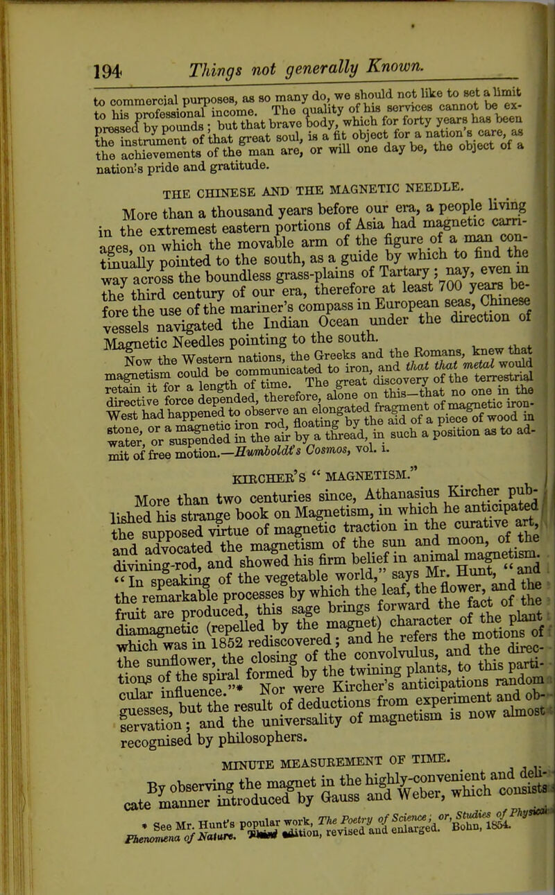 to commercial purposes, as so many do, we should not like to set alimit S hir^SSonal income. The quality of his services cannot be ex- nriS<f bv P^Ss ;Tut that brave lody, which for forty years has been EhT^ftSnt of that great soul, is a %-^^^<^\^:^^^^^^^^^^ the achievements of the man are, or will one day be, the object ot a nation!s pride and gratitude. THE CHINESE AM) THE MAGNETIC NEEDLE. More than a thousand years before our era, a people Uving in the extremest eastern portions of Asxa had magnetic carn- ages on which the movable arm of the figure of a nian con- SaUy pointed to the south, as a guide by which to find the l;SsThe boundless gras's-plains of Tartary ; nay even m the third century of our era, therefore at least 700 years be- fore the use of tS mariner's compass in European seas, Chmese vessels na^ated the Indian Ocean under the direction of Magnetic Needles pointing to the soutn. KIECHER'S  MAGNETISM. More than two centuries since, Athanasius Kircher pub-1 lishfd his stmnge book on Magnetism, in which he anticipated! the supposed vS^ue of magnetic traction in the curative art and advocated the magnetism of the sun and moon, of the S^xSng^od and showfd his firm belief in aimnal ^eti^- • Uofthespu-alform^e^^^^^^^^^ ^tTsefbutX resurofr^l^^^^^ iervation; and the universahty of magnetism is now <uux recognised by philosophers. MINUTE MEASUREMENT OF TIME. , , J Fhenontena o/Ifatitre. t»»uou, icriot I