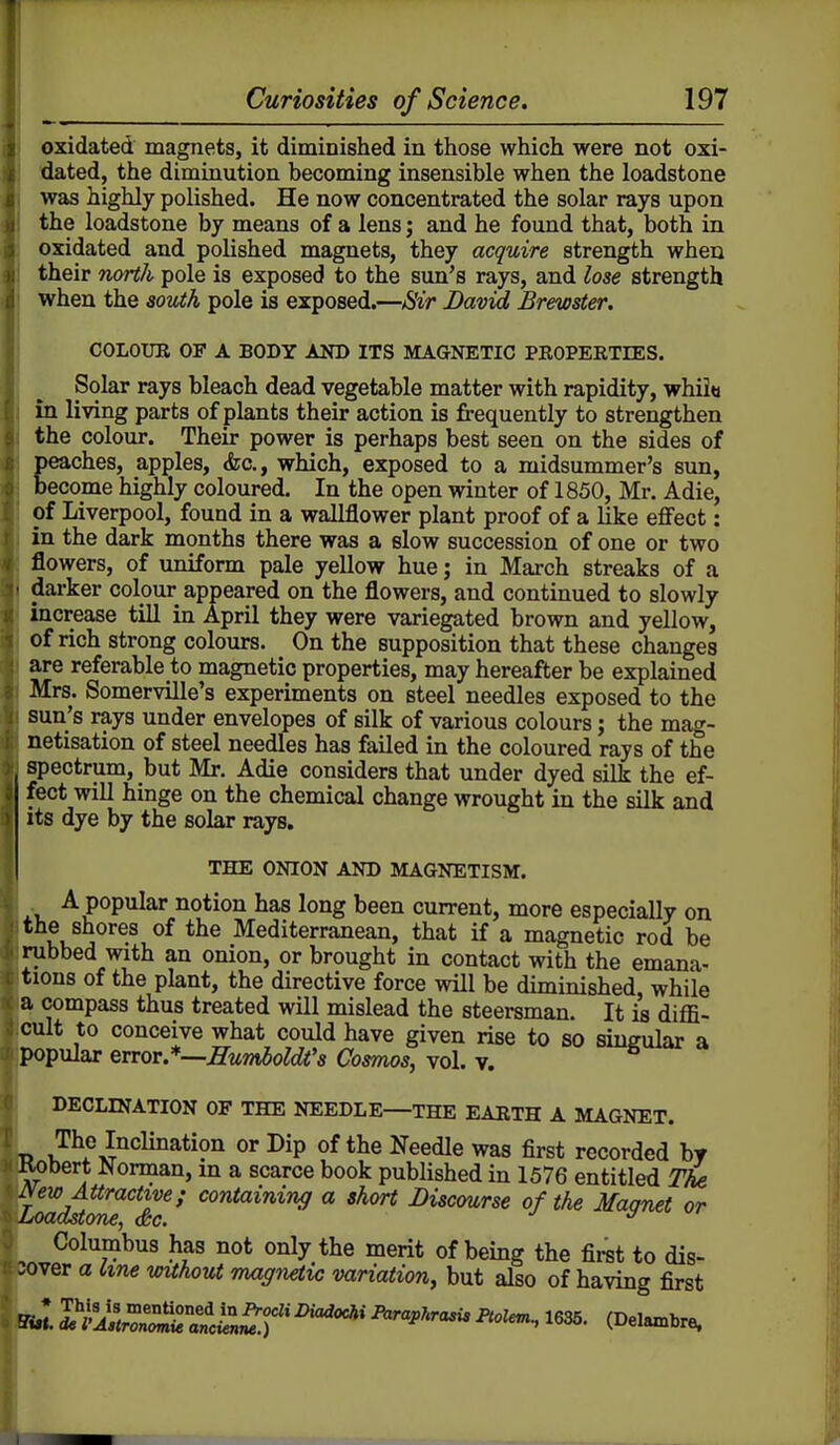 oxidated magnets, it diminished in those which were not oxi- dated, the diminution becoming insensible when the loadstone was highly polished. He now concentrated the solar rays upon the loadstone by means of a lens; and he found that, both in oxidated and polished magnets, they acquire strength when their north pole is exposed to the sun's rays, and lose strength when the south pole is exposed.—Sir Davui Brewster. COLOUB OF A BODY AND ITS MAGNETIC PEOPERTEES. Solar rays bleach dead vegetable matter with rapidity, whiitt in living parts of plants their action is frequently to strengthen the colour. Their power is perhaps best seen on the sides of Eeaches, apples, <fec., which, exposed to a midsummer's sun, ecome highly coloured. In the open winter of 1850, Mr. Adie, of Liverpool, found in a wallflower plant proof of a like effect: in the dark months there was a slow succession of one or two flowers, of uniform pale yellow hue; in March streaks of a darker colour appeared on the flowers, and continued to slowly increase till in April they were variegated brown and yellow, of rich strong colours. On the supposition that these changes are referable to magnetic properties, may hereafter be explained Mrs. Somerville's experiments on steel needles exposed to the sun's rays under envelopes of silk of various colours; the mag- netisation of steel needles has failed in the coloured rays of the spectrum, but Mr. Adie considers that under dyed silk the ef- fect will hinge on the chemical change wrought in the silk and its dye by the solar rays. THE ONION AND MAGNETISM. A popular notion has long been current, more especially on the shores of the Mediterranean, that if a magnetic rod be rubbed with an onion, or brought in contact with the emana- tions of the plant, the directive force will be diminished, while a compass thus treated will mislead the steersman. It is diffi- cult to conceive what could have given rise to so singular a popular error.*—SumboWs Cosmos, vol. v. DECLINATION OF THE NEEDLE—THE EARTH A MAGNET. T> J^f ^Inclination or Dip of the Needle was first recorded by Kobert J^orman, m a scarce book published in 1576 entitled Tke ISew Attractive; containing a short Discmrse of the Maanet or Loadstone, <&c. ^ Columbus has not only the merit of being the first to dis- :over a tine wuhout rmgn^ic variation, but also of having first