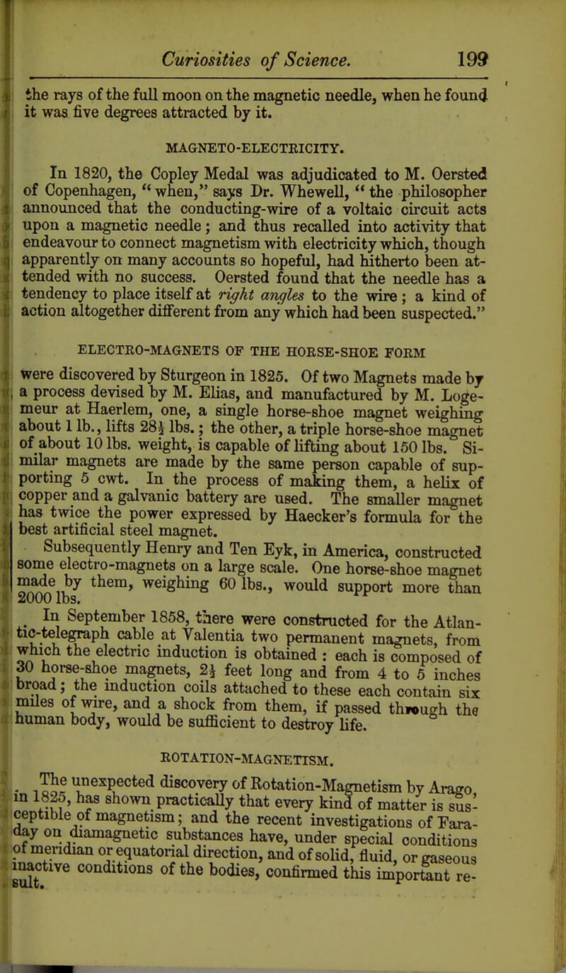 the rays of the full moon on the magnetic needle, when he foun<J it was five degrees attracted by it. MAGNETO-ELECTEICITY. In 1820, the Copley Medal was adjudicated to M. Oersted of Copenhagen,  when, says Dr. Whewell,  the philosopher announced that the conducting-wire of a voltaic circuit acts upon a magnetic needle; and thus recalled into activity that endeavour to connect magnetism with electricity which, though apparently on many accounts so hopeful, had hitherto been at- tended with no success. Oersted found that the needle has a tendency to place itself at riffkt angles to the wire ; a kind of action altogether different from any which had been suspected. ELECTEO-MAGNETS OF THE HOESE-SHOE FOEM Were discovered by Sturgeon in 1825. Of two Magnets made by a process devised by M. Elias, and manufactured by M. Loge- meur at Haerlem, one, a single horse-shoe magnet weighing about 1 lb., lifts 28^ lbs.; the other, a triple horse-shoe magnet of about 10 lbs. weight, is capable of lifting about 150 lbs. Si- milar magnets are made by the same person capable of sup- porting 5 cwt. In the process of making them, a helix of copper and a galvanic battery are used. The smaller magnet has twice the power expressed by Haecker's formula for the best artificial steel magnet. Subsequently Henry and Ten Eyk, in America, constructed some electro-magnets on a large scale. One horse-shoe magnet I made by them, weighing 60 lbs., would support more than 2000 lbs. In September 1858, there were constructed for the Atlan- tic-telegraph cable at Valentia two permanent magnets, from which the electric induction is obtained : each is composed of 30 horse-shoe magnets, 2^ feet long and from 4 to 6 inches broad; the mduction coils attached to these each contain six mUes of mre, and a shock from them, if passed thiough the human body, would be sufficient to destroy life. EOTATION-MAGNETISM. • tJof ^expected discovery of Rotation-Magnetism by Araffo in 1825, has shown practicaUy that every kind of matter is sus- ceptible of magnetism; and the recent investigations of Eara- day on diamagnetic substances have, under special conditions of mendian or equatorial direction, and of soUd, fluid, or gaseous inactive conditions of the bodies, confirmed this important re-
