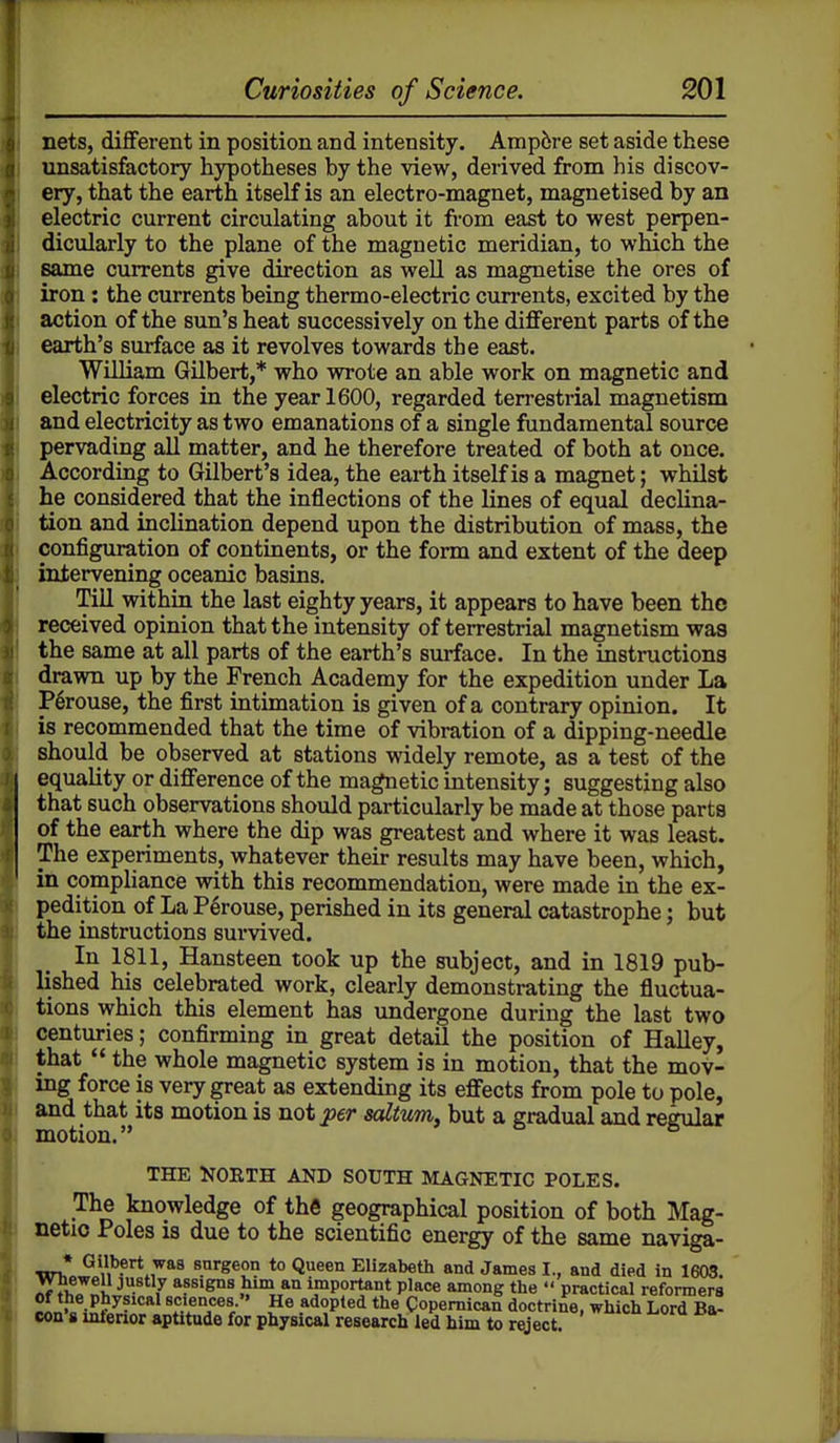 nets, diflferent in position and intensity. Ampere set aside these unsatisfactory hypotheses by the view, derived from his discov- ery, that the earth itself is an electro-magnet, magnetised by an electric current circulating about it from east to west perpen- dicularly to the plane of the magnetic meridian, to which the same currents give direction as well as magnetise the ores of iron: the currents being thermo-electric currents, excited by the action of the sun's heat successively on the diflferent parts of the earth's surface as it revolves towards the east. William Gilbert,* who wrote an able work on magnetic and electric forces in the year 1600, regarded terrestrial magnetism and electricity as two emanations of a single fundamental source pervading all matter, and he therefore treated of both at once. According to Gilbert's idea, the earth itself is a magnet; whilst he considered that the inflections of the lines of equal declina- tion and inclination depend upon the distribution of mass, the configuration of continents, or the form and extent of the deep intervening oceanic basins. Till within the last eighty years, it appears to have been the received opinion that the intensity of terrestrial magnetism was the same at all parts of the earth's surface. In the instructions drawn up by the French Academy for the expedition under La P^rouse, the first intimation is given of a contrary opinion. It is recommended that the time of vibration of a dipping-needle should be observed at stations widely remote, as a test of the equality or difference of the magnetic intensity; suggesting also that such observations should particularly be made at those parts of the earth where the dip was greatest and where it was least. The experiments, whatever their results may have been, which, in compliance with this recommendation, were made in the ex- pedition of La P6rouse, perished in its general catastrophe; but the instructions survived. In 1811, Hansteen took up the subject, and in 1819 pub- lished his celebrated work, clearly demonstrating the fluctua- tions which this element has undergone during the last two centuries; confirming in great detail the position of Halley, that the whole magnetic system is in motion, that the mov- ing force is very great as extending its effects from pole to pole, and that its motion is not per solium, but a gradual and regular motion. ^ THE NORTH AND SOUTH MAGNETIC POLES. The knowledge of the geographical position of both Mag- netic Poles is due to the scientific energy of the same naviga- ♦ Gilbert wa8 surgeon to Queen Elizabeth and James I., and died in 1603. AfTifo'l *f important place among the practical reformers JL'/iSf?® adopted the Copemican doctrine, which Lord Ba- con 8 inlerior aptitude for physical research led him to reject.