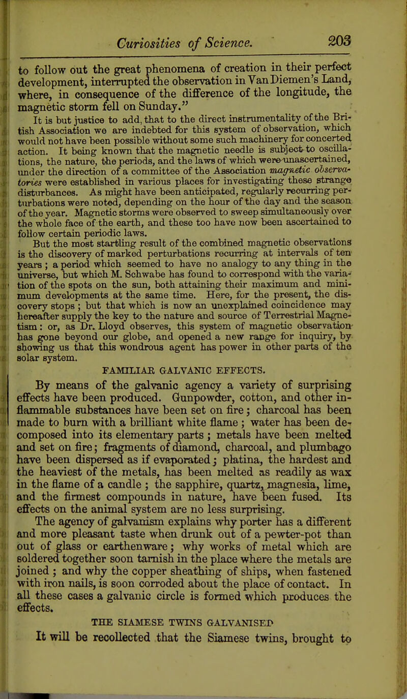 to follow out the great phenomena of creation in their perfect development, interrupted the observation in VanDiemen's Land, yrhere, in consequence of the diflference of the longitude, the magnetic storm fell on Sunday. It is but justice to add, that to the direct instrumentality of the Bri- tish Association we are indebted for this system of observation, which would not have been possible without some such machinery for concerted action. It being known that the magnetic needle is subject-to oscilla- tions, the nature, the periods, and the laws of which wer&xmascertained, under the direction of a committee of the Association magnetic observa- tories were estabhshed in various places for investigating these strango disturbances. As might have been anticipated, regularly recurring per- turbations were noted, depending on the hour of the day and the season of the year. Magnetic storms were observed to sweep simultaneously over the whole face of the earth, and these too have now been ascertained to follow certain periodic laws. But the most startling result of the combined magnetic observations is the discovery of marked perturbations recurring at intervals of ten' years ; a period which seemed to have no analogy to any thing in the universe, but which M. Schwabe has found to correspond with the varia- tion of the spots on the sun, both attaining their maximum and mini- mum developments at the same time. Here, for the present, the dis- covery stops ; but that which is now an unexplained coincidence may hereafter supply the key to the nature and source of Terrestrial Magne- tism : or, as Dr. Lloyd observes, this system of magnetic observation' has gone beyond our globe, and opened a new range for inquiry, by showing us that this wondrous agent has power in other parts of the aolar system. FAMILIAE GALVANIC EFFECTS. By means of the galvanic agency a variety of surprising effects have been produced. Gunpowder, cotton, and other in- flammable substances have been set on fire; charcoal has been made to bum with a brilliant white flame; water has been de-r composed into its elementary parts ; metals have been melted and set on fire; fragments of diamond, charcoal, and plumbago have been dispersed as if evaporated j platina, the hardest and the heaviest of the metals, has been melted as readily as wax in the flame of a candle ; the sapphire, quartz,i magnesia, lime, and the firmest compounds in nature, have been fused. Its effects on the animal system are no less surprising. The agency of galvanism explains why porter has a different and more pleasant taste when drunk out of a pewter-pot than out of glass or earthenware; why works of metal which are soldered together soon tarnish in the place where the metals are joined ; and why the copper sheathing of ships, when fastened with iron nails, is soon corroded about the place of contact. In .all these cases a galvanic circle is formed which produces the effects. THE SIAMESE TWINS GALVANISE!* It will be recollected that the Siamese twins, brought to