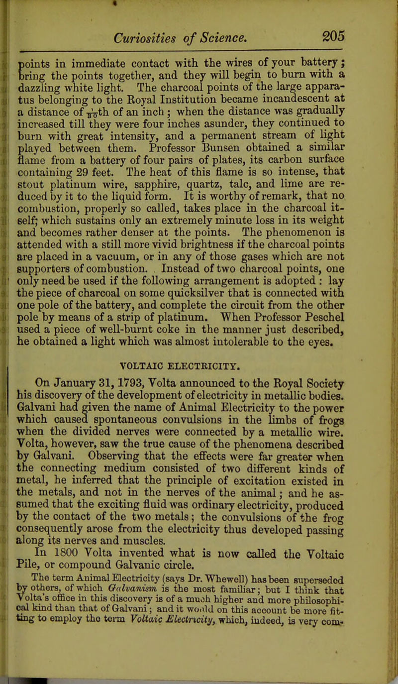 points in immediate contact with the wires of your battery j bring the points together, and they will begin to bum with a dazzling white light. The charcoal points of the large appara- tus belonging to the Royal Institution became incandescent at a distance of ^th of an inch; when the distance was gradually increased till they were four inches asunder, they continued to burn with great intensity, and a permanent stream of light played between them. Professor Bunsen obtained a similar flame from a battery of four pairs of plates, its carbon surface containing 29 feet. The heat of this flame is so intense, that stout platinum wire, sapphire, quartz, talc, and lime are re- duced by it to the liquid form. It is worthy of remark, that no combustion, properly so called, takes place in the charcoal it- self; which sustains only an extremely minute loss in its weight and becomes rather denser at the points. The phenomenon is attended with a still more vivid brightness if the charcoal points are placed in a vacuum, or in any of those gases which are not supporters of combustion. , Instead of two charcoal points, one only need be used if the following arrangement is adopted : lay the piece of charcoal on some quicksilver that is connected with one pole of the battery, and complete the circuit from the other pole by means of a strip of platinum. When Professor Peschel used a piece of well-burnt coke in the manner just described, he obtained a light which was almost intolerable to the eyes. VOLTAIC ELECTKICITY. On January 31,1793, Volta announced to the Royal Society his discovery of the development of electricity in metallic bodies. Galvani had given the name of Animal Electricity to the power which caused spontaneous convulsions in the limbs of frogs when the divided nerves were connected by a metallic wire. Volta, however, saw the true cause of the phenomena described by Galvani. Observing that the eS'ects were far greater when the connecting medimn consisted of two different kinds of metal, he inferred that the principle of excitation existed in the metals, and not in the nerves of the animal; and he as- sumed that the exciting fluid was ordinary electricity, produced by the contact of the two metals; the convulsions of the frog consequently arose from the electricity thus developed passing along its nerves and muscles. In 1800 Volta invented what is now called the Voltaic Pile, or compound Galvanic circle. The term Animal Electricity (says Dr. Whewell) has been superseded by others, of which Oalvanisin is the most familiar; but I think that Volta's office in this discovery is of a much higher and more philosophi- cal kind than that of Galvani; and it woald on this account be more fit- ting to employ tho tei-m Voltaic Electricity, which, indeed, is very com-