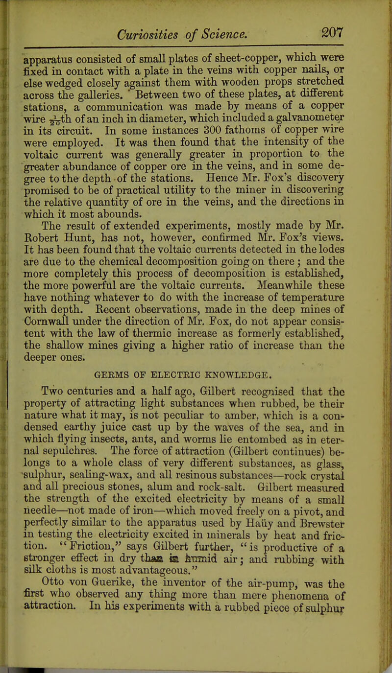apparatus consisted of small plates of sheet-copper, which were fixed in contact with a plate in the veins with copper nails, or else wedged closely against them with wooden props stretched across the galleries. * Between two of these plates, at different stations, a communication was made by means of a copper wire ^th of an inch in diameter, which included a galvanometer in its circuit. In some instances 300 fathoms of copper wire were employed. It was then found that the intensity of the voltaic current was generally greater in proportion to the greater abundance of copper ore in the veins, and in some de- gree to the depth of the stations. Hence Mr. Fox's discovery promised to be of practical utility to the miner in discovering the relative quantity of ore in the veins, and the directions in which it most abounds. The result of extended experiments, mostly made by Mr. Robert Hunt, has not, however, confirmed Mr. Fox's views. It has been found that the voltaic currents detected in the lodes are due to the chemical decomposition going on there; and the more completely this process of decomposition is established, the more powerful are the voltaic currents. Meanwhile these have nothing whatever to do with the increase of temperature with depth. Recent observations, made in the deep mines of Cornwall vmder the direction of Mr. Fox, do not appear consis- tent with the law of thermic increase as formerly established, the shallow mines giving a higher ratio of iiicrease than the deeper ones. GEEMS OF ELECTEIC KNOWLEDGE. Two centuries and a half ago, Gilbert recognised that the property of attracting light substances when rubbed, be their nature what it may, is not peculiar to amber, which is a con- densed earthy juice cast up by the waves of the sea, and in which flying insects, ants, and worms lie entombed as in eter- nal sepulchres. The force of attraction (Gilbert continues) be- longs to a whole class of very different substances, as glass, sulphur, sealing-wax, and all resinous substances—rock crystal and all precious stones, alum and rock-salt. Gilbert measured the strength of the excited electricity by means of a small needle—not made of iron—which moved freely on a pivot, and perfectly similar to the apparatus used by Haiiy and Brewster in testing the electricity excited in minerals by heat and fric- tion. Friction, says Gilbert further, is productive of a stronger effect in dry than m hximid air; and rubbing with silk cloths is most advantageous. Otto von Guerike, the inventor of the air-pump, was the first who observed any thing more than mere phenomena of attraction. In his experiments with a rubbed piece of sulphu?