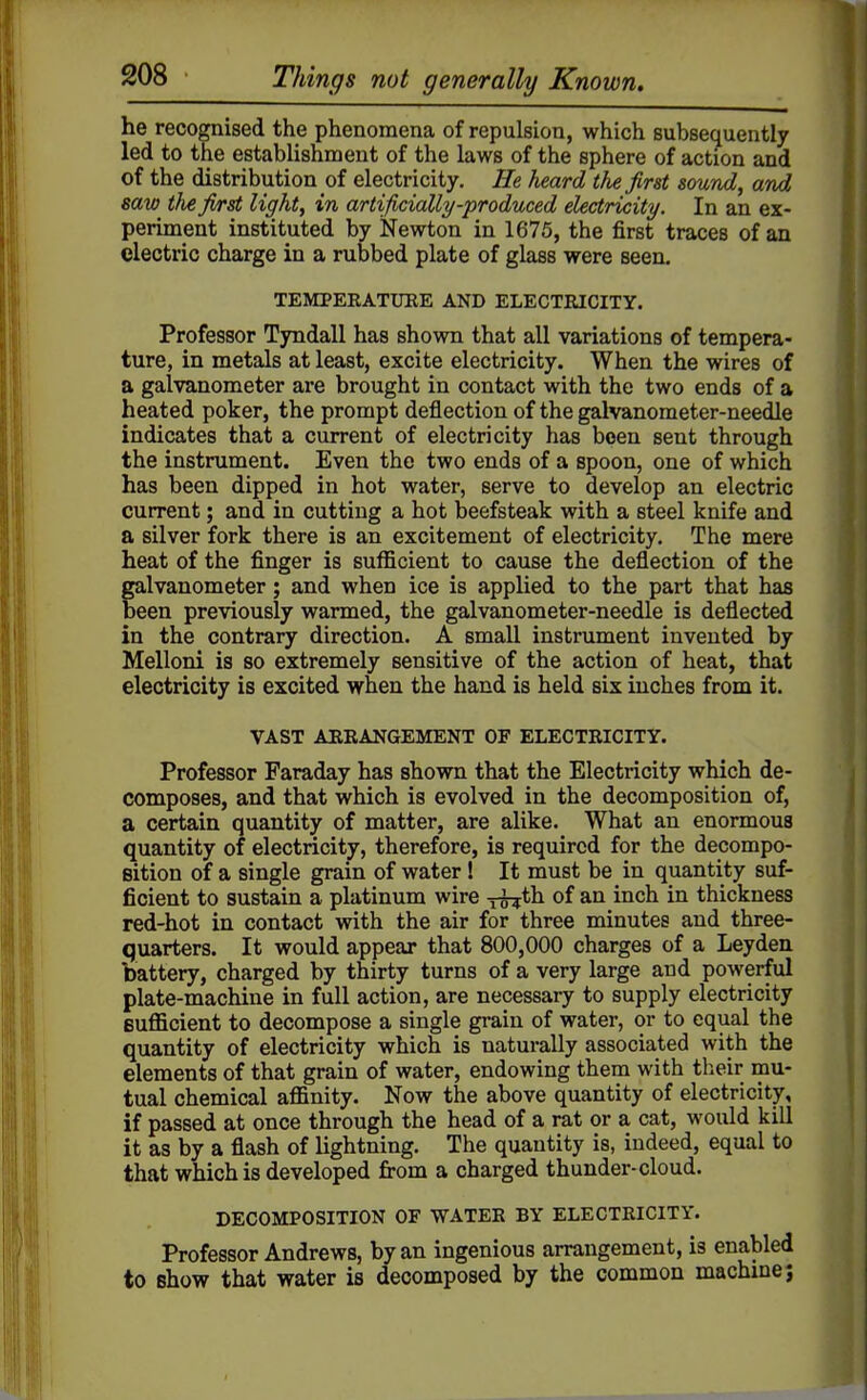 he recognised the phenomena of repulsion, which subsequently led to the establishment of the laws of the sphere of action and of the distribution of electricity. He heard the first sound, and saw tJie fi/rst light, in artificially-produced electricity. In an ex- periment instituted by Newton in 1675, the first traces of an electric charge in a rubbed plate of glass were seen. TEMPERATUEE AND ELECTEICITY. Professor Tyndall has shown that all variations of tempera- ture, in metals at least, excite electricity. When the wires of a galvanometer are brought in contact with the two ends of a heated poker, the prompt deflection of the galvanometer-needle indicates that a current of electricity has been sent through the instrument. Even the two ends of a spoon, one of which has been dipped in hot water, serve to develop an electric current; and in cutting a hot beefsteak with a steel knife and a silver fork there is an excitement of electricity. The mere heat of the finger is suflScient to cause the deflection of the galvanometer; and when ice is applied to the part that has been previously warmed, the galvanometer-needle is deflected in the contrary direction. A small instrument invented by Melloni is so extremely sensitive of the action of heat, that electricity is excited when the hand is held six inches from it. VAST ARRANGEMENT OF ELECTRICITY. Professor Faraday has shown that the Electricity which de- composes, and that which is evolved in the decomposition of, a certain quantity of matter, are alike. What an enormous quantity of electricity, therefore, is required for the decompo- Bition of a single grain of water! It must be in quantity suf- ficient to sustain a platinum wire x^th of an inch in thickness red-hot in contact with the air for three minutes and three- quarters. It would appear that 800,000 charges of a Leyden battery, charged by thirty turns of a very large and powerful plate-machine in full action, are necessary to supply electricity Bufficient to decompose a single grain of water, or to equal the quantity of electricity which is naturally associated with the elements of that grain of water, endowing them with their mu- tual chemical affinity. Now the above quantity of electricity, if passed at once through the head of a rat or a cat, would kill it as by a flash of lightning. The quantity is, indeed, equal to that which is developed fi-om a charged thunder-cloud. DECOMPOSITION OF WATER BY ELECTRICITY. Professor Andrews, by an ingenious arrangement, is enabled to Bhow that water is decomposed by the common machine;