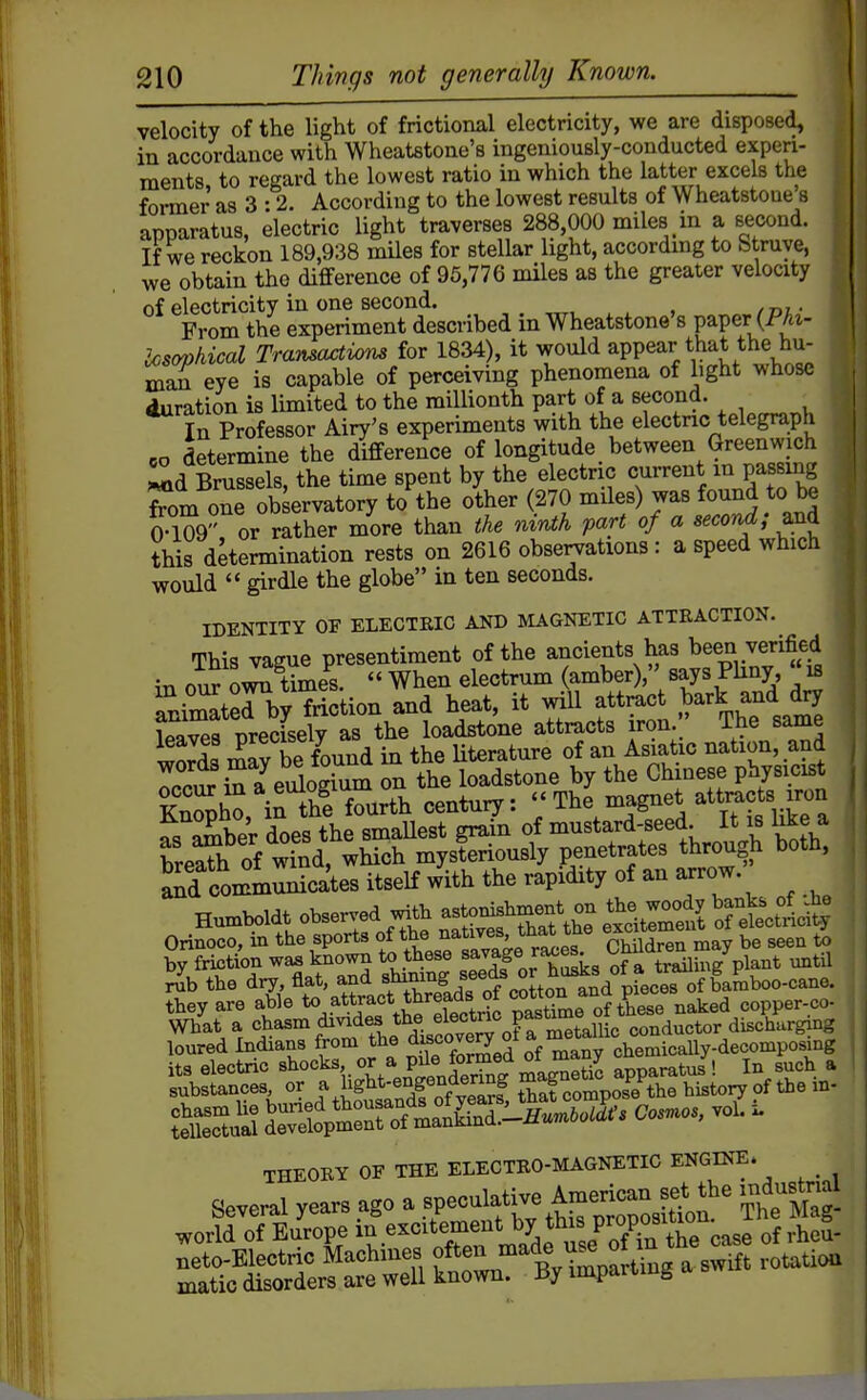 velocity of the light of frictional electricity, we are disposed, in accordance with Wheatstone's ingeniously-conducted experi- ments to regard the lowest ratio in which the latter excels the foi-mer as 3 :2. According to the lowest results of Wheatstone's apparatus, electric light traverses 288,000 miles in a second. If we reckon 189,938 mUes for stellar light, according to Struye, we obtain the difference of 95,776 miles as the greater velocity of electricity in one second. From the experiment described in Wheatstone's paper (PAt- ios(yphical Transactims for 1834), it would appear that the hu- man eye is capable of perceiving phenomena of light whose duration is limited to the millionth part of a second. In Professor Airy's experiments with the electric telegraph 6o determine the difference of longitude between Greenwich i^d Brussels, the time spent by the electric current m passing from one ob ervatory to the other (270 miles) was found to be 0-109 or rather more than the ninth part of a second; this determination rests on 2616 observations : a speed which would  girdle the globe in ten seconds. IDENTITY OF ELECTEIC AND MAGNETIC ATTRACTION. This vague presentiment of the ancients has been verified in our Simes.  When electrum (amber), says Phny « ie Tmlterby friction and heat, it ^'^\f^^^J-\^f,^Z Ipnvea nrecisely as the loadstone attracts iron. ine same IZZ mav be found in the Uterature of an Asiatic nation, and Tci evdoguTm on the loadstone by the Ch nese physicist Sh^, in th'e fourth centuiy: 'I'^^^-^l^^^.^'^^'^.^T. aTamber does the smaUest grain of mustard-seed. It is like a breach of wind, which mysteriously penetrates through both, and communicates itseK with the rapidity of an arrow Humboldt observed with -^^^^^^^^^ °S S ettl^y Orinoco, in the sports CMlSn may be seen to by friction was known to these ^e ra^es^ ofatraUing plant untU the dry flf^'XacmV?adsof co ton^n^^^^^^^^ of faUo-cane. tbey are able T^^^^ pastime of these naked copper-co- What a <^^^^°^,^„^ff.fdisro™ metallic conductor discharging loured Indians from the ^^f °o^!^ ^'^f ^ chemically-decomposing THEOKY OF THE ELEOTKO-MAGNETIO ENGINE. Several year, ago a ^f-'^^f^^ ^'Z^Xi^l' Thettag- world of Europe ^^^'''''■f^'^'^l^^J'^l^Zc^ of rheS- frrtl^arUag a s»rf. roUtio.