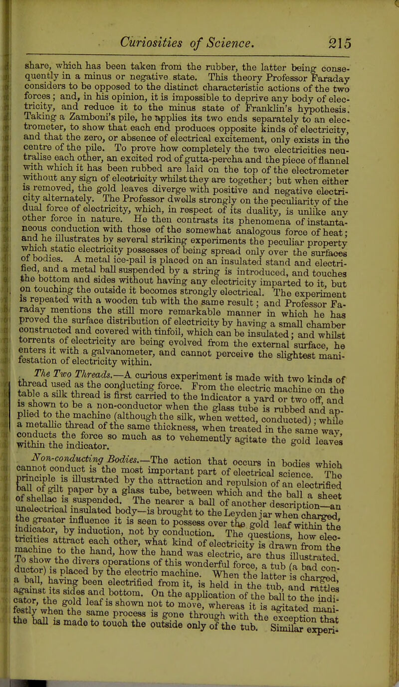 share, which has been taken from the rubber, the latter being conse- quently in a minus or negative state. This theory Professor Faraday considers to be opposed to the distinct characteristic actions of the two forces; and, in his opinion, it is impossible to deprive any body of elec- tricity, and reduce it to the minus state of Franklin's hypothesis. Taking a Zamboni's pile, he -applies its two ends separately to an elec- trometer, to show that each end produces opposite kinds of electricity, and that the zero, or absence of electrical excitement, only exists in the centre of the pile. To prove how completely the two electricities neu- traUse each other, an excited rod of gutta-percha and the piece of flannel with which it has been rubbed are laid on the top of the electrometer without any sign of electricity whilst they are together; but when either IS removed, the gold leaves diverge with positive and negative electri- city alternately. The Professor dwells strongly on the peculiarity of the dual force of electricity, which, in respect of its duaUty, is unlike any other force m nature. He then contrasts its phenomena of instanta- neous conduction with those of the somewhat analogous force of heat' and he illustrates by several striking experiments the peculiar property wJuch static electricity possesses of bemg spread only over the surfaces ot bodies. A metal ice-pail is placed on an insulated stand and electri- tied, and a metal baU suspended by a string is introduced, and touches >tie bottom and sides without having any electricity imparted to it, but on touching the outside it becomes strongly electrical. The experiment Is repeated vnth a wooden tub with the same result; and Professor Fa- raday mentions the still more remarkable manner in which he has proved the surface distribution of electricity by having a small chamber constructed and covered with tinfoil, which can be insulated: and whilst torrents of electricity are being evolved from the external surface, he Wtln:felXdtTS^^ ^^^^^'^ ^^A ^^^r^**'-—°?ous experiment is made with two kinds of TA?^' con^uctmg force. Frcm the electric machine on the table a silk thread is first carried to the Indicator a yard or two off and vfr! ^® a non-conductor when the glass tube is rubbed and an- phed to the machine (although the silk, whin wetted, conducted) whfe «ond,^iww^ ^l^en treated in t^e same way ^^IhetdfSoV^  vehemently agitate the gold le^l's . Non-conducting Bodies.—IhQ action that occurs in bodies which cannot conduct is the most important part of electricaJ sdence The principle IS illustrated by the attraction and repulsion of an Strified tall of gilt paper by a glass tube, between which and the Tall a The2 of shel ac IS suspended. The nearer a ball of another description-an unelectncal insulated body-is brought to the Leyden jar Xn chS^S the greater mfluence it is seen to possess over the gold kaf witSS indicator, by induction, not by conduction. ThTQuestion^ Tn^li tadti^s attract each other, wh^at kind of eleci^it^ dSn frl'^S; ^^'^^ electric, are thS iSSted! To show the divers operations of this wonderful force a tub >f«^ . ductor) is placed by the dectrio machme. When the laf^r t 2 p ball, having been electrified frcm it, is held L the tub and ' S'the%1;!rw-'°t^™- ^^^'^ 4phcationof\t bS'ltoLi2i? cacor, ttie gold leaf is shown not to move, whercas it is Amfof.^ • fe«tly when the same prccess is gone tlSoS Sh Ue SeptionX\' the ball 18 made to touch the outside only of the tub sS e^'eS*