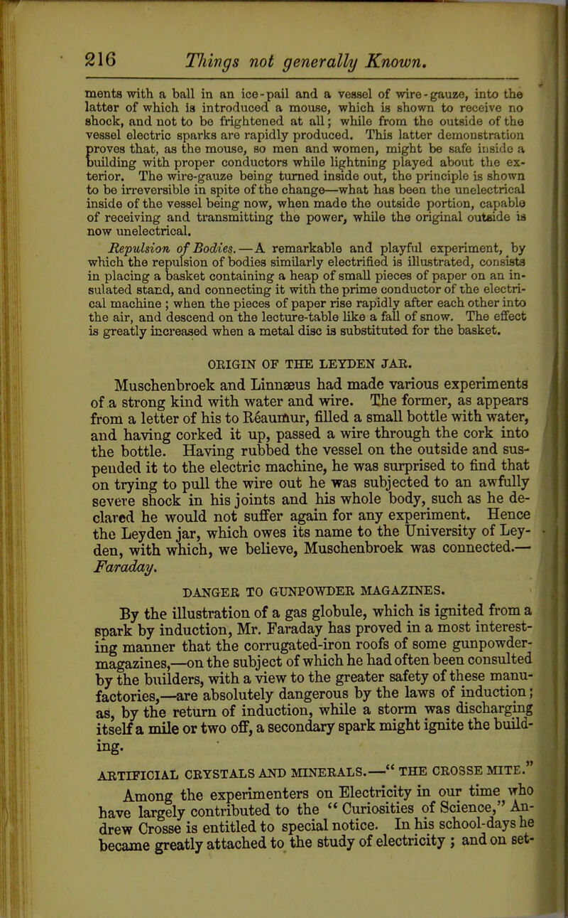 merits with a ball in an ico-pail and a vessel of wire-gauze, into the latter of which, is introduced a mouse, which is shown to receive no shock, and not to be frightened at all; while from the outside of the vessel electric sparks are rapidly produced. This latter demonstration roves that, as the mouse, so men and women, might be safe inside a uilding with proper conductors while lightning played about the ex- terior. The wire-gauze being turned inside out, the principle is shown to be irreversible in spite of the change—what has been the unelectrical inside of the vessel being now, when made the outside portion, capable of receiving and transmitting the power, while the original outside ia now unelectrical. Repulsion of Bodies.—A remarkable and playful experiment, by which the repulsion of bodies similarly electrified is illastrated, consists in placing a basket containing a heap of small pieces of paper on an in- sulated stand, and connecting it with the prime conductor of the electri- cal machine ; when the pieces of paper rise rapidly after each other into the air, and descend on the lecture-table like a fall of snow. The effect is greatly ioicreased when a metal disc ia substituted for the basket. ORIGIN OF THE LEYDEN JAE. Muschenbroek and Linnaeus had made various experiments of a strong kind with water and wire. The former, as appears from a letter of his to Reaumur, filled a small bottle with water, and having corked it up, passed a wire through the cork into the bottle. Having rubbed the vessel on the outside and sus- pended it to the electric machine, he was surprised to find that on trying to pull the wire out he was subjected to an awfully severe shock in his joints and his whole body, such as he de- clared he would not suffer again for any experiment. Hence the Leyden jar, which owes its name to the University of Ley- den, with which, we believe, Muschenbroek was connected.— FaradaT/. DANGER TO GUNPOWDER MAGAZINES. By the illustration of a gas globule, which is ignited from a spark by induction, Mr. Faraday has proved in a most interest- ing manner that the corrugated-iron roofs of some gunpowder- magazines,—on the subject of which he had often been consulted by the builders, with a view to the greater safety of these manu- factories,—are absolutely dangerous by the laws of induction; as, by the return of induction, while a storm was discharging itself a mile or two off, a secondary spark might ignite the build- ing. ARTIFICIAL CRYSTALS AND MINERALS.— THE CROSSE MITE. Among the experimenters on Electricity in our time who have largely contributed to the  Curiosities of Science, An- drew Crosse is entitled to special notice. In his school-days he became greatly attached to the study of electricity ; and on set-
