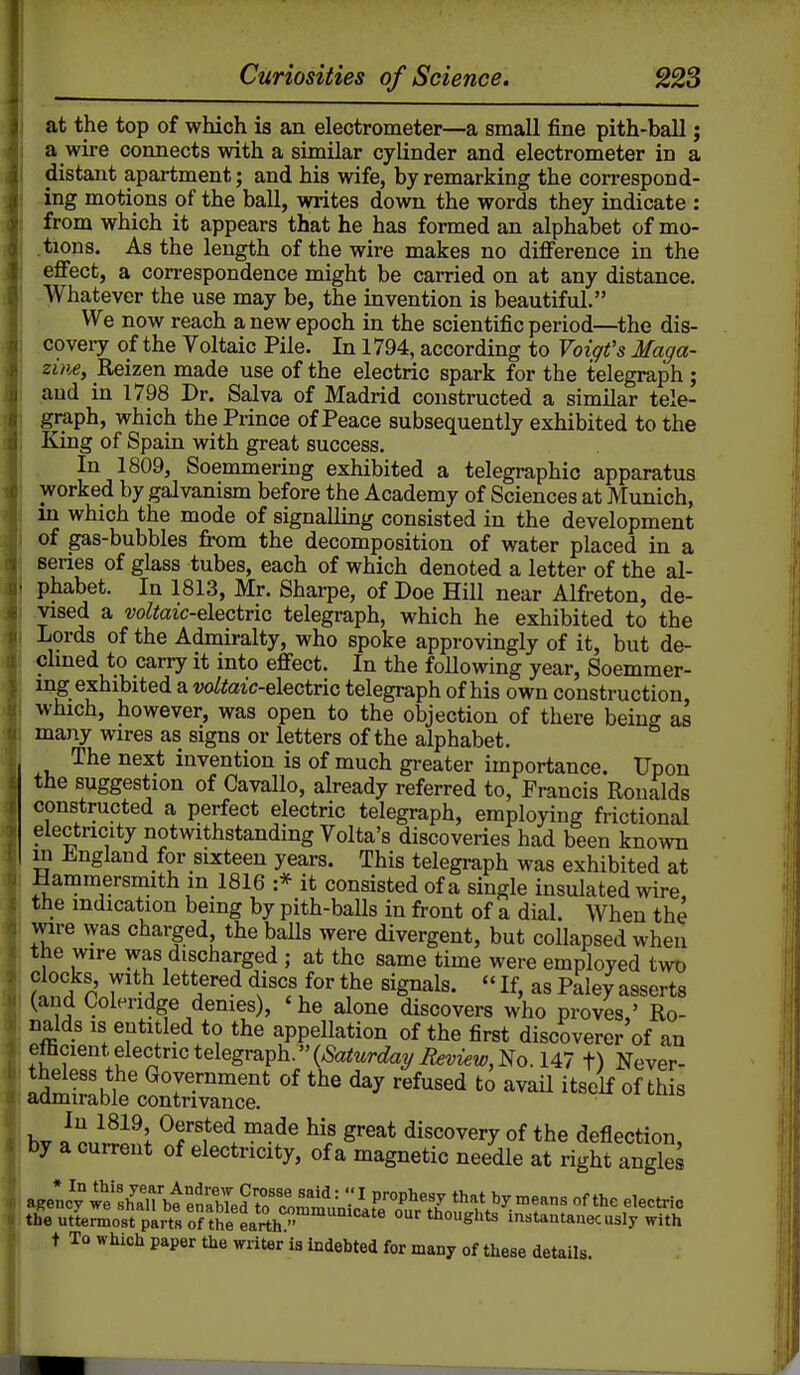 at the top of which is an electrometer—a small fine pith-ball; a wire connects with a similar cylinder and electrometer in a distant apartment; and his wife, by remarking the correspond- ing motions of the ball, writes down the words they indicate : from which it appears that he has formed an alphabet of mo- .tions. As the length of the wire makes no difference in the eflFect, a correspondence might be carried on at any distance. Whatever the use may be, the invention is beautiful. We now reach a new epoch in the scientific period—the dis- covery of the Voltaic Pile. In 1794, according to Voiqt's Maga- zine, Reizen made use of the electric spark for the telegraph; and in 1798 Dr. Salva of Madrid constructed a similar tele- graph, which the Prince of Peace subsequently exhibited to the King of Spain with great success. In 1809, Soemmering exhibited a telegraphic apparatus worked by galvanism before the Academy of Sciences at Munich, in which the mode of signalling consisted in the development of gas-bubbles from the decomposition of water placed in a series of glass tubes, each of which denoted a letter of the al- phabet. In 1813, Mr. Sharpe, of Doe Hill near Alfreton, de- vised a w^toic-electric telegraph, which he exhibited to the Lords of the Admiralty, who spoke approvingly of it, but de- clmed to carry it into efiect. In the foUowing year, Soemmer- ing exhibited a voltaic-electric telegraph of his own construction which, however, was open to the objection of there being as many wires as signs or letters of the alphabet. The next invention is of much greater importance. Upon the suggestion of Cavallo, already referred to, Francis Ronalds constructed a perfect electric telegraph, employing frictional electricity notwithstanding Volta's discoveries had been known in England for sixteen years. This telegraph was exhibited at Hammersmith m 1816 :* it consisted of a single insulated wire the indication being by pith-baUs in front of a dial. When the wire vyas charged the balls were divergent, but collapsed when the wire was discharged ; at the same time were employed two clocks with lettered discs for the signals.  If, as Paley asserts (and Coleridge demes), ' he alone discovers who proves,' Ro- nalds IS entitled to the appellation of the first discoverer of an emcient, electric telegraph.''(^So^^^rt^ayifet^iew;, No. 147 t) Never- theless the Government of the day refused to avaU itself of this aamirable contrivance. In 1819, Oersted made his great discovery of the deflection by a current of electricity, of a magnetic needle at right anglS the uttermost parts of the g^'^^^^T, thoughts instantanec usly with t To which paper the writer is indebted for many of these details.