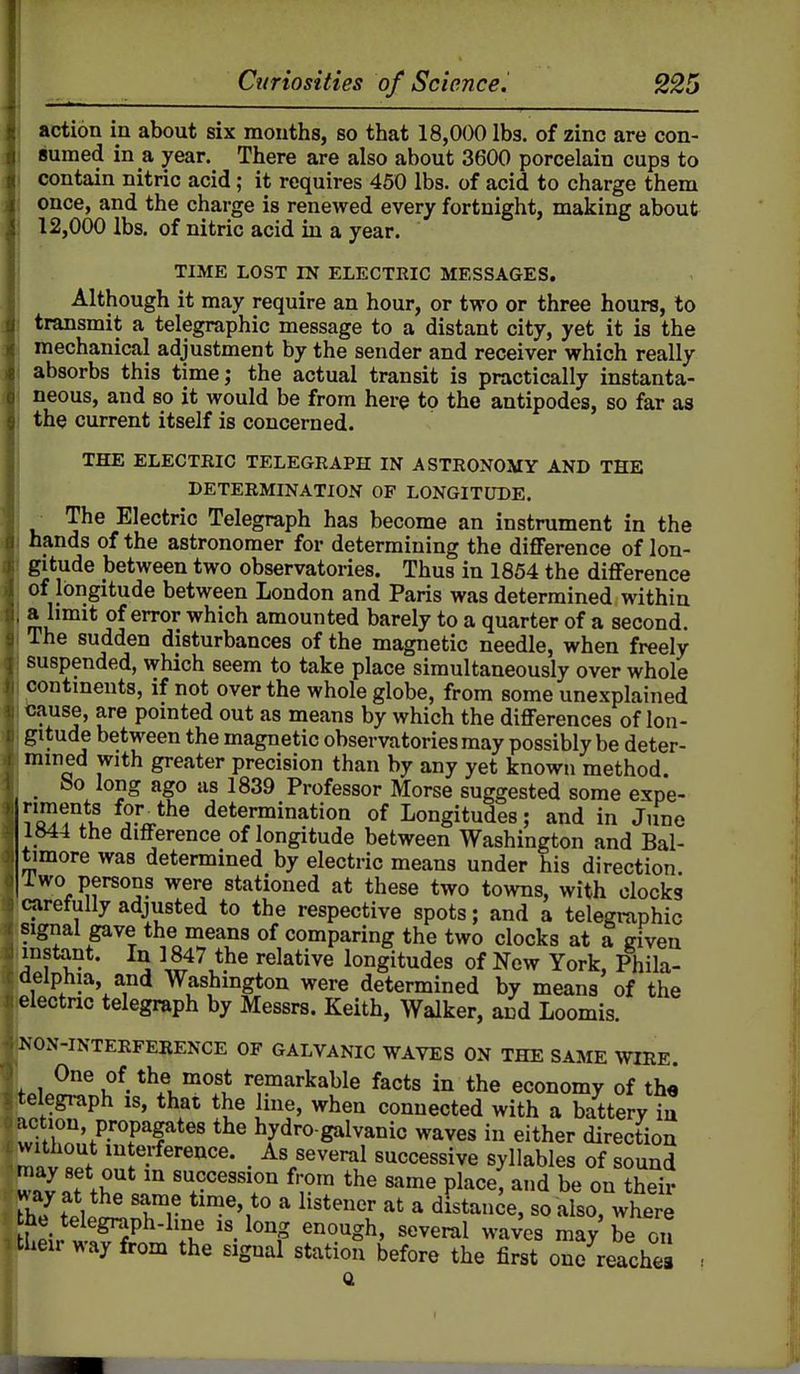 action in about six months, so that 18,000 lbs. of zinc are con- Bumed in a year. There are also about 3600 porcelain cups to contain nitric acid; it requires 450 lbs. of acid to charge them once, and the charge is renewed every fortnight, making about j 12,000 lbs. of nitric acid in a year. TIME LOST IN ELECTRIC MESSAGES. Although it may require an hour, or two or three hours, to transmit a telegraphic message to a distant city, yet it is the mechanical adjustment by the sender and receiver which really absorbs this time; the actual transit is practically instanta- neous, and so it would be from here to the antipodes, so far as the current itself is concerned. THE ELECTRIC TELEGRAPH IN ASTRONOMY AND THE DETERMINATION OF LONGITUDE. The Electric Telegraph has become an instrument in the hands of the astronomer for determining the difference of lon- gitude between two observatories. Thus in 1854 the difference of longitude between London and Paris was determined within a limit of error which amounted barely to a quarter of a second. The sudden disturbances of the magnetic needle, when freely suspended, which seem to take place simultaneously over whole contments, if not over the whole globe, from some unexplained tause, are pomted out as means by which the differences of lon- gitude between the magnetic observatories may possibly be deter- mined with greater precision than by any yet known method. _ bo long ago as 1839 Professor Morse suggested some expe- 1 Q)f ^-J^^ determination of Longitudes; and in Juno 1844 the difference of longitude between Washington and Bal- timore was determined by electric means under his direction, i wo persons were stationed at these two towns, with clocks carefully adjusted to the respective spots; and a telegraphic signal gave the means of comparing the two clocks at a given instant. In 1847 the relative longitudes of New York, Phila- delphia and Washington were determined by means of the electric telegraph by Messrs. Keith, Walker, and Loomis. NON-INTERFERENCE OF GALVANIC WAVES ON THE SAME WIRE. fni.2!!.^i?^-^^l™°^ remarkable facts in the economy of the telegraph is, that the line, when connected with a battery iu action propagates the hydro-galvanic waves in either direction mnv oof 'i«?-^«^ence. As several successive syllables of sound 2l!t\h fro' the same place, and be on their w ay at the same time, to a listener at a distance, so also, where he telegraph-line is long enough, several waves may be on their way from the signal station before the first one reaches • a