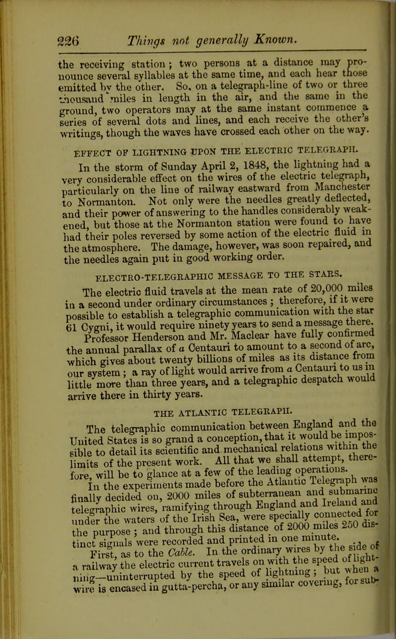 the receiving station ; two persons at a distance may pro- nounce several syllables at the same time, and each hear those emitted hv the other. So, on a telegraph-line of two or three thousand miles in length in the air, and the same in the ground, two operators may at the same instant commence a series of several dots and lines, and each receive the other's writings, though the waves have crossed each other on the way. EFFECT OF LIGHTNING UPON THE ELECTRIC TELEGRAPH. In the storm of Sunday April 2, 1848, the lightning had a very considerable effect on the wires of the electric telegraph, particularly on the line of railway eastward from Manchester to Normanton. Not only were the needles greatly deflected, and their power of answering to the handles considerably weak- ened, but those at the Normanton station were found to have had their poles reversed by some action of the electric fluid in the atmosphere. The damage, however, was soon repaired, and the needles again put in good working order. ELECTRO-TELEGRAPHIC MESSAGE TO THE STARS. The electric fluid travels at the mean rate of 20,000 miles in a second under ordinary circumstances ; therefore, if it were possible to establish a telegraphic communication with the star 61 Cveni, it would require ninety years to send a message there. Professor Henderson and Mr. Maclear have fully confirmed the annual parallax of a Centaurl to amount to a second of arc, which gives about twenty billions of miles as its distance from our system ; a ray of light would arrive from a Centaun to us in little more than three years, and a telegraphic despatch would arrive there in thirty years. THE ATLAJ^TIC TELEGRAPH. The telegraphic communication between England and the United States is so grand a conception, that it would be impos- sible to detail its scientific and mechanical relations with n the limits of the present work. All that we shaU attempt, there- fore will be to glance at a few of the leading operations. in ihe experiments made before the Atlantic Telegraph was finally decided on, 2000 miles of subterranean and submarine Sophie wires,'ramifying through England and Ireland aud 3r the waters' of the Irish Sea, were specially conn^ct^^^^^^^ the purpose ; and through this distance of 2000 miles ZoO ais fnct^signals'were recorded and printed in one minute First, as to the Cable. In the ordinary wires by the s de or a railway the electric current travels on with the speed of hght- ruirc.-uninterrupted by the speed of ightnmg; but when a S is encased in gutta-percha, or any smiilar covering, for suD-