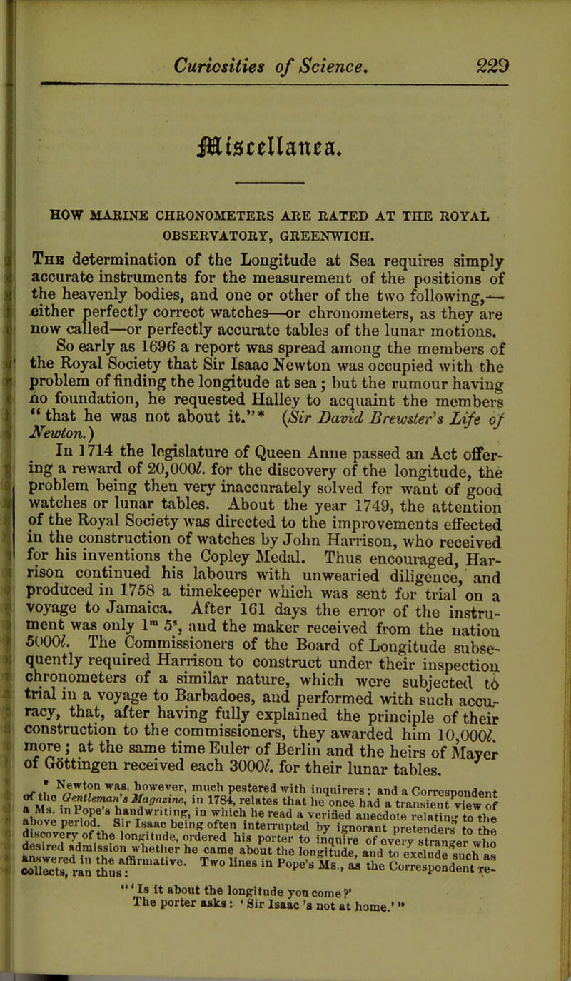 HOW MARINE CHRONOMETEES AEE BATED AT THE ROYAL OBSERVATORY, GREENWICH. The determination of the Longitude at Sea requires simply accurate instruments for the measurement of the positions of the heavenly bodies, and one or other of the two following,— either perfectly correct watches—or chronometers, as they are now called—or perfectly accurate tables of the lunar motions. So early as 1696 a report was spread among the members of the Royal Society that Sir Isaac Newton was occupied with the problem of finding the longitude at sea; but the rumour having no foundation, he requested Halley to acquaint the members that he was not about it.* {Sir Bavid Brewster's Life of Newton.) In 1714 the legislature of Queen Anne passed an Act offer- ing a reward of 20,000^. for the discovery of the longitude, the problem being then very inaccurately solved for want of good watches or lunar tables. About the year 1749, the attention of the Royal Society was directed to the improvements eflfected in the construction of watches by John Harrison, who received for his inventions the Copley Medal. Thus encouraged, Har- rison continued his labours with unwearied diligence, and produced in 1758 a timekeeper which was sent for trial on a voyage to Jamaica. After 161 days the error of the instru- ment was only 1» 5', and the maker received from the nation SdOO;. The Commissioners of the Board of Longitude subse- quently required Harrison to construct under their inspection chronometers of a similar nature, which were subjected tO trial in a voyage to Barbadoes, and performed with such accu- racy, that, after having fully explained the principle of their construction to the commissioners, they awarded him 10 000^ more ; at the same time Euler of Berlin and the heirs of Mayer of Gottmgen received each 3000^. for their lunar tables. «f fL^^''^ J/'^ever. much pestered with inquirers; and a Correspondent of the Gentl^^n'sifagozine, in 1784, relates that he once had a transient vi^ew of « Ms. m Pope's handwriting, in which he read a verified anecdote relatn-to the above period Sir Isaac being often interrupted by ignorant preteS^ to th« discovery of the lon^Mtude, ordered his porter to inquire of eve 7 sJrar^ger who desired admission whetlier he came about the longitude, and to exclude such rh SlS ra',; tJe fflrmative. Two lines in Pope's Ms., a^ the Co^reljJndentxe! Is it about the longitude yon come?' The porter asks: ' Sir Isaac's not at home.'