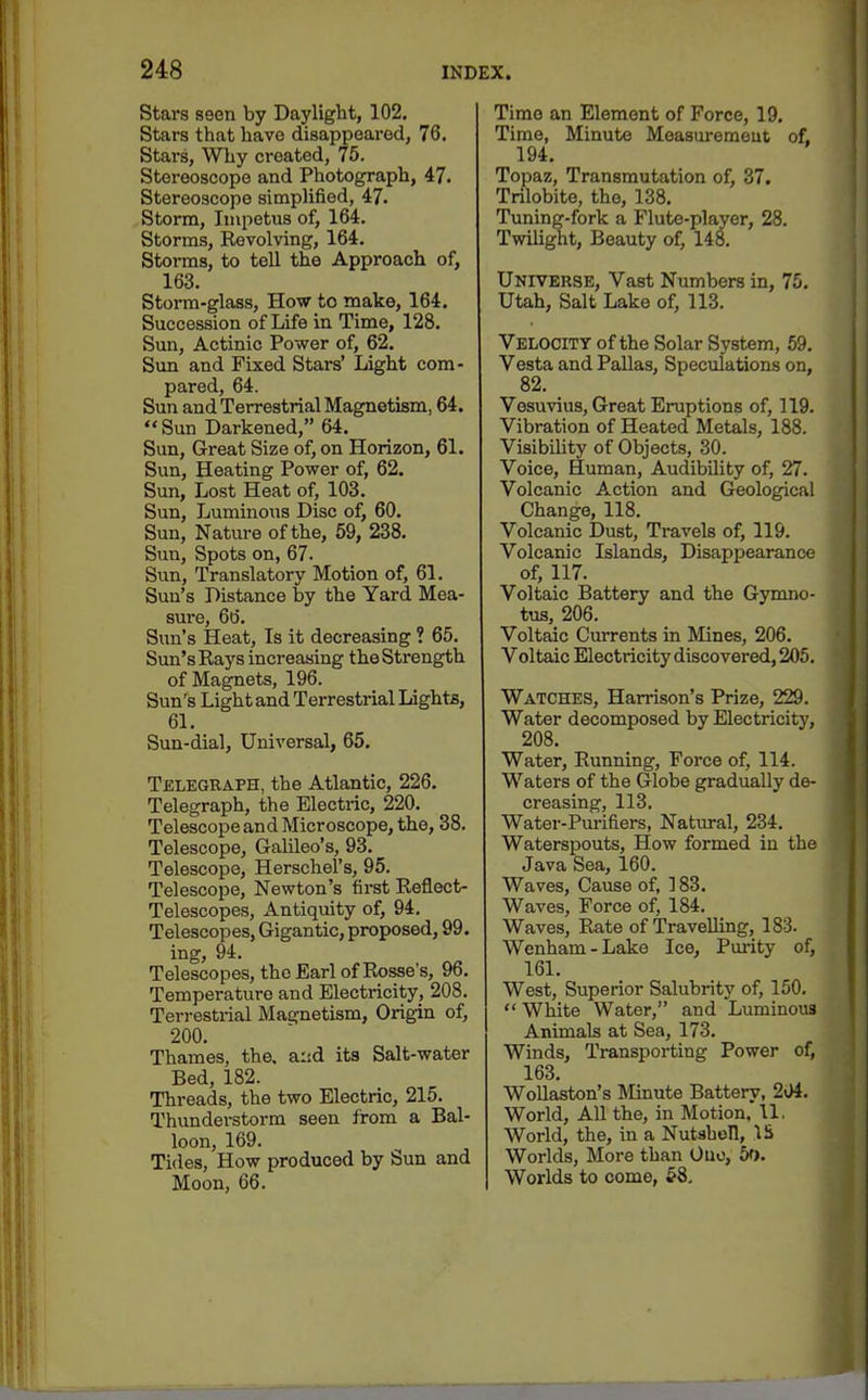 Stars seen by Daylight, 102. Stars that have disappeared, 76. Stars, Why created, 75. Stereoscope and Photograph, 47. Stereoscope simplified, 47. Storm, Impetus of, 164. Storms, Revolving, 164. Storms, to tell the Approach of, 163. Storm-glass, How to make, 164. Succession of Life in Time, 128. Sun, Actinic Power of, 62. Sun and Fixed Stars' Light com- pared, 64. Sun and Terrestrial Magnetism, 64. Sun Darkened, 64. Sun, Great Size of, on Horizon, 61. Sun, Heating Power of, 62. Sun, Lost Heat of, 103. Sun, Luminous Disc of, 60. Sun, Nature of the, 59, 238. Sun, Spots on, 67. Sun, Translatory Motion of, 61. Sun's Distance by the Yard Mea- sure, 66. Sun's Heat, Is it decreasing ? 65. Sun's Rays increasing the Strength of Magnets, 196. Sun's Light and Terrestrial Lights, 61. Sun-dial, Universal, 65. Telegraph, the Atlantic, 226. Telegraph, the Electric, 220. Telescope and Microscope, the, 38. Telescope, Galileo's, 93. Telescope, Herschel's, 95. Telescope, Newton's first Reflect- Telescopes, Antiquity of, 94. Telescopes, Gigantic, proposed, 99. ing, 94. Telescopes, the Earl of Rosse's, 96. Temperature and Electricity, 208. Terrestrial Magnetism, Origin of, 200. Thames, the. and its Salt-water Bed, 182. Threads, the two Electric, 215. Thunderstorm seen from a Bal- loon, 169. Tides, How produced by Sun and Moon, 66. Time an Element of Force, 19, Time, Minute Measurement of, 194. Topaz, Transmutation of, 37. Trilobite, the, 138. Tuning-fork a Flute-player, 28. Twilight, Beauty of, 148. Universe, Vast Numbers in, 75. Utah, Salt Lake of, 113. Velocity of the Solar System, 59. Vesta and Pallas, Speculations on, 82. Vesuvius, Great Eruptions of, 119. Vibration of Heated Metals, 188. Visibility of Objects, 30. Voice, Human, Audibility of, 27. Volcanic Action and Geological Change, 118. Volcanic Dust, Travels of, 119. Volcanic Islands, Disappearance of, 117. Voltaic Battery and the Gymno- tus, 206. Voltaic Currents in Mines, 206. Voltaic Electricity discovered, 205. Watches, Harrison's Prize, 229. Water decomposed by Electricity, 208. Water, Running, Force of, 114. Waters of the Globe gradually de- creasing, 113. Water-Purifiers, Natural, 234. Waterspouts, How formed in the Java Sea, 160. Waves, Cause of, 183. Waves, Force of, 184. Waves, Rate of Travelling, 183. Wenham-Lake Ice, Pm-ity of, 161. West, Superior Salubrity of, 150. White Water, and Luminous Animals at Sea, 173. Winds, Transporting Power of, 163. Wollaston's Minute Battery, 2(>4. World, All the, in Motion. 11. World, the, in a Nutsboll, IS Worlds, More than Ouo, 5f). Worlds to come, 58.