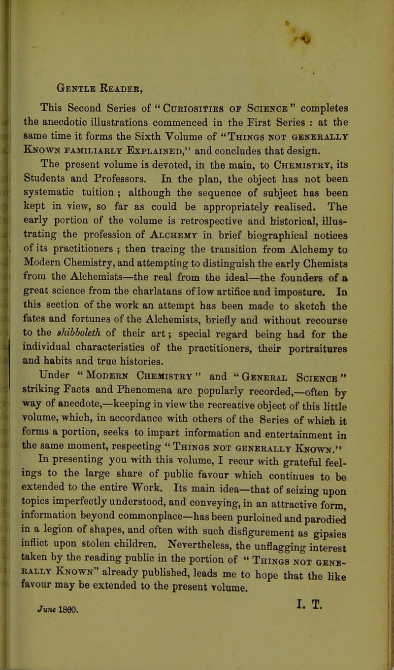 Gentle Reader, This Second Series of  Curiosities of Science  completes the anecdotic illustrations commenced in the First Series : at the same time it forms the Sixth Volume of Things not generally Known familiarly Explained, and concludes that design. The present volume is devoted, in the main, to Chemistry, its Students and Professors. In the plan, the object has not been systematic tuition ; although the sequence of subject has been kept in view, so far as could be appropriately realised. The early portion of the volume is retrospective and historical, illus- trating the profession of Alchemy in brief biographical notices of its practitioners ; then tracing the transition from Alchemy to Modern Chemistry, and attempting to distinguish the early Chemists from the Alchemists—the real from the ideal—the founders of a great science from the charlatans of low artifice and imposture. In this section of the work an attempt has been made to sketch the fates and fortunes of the Alchemists, briefly and without recourse to the shibboleth of their art; special regard being had for the individual characteristics of the practitioners, their portraitures and habits and true histories. Under Modern Chemistry and General Science striking Facts and Phenomena are popularly recorded,—often by way of anecdote,—keeping in view the recreative object of this little volume, which, in accordance with others of the Series of which it forms a portion, seeks to impart information and entertainment in the same moment, respecting  Things not generally Known. In presenting you with this volume, I recur with grateful feel- ings to the large share of public favour which continues to be extended to the entire Work. Its main idea—that of seizing upon topics imperfectly understood, and conveying, in an attractive form, information beyond commonplace—has been purloined and parodied in a legion of shapes, and often with such disflgurement as gipsies inflict upon stolen children. Nevertheless, the unflagging interest taken by the reading public in the portion of  Things not gene- rally Known already published, leads me to hope that the like favour may be extended to the present volume. I. T. June 1880.