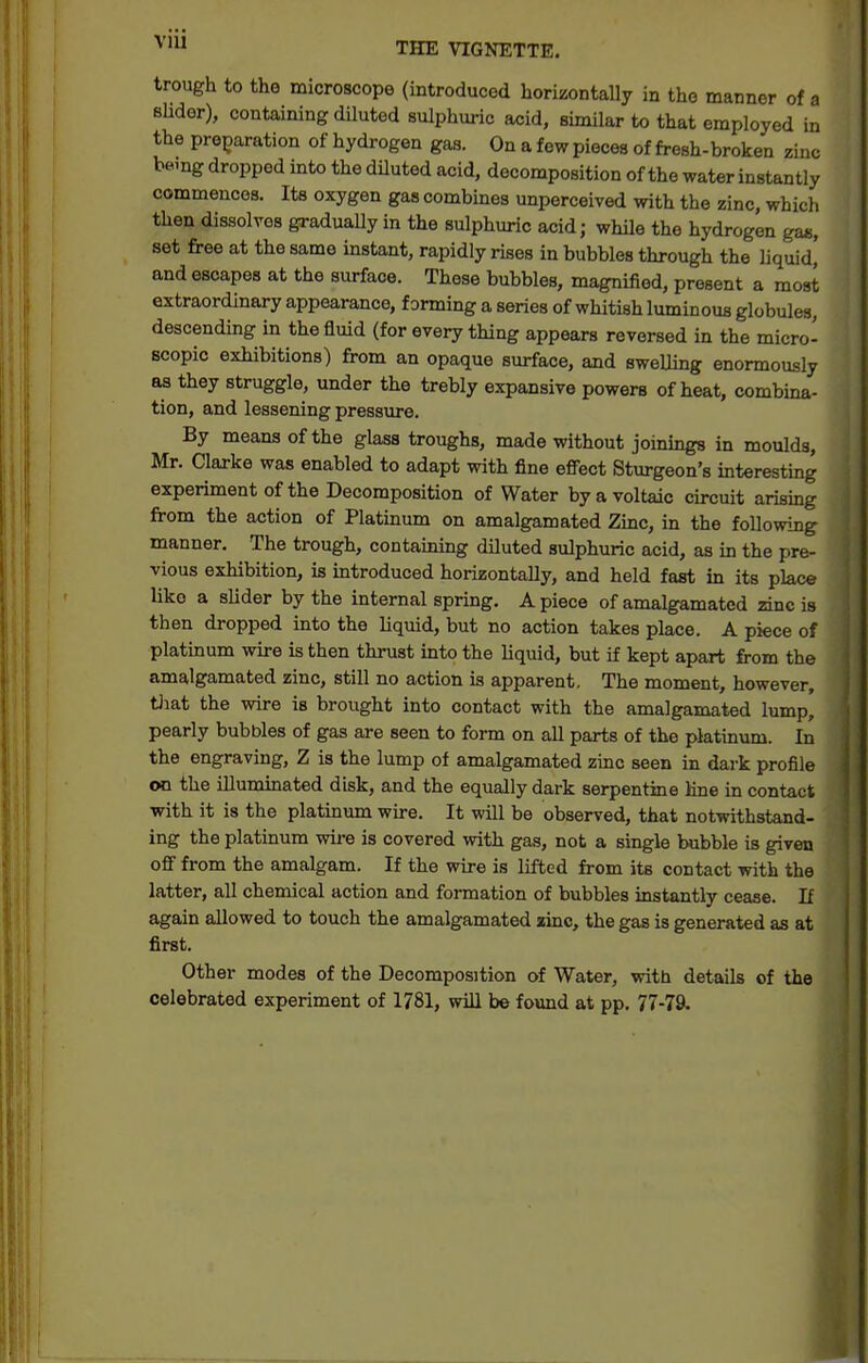 THE VIGNETTE. trough to the microscope (introduced horizontally in the manner of a Blidor), containing diluted sulphuric acid, similar to that employed in the preparation of hydrogen gas. On a few pieces of fresh-broken zinc bemg dropped into the diluted acid, decomposition of the water instantly commences. Its oxygen gas combines unperceived with the zinc, which then dissolves graduaUy in the sulphuric acid; while the hydrogen ga«, set free at the same instant, rapidly rises in bubbles through the liquid' and escapes at the surface. These bubbles, magnified, present a most extraordinary appearance, forming a series of whitish luminous globules, descending in the fluid (for every thing appears reversed in the micro- scopic exhibitions) from an opaque surface, and swelling enormously as they struggle, under the trebly expansive powers of heat, combina- tion, and lessening pressure. By means of the glass troughs, made without joinmgs in moulds, Mr. Clarke was enabled to adapt with fine efiect Sturgeon's interesting experiment of the Decomposition of Water by a voltaic circuit arismg from the action of Platinum on amalgamated Zinc, in the following- manner. The trough, containing dUuted sulphuric acid, as in the pre- vious exhibition, is introduced horizontally, and held fast in its place like a slider by the internal spring. A piece of amalgamated zinc is then dropped into the liquid, but no action takes place. A piece of platinum wire is then thrust into the liquid, but if kept apart from the amalgamated zinc, still no action ia apparent. The moment, however, tJiat the wire is brought into contact with the amalgamated lump, pearly bubbles of gas are seen to form on all parts of the platinum. In the engraving, Z is the lump of amalgamated zinc seen in dark profile on the iUummated disk, and the equally dark serpentine Hne in contact with it is the platinum wire. It will be observed, that notwithstand- ing the platinum wire is covered with gas, not a single bubble is given off from the amalgam. If the wire is lifted from its contact with the latter, all chemical action and formation of bubbles instantly cease. If again allowed to touch the amalgamated zinc, the gas is generated as at first. Other modes of the Decomposition of Water, with details of the celebrated experiment of 1781, will be found at pp. 77-79.