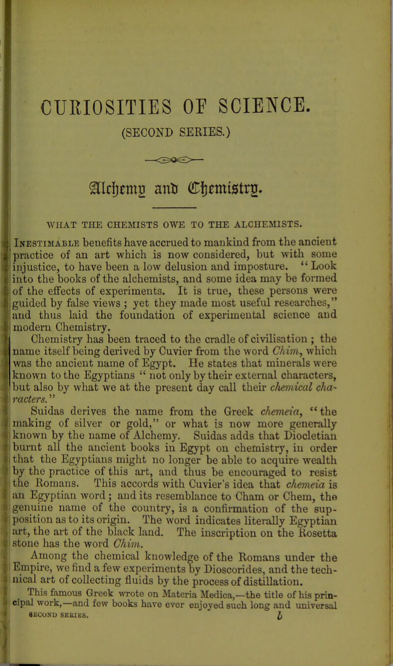 CURIOSITIES OP SCIENCE. (SECOND SERIES.) WHAT THE CHEMISTS OWE TO THE ALCHEMISTS. Inestimable benefits have accrued to mankind from the ancient practice of an art which is now considered, but with some injustice, to have been a low delusion and imposture. Look into the books of the alchemists, and some idea may be formed of the effects of experiments. It is true, these persons were guided by false views ; yet they made most useful researches, and thus laid the foundation of experimental science and modern Chemistry. Chemistry has been traced to the cradle of civilisation ; the name itself being derived by Cuvier from the word Chim, which was the ancient name of Egypt. He states that minerals were known to the Egyptians not only by their external characters, but also by what we at the present day call their chemical cha- racters. Suidas derives the name from the Greek chemeia, the making of silver or gold, or what is now more generally known by the name of Alchemy. Suidas adds that Diocletian burnt all the ancient books in Egypt on chemistry, in order that the Egyptians might no longer be able to acquire wealth by the practice of this art, and thus be encouraged to resist the Romans. This accords with Cuvier's idea that chemeia is an Egyptian word; and its resemblance to Cham or Chem, the genuine name of the country, is a confirmation of the sup- position as to its origin. The word indicates literally Egyptian art, the art of the black laud. The inscription on the Rosetta stone has the word Chim. Among the chemical knowledge of the Romans under the Empire, we find a few experiments by Dioscorides, and the tech- nical art of collecting fluids by the process of distillation. This famous Greek wrote on Materia Medica,—the title of his prin- cipal work,—and few books have ever enjoyed such long and universal 812COND SEBIUS. J)