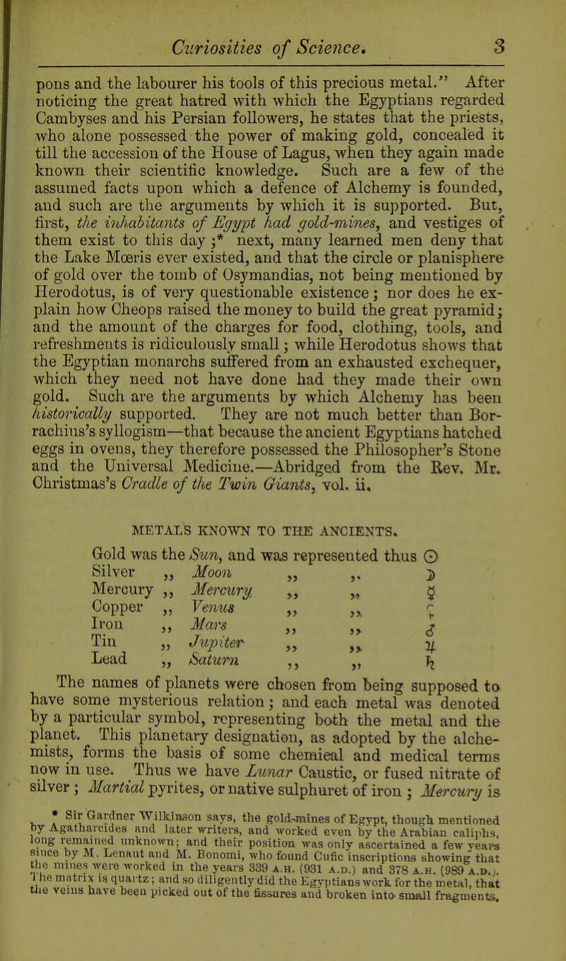 pons and the labourer his tools of this precious metal. After noticing the great hatred with which the Egyptians regarded Cambyses and his Persian followers, he states that the priests, who alone possessed the power of making gold, concealed it till the accession of the House of Lagus, when they again made known their scientific knowledge. Such are a few of the assumed facts upon which a defence of Alchemy is founded, and such are the arguments by which it is supported. But, first, the mhabitants of Egypt had gold-mines, and vestiges of them exist to this day ;* next, many learned men deny that the Lake Moeris ever existed, and that the circle or planisphere of gold over the tomb of Osymandias, not being mentioned by Herodotus, is of very questionable existence; nor does he ex- plain how Cheops raised the money to build the great pyramid; and the amount of the charges for food, clothing, tools, and refreshments is ridiculously small; while Herodotus shows that the Egyptian monarchs suffered from an exhausted exchequer, which they need not have done had they made their own gold. Such are the arguments by which Alchemy has been historically supported. They are not much better than Bor- rachius's syllogism—that because the ancient Egyptians hatched eggs in ovens, they therefore possessed the Philosopher's Stone and the Universal JVIedicine.—Abridged from the Rev. Mr. Christmas's Cradle of the Twin Giants, vd. ii. METALS KNOWN TO THE ANCIENTS. Gold was the Sun, and was represented thus 0 Silver „ Moon „ 2) Mercury ,, Mermry ,., 5 Copper ,, Venus 1 Iron Mars v Tin „ Jupiter ','> »I V- Lead „ Saturn „ ^ The names of planets were chosen from being supposed to have some mysterious relation; and each metal was denoted by a particular symbol, representing both the metal and the planet. This planetary designation, as adopted by the alche- mists, forms the basis of some chemical and medical terms now in use. Thus we have Lunar Caustic, or fused nitrate of silver; Martial pyrites, or native sulphuret of iron ; Mercui-y is V *K Sir Gardner Wilkinson says, the gold-mines of Ef?ypt, thougli mentioned by Agatharcides and later writers, and worked even by the Arabian caliphs, long remained unknown; and their position was only ascertained a few years since by M. Lenaut and M. Bonomi, who found Cufic inscriptions showing that the mines were worked in the years 339 a.h. (931 a.d.) and 378 a.h. (989 a.d.j. 1 he mntrix is quartz; and so diligently did the Egyptians work for the metal, that Uie veins have been picked out of the fissures and broken into small fragments.