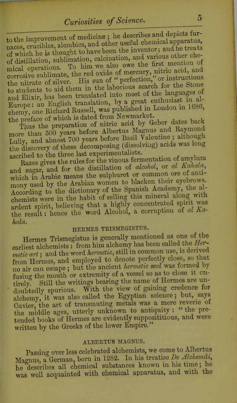 to Students to aid them in the labonous f^^JJ^/^J^^^,^^^^^^^^^ and Elixir has been translated mto most of the languages oi Sirope an EngUsh translation, by a great enthusiast m al- Sy!'one Richard Russell, was published in London m 1686, +liP nreface of which is dated from Newmarket. , , , , Ks the preparation of nitric acid by Geber dates back more than 500 years before Albertus Magnus and Raymond LulTy, and a molt 700 years before Basil Valentine ; although tirdiscovery of these decomposing (dissolvuig) acids was long ascribed to the three last experimentalists. Razes gives the rules for the vinous fermentation of amylum and sugar, and for the distiUation of alcohol, or al Kahala, wWchTn Arabic means the sulphuret or common ore of anti- mony used by the Arabian women to blacken their eyebrows. According to the dictionary of the Spanish Academy, the al- chemists were in the habit of selling this mineral along with aXt spirit, believing that a highly concentrated spirit was the result: hence the word Alcohol, a corruption of al Ka- hala. HEEIMES TRISMEGISTUS. Hermes Trismegistus is generaUy mentioned as one of the earliest alchemists : from him alchemy has been called the Ber- metic art; and the word herimtic, still in common use, is derived from Hermes, and employed to denote perfect y close, so that no air can escape; but the ancient hermeUc seal was formed by fusinc^ the mouth or extremity of a vessel so as to close it en- tirely'' Still the writings bearing the name of Hermes are un- doubtedly spurious. With the view of gaining credence for alchemy, it was also caUed the Egyptian science; but, says Cuvier the art of transmuting metals was a mere reverie ot the middle ages, utterly unknown to antiquity : the pre- tended books of Hermes are evidently supposititious, and were written by the Greeks of the lower Empire. ALBERTUS MAGNUS. Passing over less celebrated alchemists, we come to Albertus Magnus, a German, bom in 1282. In his treatise i)e Jlckemdi, he describes all chemical substances known in his time; he was well acquainted with chemical apparatus, and with the