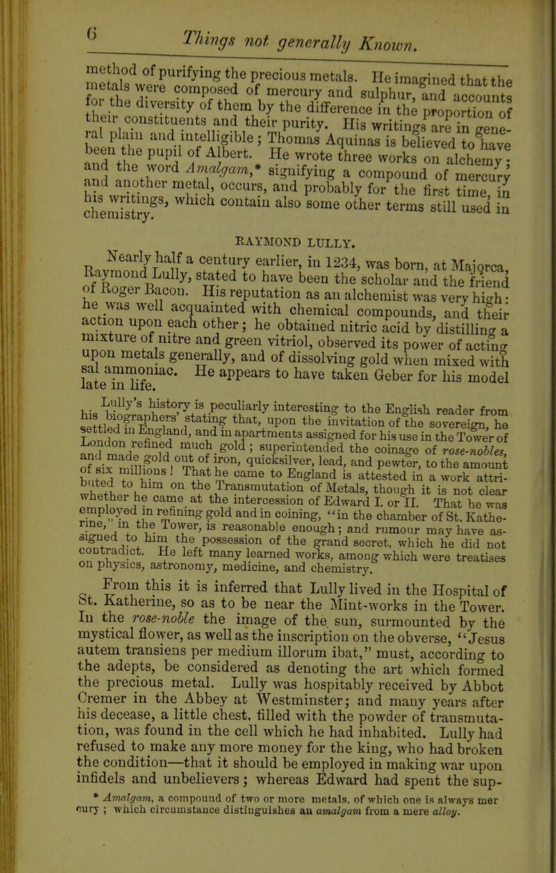 method of purifying the precious metals. lie iraatrined that thp metals were composed of mercury and sulphu^S accounts for the diversity of them by the diflference in the proportTon of their constituents and their purity. His writings^rrf n Ze- •al plain and intelligible; Thomas Aquinas is believed to have been he pupil of Albert He wrote three works on alchemy ^nd .nntr ^.T^-^'^'^'* ^igmiying a compound of mercur; and another metal occurs, and probably for the first time in chemCl^^'' ''^''^^ ^'^^^^^ S RAYMOND LULLY. Nearly half a century earlier, in 1234, was born, at Maiorca o/'d^^^^^' ''^'^ *° ^'-^^^ been the'scholar and the fS oi Kogei Bacon. His reputation as an alchemist was very high • he was well acquainted with chemical compounds, and their action upon each other; he obtained nitric acid by distiUin'a mixture of nitre and green vitriol, observed its power of acting upon metals generaUy, and of dissolving gold when mixed with late^S Hfe'^°* ^PP^^^'^ ^^ve taken Geber for his model Lully's history is peculiarly interesting to the English reader from s^ttledrE^r f'*'?? ^^-^.^^^or. the iLtation of ^hl^oTereTgn h^ Loidon v5f.^ r ' ^^apartments assigned for his use in the Tower of London refined much gold; superintended the coinage of rose-noUes of «i^^ ?r^°^VT.1r°' q^^ksilver, lead, and pewter, to the amoS hntP^ li-' ■ ^i^*^^ ^'^ *^ ^'^^l^^'i i« attested in a work attri- buted to him on the Transmutation of Metals, though it is not clear whether he came at the intercession of Edward I. or II. That he was employed m refining gold and in coining, in the chamber of St. Kathe- ^^I'J^, ^- T' I'easonable enough; and rumour may have as- signed to him the possession of the grand secret, which he did not coDtraaict. He left many learned works, among which were treatises on physics, astronomy, medicine, and chemistry. From this it is inferred that Lully lived in the Hospital of bt. Katherine, so as to be near the Mint-works in the Tower. In the rose-nolle the image of the. sun, surmounted by the mystical flower, as well as the inscription on the obverse, Jesus autem transiens per medium illorum ibat, must, according to the adepts, be considered as denoting the art which formed the precious metal. Lully was hospitably received by Abbot Cremer in the Abbey at Westminster; and many years after his decease, a little chest, tilled with the powder of transmuta- tion, was found in the cell which he had inhabited. Lully had refused to make any more money for the king, who had broken the condition—that it should be employed in making war upon infidels and unbelievers; whereas Edward had spent the sup- • Amalgam, a compound of two or more metals, of which one is always mer curj- ; which circumstance distinguishes au amalgam from a mere alloy.