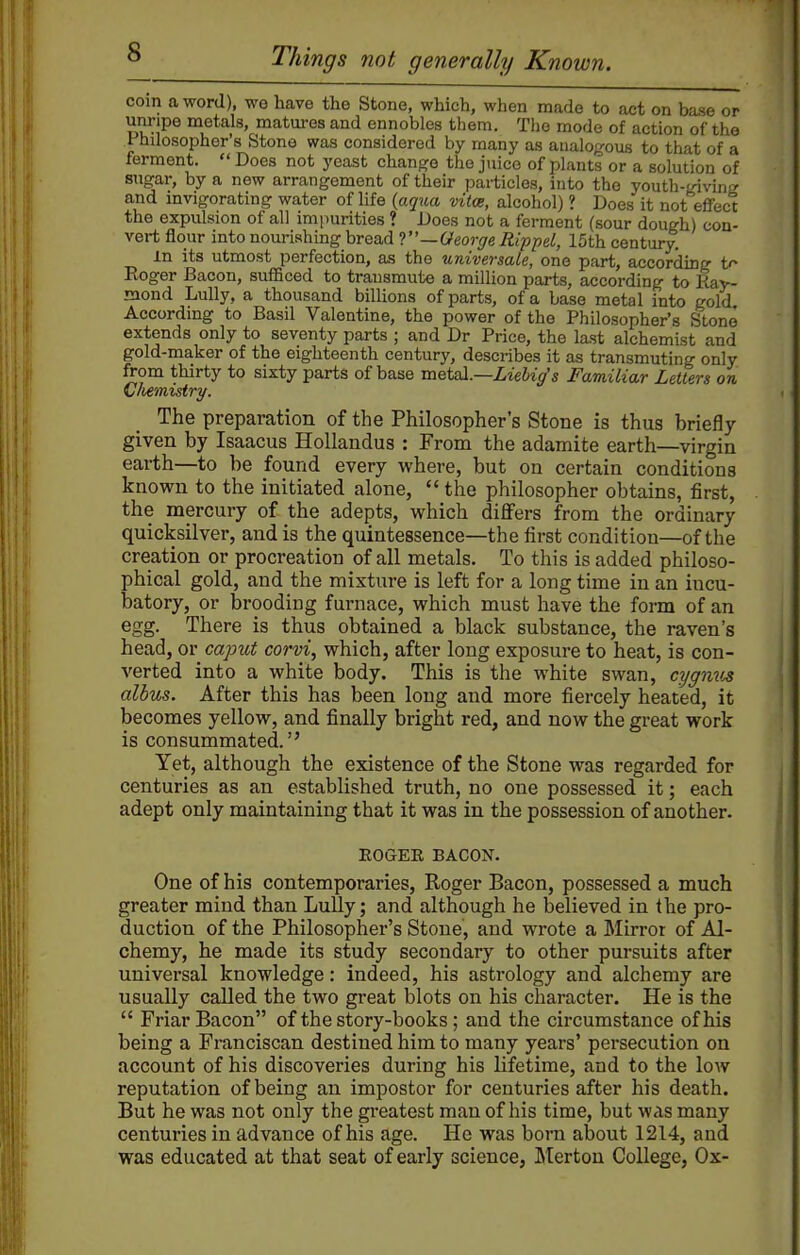 coin a word), we have the Stone, which, when made to act on base or unripe metals, matures and ennobles them. The mode of action of the Fhdosopher's Stone was considered by many as analogous to that of a ferment.  Does not yeast change the juice of plants or a solution of sugar, by a new arrangement of their pai-ticles, into the youth-giving and mvigorating water of life (aq%M vita, alcohol) ? Does it not effect the expulsion of all impurities ? Does not a ferment (sour dough) con- vert flour miono\xvx9hvaghYQa,Ar'—GeorgeRippel, 15thcentury. m its utmost perfection, as the universale, one part, according t^ Roger Bacon, sufficed to transmute a million parts, according to Eay- mond Lully, a thousand billions of parts, of a base metal into gold Accordmg to Basil Valentine, the power of the Philosopher's Stone extends only to seventy parts ; and Dr Price, the last alchemist and gold-maker of the eighteenth century, describes it as transmuting only from thirty to sixty parts of base metal.—LieUg's Familiar Letters on Cliernistry. The preparation of the Philosopher's Stone is thus briefly- given by Isaacus HoUandus : From the adamite earth—virgin earth—to be found every where, but on certain conditions known to the initiated alone,  the philosopher obtains, first, the mercury of the adepts, which dififers from the ordinary quicksilver, and is the quintessence—the first condition—of the creation or procreation of all metals. To this is added philoso- phical gold, and the mixture is left for a long time in an incu- batory, or brooding furnace, which must have the form of an egg. There is thus obtained a black substance, the raven's head, or capict corvi, which, after long exposure to heat, is con- verted into a white body. This is the white swan, cygnv^ alius. After this has been long and more fiercely heated, it becomes yellow, and finally bright red, and now the great work is consummated. Yet, although the existence of the Stone was regarded for centuries as an established truth, no one possessed it; each adept only maintaining that it was in the possession of another. EOGEE BACON. One of his contemporaries, Roger Bacon, possessed a much greater mind than LuUy; and although he believed in the pro- duction of the Philosopher's Stone, and wrote a Mirror of Al- chemy, he made its study secondary to other pursuits after universal knowledge: indeed, his astrology and alchemy are usually called the two great blots on his character. He is the  Friar Bacon of the story-books ; and the circumstance of his being a Franciscan destined him to many years' persecution on account of his discoveries during his lifetime, and to the low reputation of being an impostor for centuries after his death. But he was not only the gi-eatest man of his time, but was many centuries in advance of his age. He was born about 1214, and was educated at that seat of early science, Lterton College, Ox-