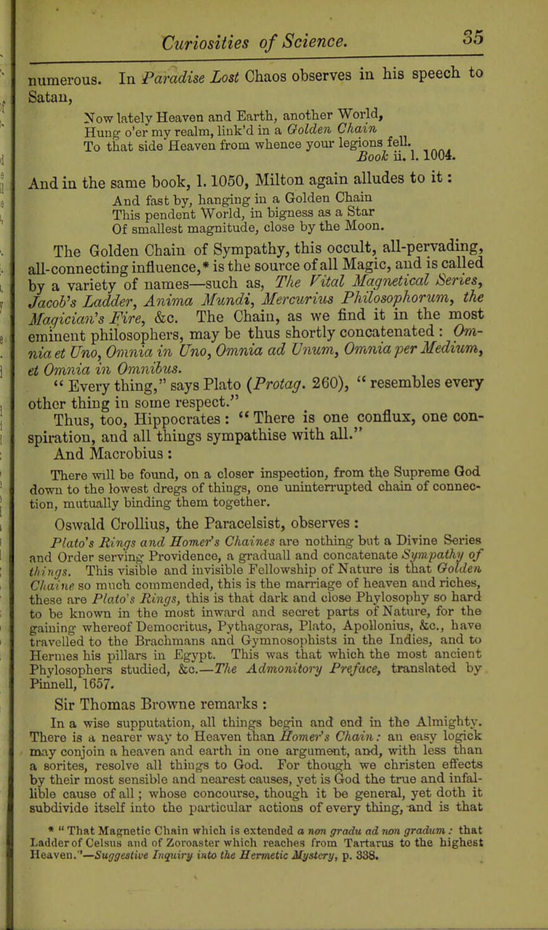 85 '' numerous. In Paradise Lost Chaos observes in his speech to Satan, ! Now lately Heaven and Earth, another World, Hung o'er my realm, liuk'd in a Golden Cham To that side Heaven from whence your legions fell. ,] Booh ii. 1.1004. I And in the same book, 1.1050, Milton again alludes to it: 8 And fast by, hanging in a Golden Chain 1 This pendent World, in bigness as a Star Of smallest magnitude, close by the Moon. The Golden Chain of Sympathy, this occult, all-pervading, . all-connecting influence,* is the source of all Magic, and is called I by a variety of names—such as, The Fital Magnetical Series, 1 Jacob's Ladder, Anima Mundi, Mercurius Philosophorum, the Magician's Hire, &c. The Chain, as we find it in the most e eminent philosophers, may be thus shortly concatenated : Oni- . nia et Uno, Omnia in Una, Omnia ad Unum, Omnia per Medium, i et Omnia in Omnibus.  Every thing, says Plato (Protag. 260),  resembles every , other thing in some respect. , Thus, too, Hippocrates:  There is one conflux, one con- 1 spiration, and all things sympathise with all. And Macrobius: ' There will be found, on a closer inspection, from the Supreme God ' down to the lowest dregs of things, one uninterrupted chain of connec- I tion, mutually binding them together. 1 Oswald Crollius, the Paracelsist, observes : ' Plato's Rings and Homer's Chaines are nothing but a Divine Series 1 and Order serving Providence, a graduall and concatenate Sumpathy of ; things. This visible and invisible Fellowship of Nature is that Golden Chaine so much commended, this is the marriage of heaven and riches, these are Plato's Rings, this is that dark and close Phylosophy so hard to be known in the most inwai-d and seci-et parts of Nature, for the i gaining whereof Democritus, Pythagoras, Plato, ApoHonius, &c., have I travelled to the Brachmans and Gymnosophists in the Indies, and to i Hermes his pillars in Egypt. This was that which the most ancient Phylosophei-s studied, &c.—The Admonitoi-y Preface, translated by PinneU, 1657. Sir Thomas Browne remarks : In a wise supputation, all things begin and end in the Almighty. There is a nearer way to Heaven than Homer's Chain: an easy logick may conjoin a heaven and earth in one argument, and, with less than a sorites, resolve all things to God. For though we christen effects by their most sensible and nearest causes, yet is God the true and infal- lible cause of all; whose concourse, though it be general, yet doth it subdivide itself into the pai'ticular actions of every thing, and is that *  That Magnetic Chain which is extended a non gradu ad tion gradum: that Ladder of Celsus and of Zoroaster which reaches from Tartarus to the highest Heaven.—Suggestive Inquirjf into the Hermetic Mystery, p. 338.