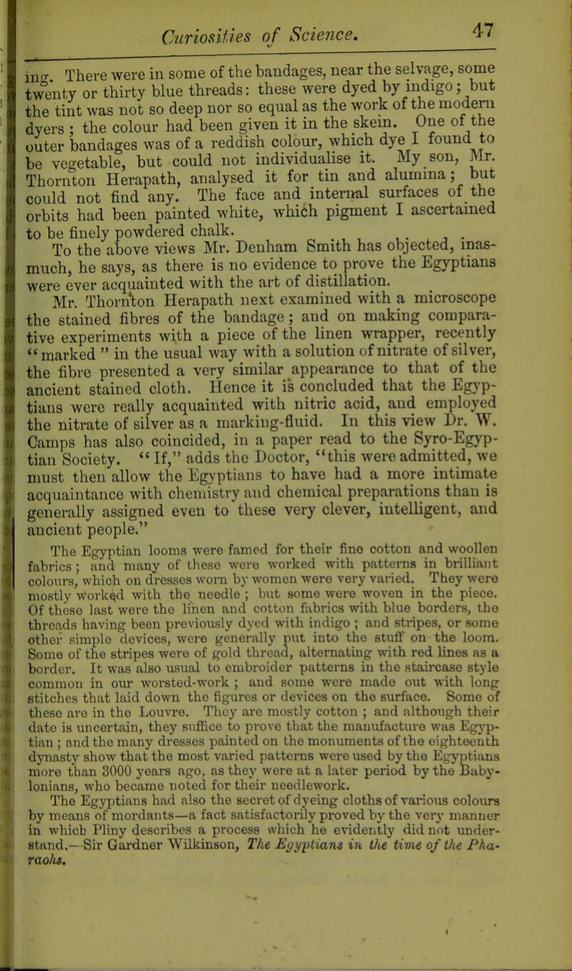 in-T There were in some of the bandages, near the selvage, some twJjuty or thirty blue threads: these were dyed by mdigo; but the tint was not so deep nor so equal as the work of the modern dyers ; the colour had been given it in the skem. One ot the outer bandages was of a reddish colour, which dye I found to be ve<Tetable, but could not individualise it. My son, Mr. Thornton Herapath, analysed it for tin and alumina; but could not find any. The face and internal surfaces of the orbits had been painted white, whi6h pigment I ascertained to be finely powdered chalk. To the above views Mr. Denham Smith has objected, mas- much, he says, as there is no evidence to prove the Egyptians were ever acquainted with the art of distillation. Mr. Thornton Herapath next examined with a microscope the stained fibres of the bandage; and on making compara- tive experiments with a piece of the linen wrapper, recently marked  in the usual way with a solution of nitrate of silver, the fibre presented a very similar appearance to that of the ancient stained cloth. Hence it is concluded that the Egyp- tians were really acquainted with nitric acid, and employed the nitrate of silver as a marking-fluid. In this view Dr. W. Camps has also coincided, in a paper read to the Syro-Egyp- tian Society.  If, adds the Doctor, this were admitted, we must then allow the Egyptians to have had a more intimate acquaintance with chemistry and chemical preparations than is generally assigned even to these very clever, intelligent, and ancient people. The Egyptian looms were famed for their fine cotton and woollen fabrics; and many of these were woi-ked with patterns in brilliant colours, which on dresses worn by women were very varied. They were mostly worked with the needle ; but some were woven in the piece. Of these last were the linen and cotton fabrics with blue borders, the threads having been previously dyed with indigo ; and stripes, or some other simple devices, were generally put into the stufif on the loom. Some of the stripes were of gold thread, alternating with red lines as a border. It was also usual to embroider patterns in the staircase style common in our woi-sted-work ; and some were made out -with long stitches that laid down the figures or devices on the svu^ace. Some of these are in the Louvre. They are mostly cotton ; and although their date is uncertain, they suffice to prove that the manufacture was Egyp- tian ; and the many dresses painted on the monuments of the eighteenth dynasty show that the most varied patterns were used by the Egyptians more than 3000 years ago, as they were at a later period by the Baby- lonians, who became noted for their needlework. The Egyptians had also the secret of dyeing cloths of various colours by means of mordants—a fact satisfactorUy proved by the verj' manner in which Pliny describes a process which he evidently did not imder- stand.—Sir Gardner Wilkinson, The Egyptians in the time of the Fha- raolit.