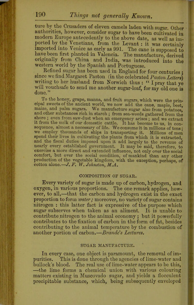 ture by the Crusaders of eleven camels laden with sugar. Other authorities, however, consider sugar to have been cultivated in modern Europe antecedently to the above date, as well as im- ported by the Venetians, from the Levant : it was certainly imported into Venice as early as 991. The cane is supposed to have been first planted in Valencia. The manufacture, derived originally from China and India, was introduced into the western world by the Spanish and Portuguese. Refined sugar has been used in England for four centuries ; since we find Margaret Paston (in the celebrated Paston Letters) writing to her husband from Norwich thus :  I pray that ye will vouchsafe to send me another sugar-loaf, for my old one is done. To the honey, grape, manna, and fruit sugars, wHch were the piin- cipal sweets of the ancient world, we now add the cane, maple, beet, maize, and palm sugars. We manufacture sugar also from potatoes' and other substances rich in starch ; from sea-weeds gathered from the shore ; even from saw-dust when an emergency arises ; and we extract it from the milk of our domestic cattle. It has become to us, in con- sequence, almost a necessary of life. We consume it in millions of tons; we employ thousands of ships in transporting it. Millions of men spend their lives in cultivating the plants from which it is extracted, and the fiscal duties imposed upon it add largely to the revenue of nearly every established government. It may be said, therefore, to exercise a more direct and extended influence, not only over the social comfort, but over the social condition, of mankind than any other production of the vegetable kingdom, with the exception, perhaps, of cotton alone.—J. F. W. Johnston, M.A. COMPOSITION OF SUGAR. Every variety of sugar is made up of carbon, hydrogen, and oxygen, in various proportions. The one remark applies, how- ever, to all,—that the carbon and hydrogen exist in the exact proportion to form water; moreover, no variety of sugar contains nitrogen : this latter fact is expressive of the purpose which sugar subserves when taken as an aliment. It is unable to contribute nitrogen to the animal economy ; but it powerfully contributes to the fixation of carbon in the form of fat, besides contributing to the animal temperature by the combustion of another portion of carbon.—Brande's Lectures. SUGAK MANUFACTUEE. In every case, one object is paramount, the removal of im- purities. This is done through the agencies of lime-water and bullock's blood. The real use of lime-water appears to be this, —the lime forms a chemical union with various colouring matters existing in Muscovado sugar, and yields a flocculent precipitable substance, which, being subsequently enveloped