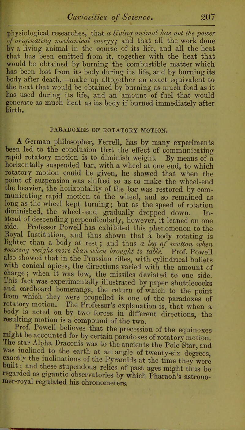 physiological researches, that a living animal has not the power of originating mechanical energy; and that all the work done by a living animal in the course of its life, and all the heat that has been emitted from it, together with the heat that would be obtained by burning the combustible matter which has been lost from its body during its life, and by burning its body after death,—make up altogether an exact equivalent to the heat that would be obtained by burning as much food as it has used during its life, and an amount of fuel that would generate as much heat as its body if burned immediately after birth. PARADOXES OF EOTATORY MOTION. A German philosopher, Ferrell, has by many experiments been led to the conclusion that the effect of communicating rapid rotatory motion is to diminish weight. By means of a horizontally suspended bar, with a wheel at one end, to which rotatory motion could be given, he showed that when the point of suspension was shifted so as to make the wheel-end the heavier, the horizontality of the bar was restored by com- municating rapid motion to the wheel, and so remained as long as the wheel kept turning; but as the speed of rotation diminished, the wheel-end gradually dropped down. In- stead of descending perpendicularly, however, it leaned on one side. Professor Powell has exhibited this phenomenon to the Royal Institution, and thus shown that a body rotating is lighter than a body at rest; and thus a leg of mutton when roasting weighs more than when brought to table. Prof. Powell also showed that in the Prussian rifles, with cylindrical bullets with conical apices, the directions varied with the amount of charge; when it was low, the missiles deviated to one side. This fact was experimentally illustrated by paper shuttlecocks and. cardboard bomerangs, the return of which to the point from which they were propelled is one of the paradoxes of rotatory motion. The Professor's explanation is, that when a body is acted on by two forces in different directions, the resulting motion is a compound of the two. _ Prof. Powell believes that the precession of the equinoxes might be accounted for by certain paradoxes of rotatory motion. Ihe star Alpha Draconis was to the ancients the Pole-Star, and was inclined to the earth at an angle of twenty-six degrees exactly the inclinations of the Pyramids at the time they were built; and these stupendous relics of past ages might thus be regarded as gigantic observatories by which I'haraoh's astrono- laer-royal regulated his chronometers.