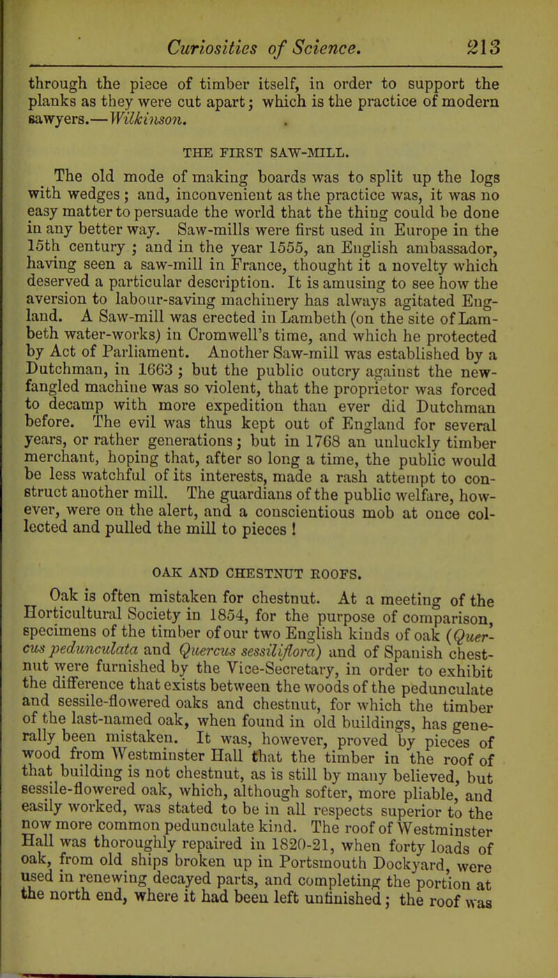 through the piece of timber itself, in order to support the planks as they were cut apart; which is the practice of modern sawyers.—Wilkinson. THE FIRST SAW-MILL. The old mode of making boards was to split up the logs with wedges; and, inconvenient as the practice was, it was no easy matter to persuade the world that the thing could be done in any better way. Saw-mills were first used in Europe in the 15th century ; and in the year 1555, an English ambassador, having seen a saw-mill in France, thought it a novelty which deserved a particular description. It is amusing to see how the aversion to labour-saving machinery has always agitated Eng- land. A Saw-mill was erected in Lambeth (on the site of Lam- beth water-works) in Cromwell's time, and which he protected by Act of Parliament. Another Saw-mill was established by a Dutchman, in 1663 ; but the public outcry against the new- fangled machine was so violent, that the proprietor was forced to decamp with more expedition than ever did Dutchman before. The evil was thus kept out of England for several years, or rather generations; but in 1768 an uuluckly timber merchant, hoping that, after so long a time, the public would be less watchful of its interests, made a rash attempt to con- struct another mill. The guardians of the public welfare, how- ever, were on the alert, and a conscientious mob at once col- lected and pulled the mill to pieces ! OAK AND CHESTNUT EOOFS. Oak is often mistaken for chestnut. At a meeting of the Horticultural Society in 1854, for the purpose of comparison, specimens of the timber of our two English kinds of oak {Quer- cus pedunculata and Quercus sessiliflora) and of Spanish chest- nut were furnished by the Vice-Secretary, in order to exhibit the difference that exists between the woods of the pedunculate and sessile-flowered oaks and chestnut, for which the timber of the last-named oak, when found in old buildings, has gene- rally been mistaken. It was, however, proved by pieces of wood from Westminster Hall that the timber in the roof of that building is not chestnut, as is still by many believed, but eessile-flowered oak, which, although softer, more pliable, and easily worked, was stated to be in all respects superior to the now more common pedunculate kind. The roof of Westminster Hall was thoroughly repaired in 1820-21, when forty loads of oak, from old ships broken up in Portsmouth Dockyard were used in renewing decayed parts, and completing the portion at the north end, where it had been left unfinished; the roof was