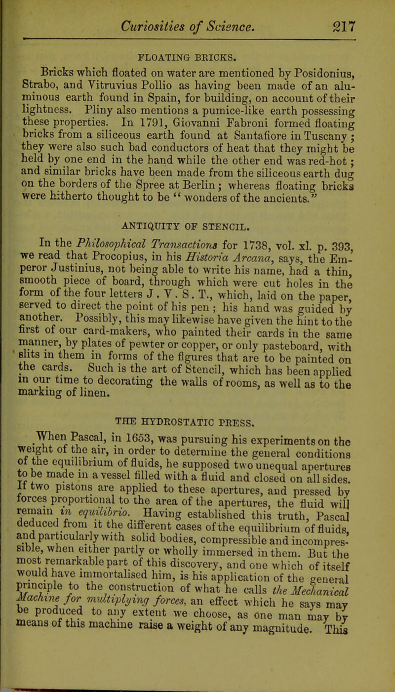 FLOATING BEICKS. Bricks which floated on water are mentioned by Posidonius, Strabo, and Vitruvius Pollio as having been made of an alu- minous earth found in Spain, for building, on account of their lightness. Pliny also mentions a pumice-like earth possessing these properties. In 1791, Giovanni Fabroni formed floating bricks from a siliceous earth found at Santafiore in Tuscany ; they were also such bad conductors of heat that they might be held by one end in the hand while the other end was red-hot; and similar bricks have been made from the siliceous earth dug on the borders of the Spree at Berlin; whereas floating bricks were hitherto thought to be  wonders of the ancients. ANTIQUITY OF STENCIL. In the Philosophical Transactions for 1738, vol. xl. p. 393, we read that Procopius, in his Historia Arcana, says, the Em- peror Justinius, not being able to write his name, had a thin, smooth piece of board, through which were cut holes in the form of the four letters J. V. S. T., which, laid on the paper, Berved to direct the point of his pen ; his hand was guided by another. Possibly, this may likewise have given the hint to the first of our card-makers, who painted their cards in the same manner, by plates of pewter or copper, or only pasteboard, with silts m them m forms of the figures that are to be painted on the cards. Such is the art of Stencil, which has been applied in our time to decorating the waUs of rooms, as well as to the marking of linen. THE HYDROSTATIC PRESS. When Pascal, in 1653, was pursuing his experiments on the weight of the air, in order to determine the general conditions ot the equilibrium of fiuids, he supposed two unequal apertures to be made in a vessel filled with a fluid and closed on all sides. It two pistons are applied to these apertures, aud pressed by forces proportional to the area of the apertures, the fluid wifl reroain i/i eqxnlibrio. Having established this truth, Pascal deduced from It the diflferent cases of the equilibrium of fluids, and particularly with solid bodies, compressible and incompres' Bible when either partly or wholly immersed in them. But the most remarkable part of this discovery, and one which of itself would have immortalised him, is his application of the general principle to the construction of what he calls the Medianical Machine for mvltiplymg forces, an effect which he says may be produced to any extent we choose, as one man may by means of this machine raise a weight of any magnitude This