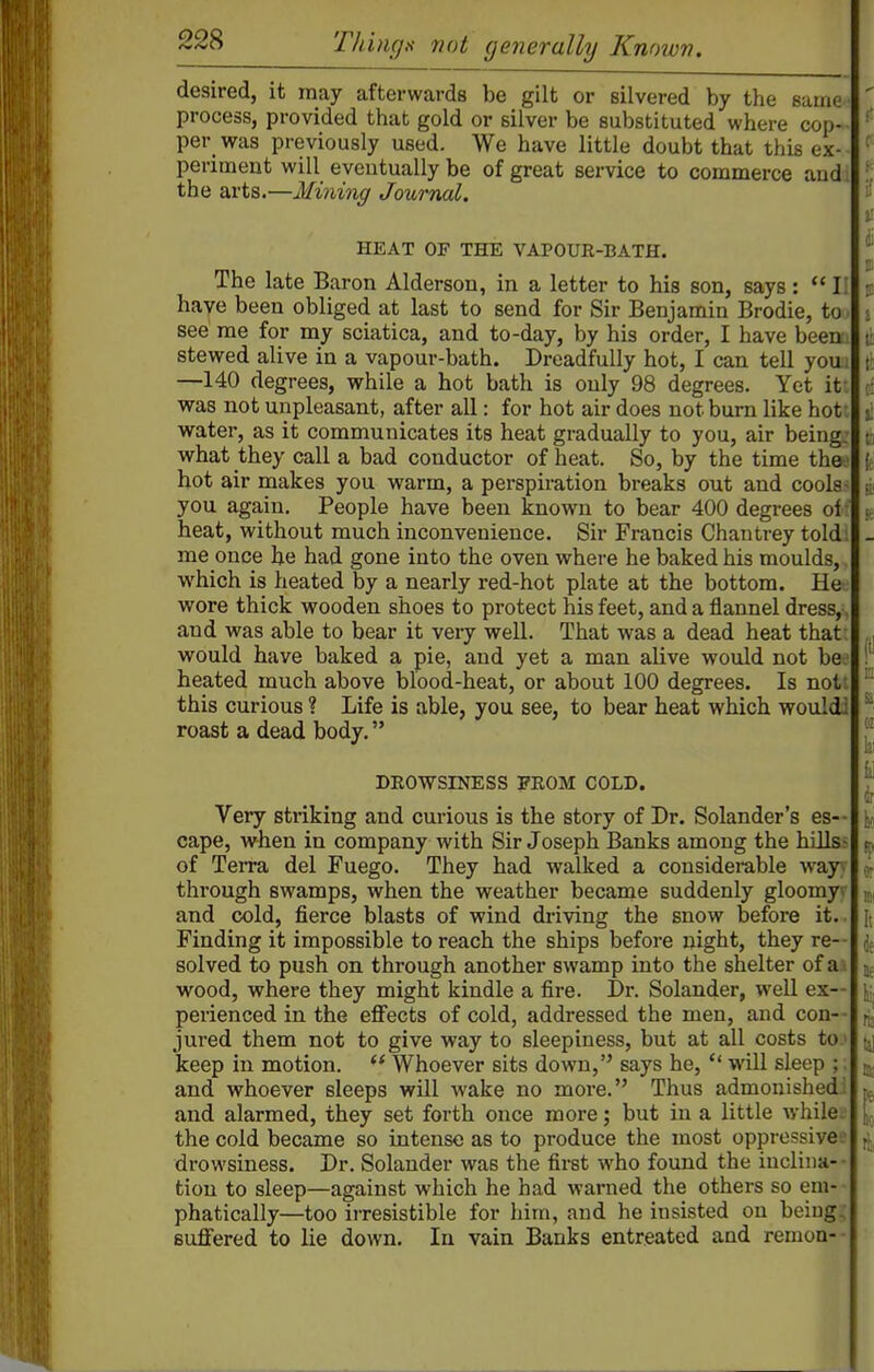 desired, it may afterwards be gilt or silvered by the same^ process, provided that gold or silver be substituted where cop- per was previously used. We have little doubt that this ex- periment will eventually be of great service to commerce and the arts.—Mining Joibrnal. HEAT OF THE VAPOUR-BATH. The late Baron Alderson, in a letter to his son, says:  I: have been obliged at last to send for Sir Benjamin Brodie, to see me for my sciatica, and to-day, by his order, I have been stewed alive in a vapour-bath. Dreadfully hot, I can tell you —140 degrees, while a hot bath is only 98 degrees. Yet it was not unpleasant, after all: for hot air does not bum like hot water, as it communicates its heat gradually to you, air being what they call a bad conductor of heat. So, by the time the hot air makes you warm, a perspiration breaks out and cools you again. People have been known to bear 400 degrees ol heat, without much inconvenience. Sir Francis Chan trey told, me once he had gone into the oven where he baked his moulds,, which is heated by a nearly red-hot plate at the bottom. Hee wore thick wooden shoes to protect his feet, and a flannel dress,-, and was able to bear it very well. That was a dead heat that: would have baked a pie, and yet a man alive would not be- heated much above blood-heat, or about 100 degrees. Is not this curious ? Life is able, you see, to bear heat which wouldi roast a dead body. DROWSINESS PROM COLD. Very striking and curious is the story of Dr. Solander's es- cape, when in company with Sir Joseph Banks among the hills- of Terra del Fuego. They had walked a considerable wayA- through swamps, when the weather became suddenly gloomyv and cold, fierce blasts of wind driving the snow before it. Finding it impossible to reach the ships before night, they re-- solved to push on through another swamp into the shelter of ai wood, where they might kindle a fire. Dr. Solander, well ex- perienced in the effects of cold, addressed the men, and con-- jured them not to give way to sleepiness, but at all costs to keep in motion. ** Whoever sits down, says he,  will sleep ; and whoever sleeps will wake no more. Thus admonished; and alarmed, they set forth once more j but in a little Ayhile. the cold became so intense as to produce the most oppressive drowsiness. Dr. Solander was the first who found the inclina-- tion to sleep—against which he had warned the others so em- ■ phatically—too irresistible for him, and he insisted on being; suffered to lie down. In vain Banks entreated and remoa--