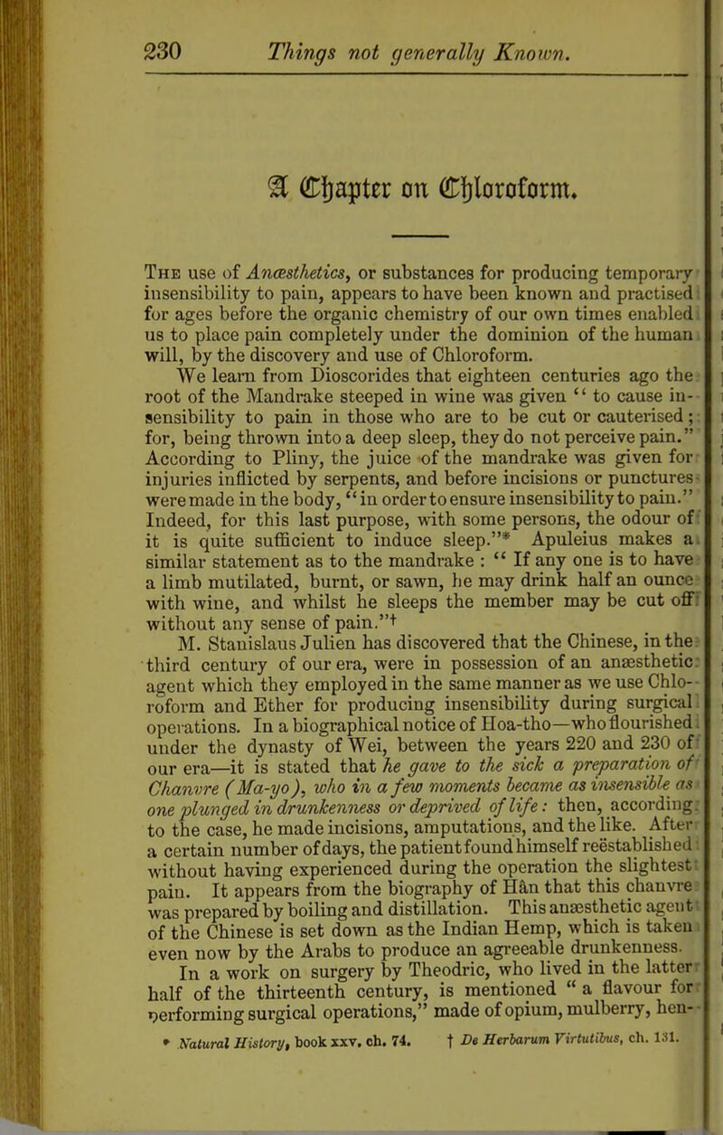 ^ Chapter on Cfjloroform, The use of Anmthetics, or substances for producing temporary insensibility to pain, appears to have been known and practised; for ages before the organic chemistry of our own times enabled i us to place pain completely under the dominion of the human i will, by the discovery and use of Chloroform. We leam from Dioscorides that eighteen centuries ago the root of the Mandrake steeped in wine was given '' to cause in- sensibility to pain in those who are to be cut or cauterised;; for, being thrown into a deep sleep, they do not perceive pain. According to Pliny, the juice -of the mandrake was given for injuries inflicted by serpents, and before incisions or punctures- were made in the body, in order to ensure insensibility to pain. Indeed, for this last purpose, with some persons, the odour of it is quite sufficient to induce sleep.* Apuleius makes a. similar statement as to the mandrake :  If any one is to have - a limb mutilated, burnt, or sawn, he may drink half an ounce with wine, and whilst he sleeps the member may be cut ofiF without any sense of pain.+ M. Stanislaus Julien has discovered that the Chinese, inther third century of our era, were in possession of an anaesthetic: agent which they employed in the same manner as we use Chlo- roform and Ether for producing insensibility during surgical opei ations. In a biographical notice of Hoa-tho—who flourished. under the dynasty of Wei, between the years 220 and 230 off our era—it is stated that he gave to the sick a preparation of- Chanvre (Ma-yowho in a few moments became as insensible as - one plunged in drunkenness or deprived of life: then, according: to the case, he made incisions, amputations, and the like. After a certain number of days, the patient found himself reestablished without having experienced during the operation the slightest; pain. It appears from the biography of Han that this chanvre? was prepared by boiling and distillation. This anaesthetic agentt of the Chinese is set down as the Indian Hemp, which is taken i even now by the Arabs to produce an agreeable drunkenness. In a work on surgery by Theodric, who lived in the latterr half of the thirteenth century, is mentioned  a flavour for: ijerforming surgical operations, made of opium, mulberry, hen-- » Natural History, book xxv, ch. 74. f -Oe Herbarum Virtulibus, ch. 131.