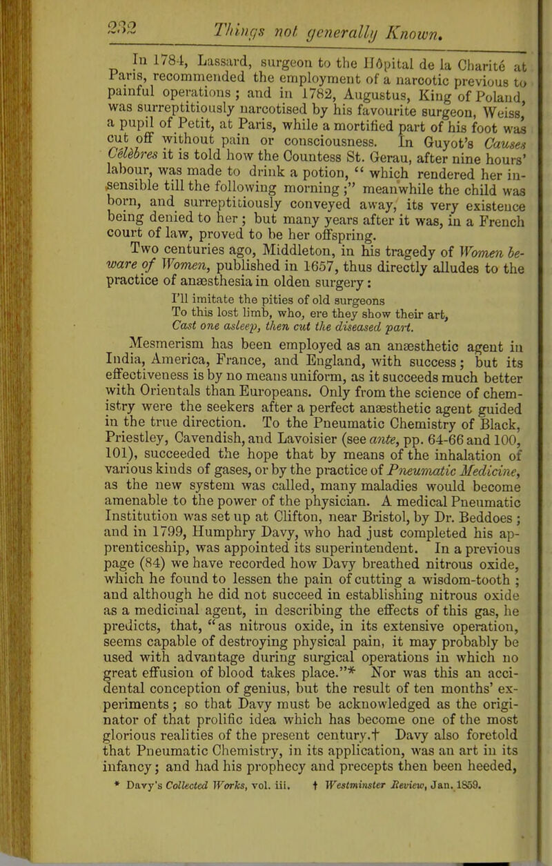 Tldufis not (jcneralUj Known, In 1784, Lassard, surgeon to the Hdpital de la Cliarite at Pans, recommended the employment of a narcotic previous to painful operations; and in 1782, Augustus, Kiug of Poland was surreptitiously narcotised by his favourite surgeon, Weiss' a pupil of Petit, at Paris, while a mortified part of his foot was cut off without pain or consciousness. In Guyot's Causes CeUbres it is told how the Countess St. Gerau, after nine hours' labour, was made to drink a potion,  which rendered her in- sensible till the following morning ; meanwhile the child was born, and surreptitiously conveyed away, its very existence being denied to her; but many years after it was, in a French court of law, proved to be her offspring. Two centuries ago, Middleton, in his tragedy of Women be- ware of Women, published in 1657, thus directly alludes to the practice of anassthesia in olden surgery: I'll imitate the pities of old surgeons To this lost limb, who, ere they show their art. Cast one asleep, then cut the diseased part. Mesmerism has been employed as an anaesthetic agent in India, America, France, and England, with success; but its effectiveness is by no means uniform, as it succeeds much better with Orientals than Europeans. Only from the science of chem- istry were the seekers after a perfect anaesthetic agent guided in the true direction. To the Pneumatic Chemistry of Black, Priestley, Cavendish, and Lavoisier (see a7ite, pp. 64-66 and 100, 101), succeeded the hope that by means of the inhalation of various kinds of gases, or by the practice of Pneumatic Medicine, as the new system was called, many maladies would become amenable to the power of the physician. A medical Pneumatic Institution was set up at Clifton, near Bristol, by Dr. Beddoes ; and in 1799, Humphry Davy, who had just completed his ap- prenticeship, was appointed its superintendent. In a previous page (84) we have recorded how Davy breathed nitrous oxide, which he found to lessen the pain of cutting a wisdom-tooth ; and although he did not succeed in establishing nitrous oxide as a medicinal agent, in describing the effects of this gas, he predicts, that, as nitrous oxide, in its extensive operation, seems capable of destroying physical pain, it may probably be used with advantage during surgical operations in which no great effusion of blood takes place.* Nor was this an acci- dental conception of genius, but the result of ten months' ex- periments ; so that Davy must be acknowledged as the origi- nator of that prolific idea which has become one of the most glorious realities of the present century.t Davy also foretold that Pneumatic Chemistry, in its application, was an art in its infancy; and had his prophecy and precepts then been heeded, * Davy's Collected Works, vol. iii, t WestmiTister ilet/tew, Jan., 1859.