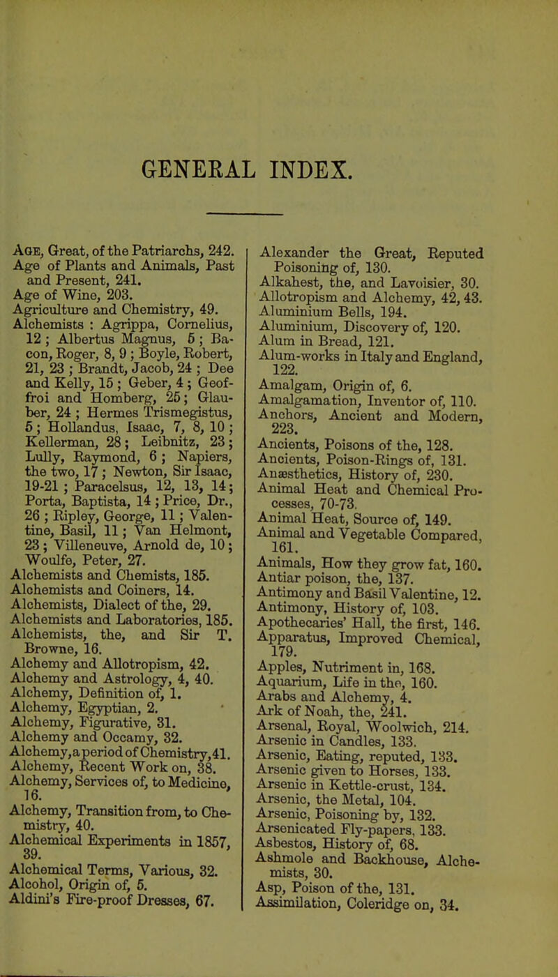 GENERAL INDEX. Age, Great, of the Patriarchs, 242. Age of Plants and Animals, Past and Present, 241. Age of Wine, 203. Agriculture and Chemistry, 49. Alchemists : Agrippa, Cornelius, 12 ; Albertus Magnus, 5 ; Ba- con, Roger, 8, 9; Boyle, Robert, 21, 23 ; Brandt, Jacob, 24 ; Dee and Kelly, 15 ; Geber, 4; Geof- froi and Homberg, 25; Glau- ber, 24 ; Hermes Trismegistus, 6; HoUandus, Isaac, 7, 8, 10; Kellerman, 28; Leibnitz, 23; Lully, Raymond, 6 ; Napiers, the two, 17; Newton, Sir Isaac, 19-21 ; Paracelsus, 12, 13, 14; Porta, Baptista, 14 ; Price, Dr., 26 ; Ripley, George, 11; Valen- tine, Basil, 11; Van Helmont, 23; ViHeneuve, Arnold de, 10; Woulfe, Peter, 27. Alchemists and Chemists, 185. Alchemists and Coiners, 14. Alchemists, Dialect of the, 29. Alchemists and Laboratories, 185. Alchemists, the, and Sir T. Browne, 16. Alchemy and Allotropism, 42. Alchemy and Astrology, 4, 40. Alchemy, Definition of, 1. Alchemy, Egyptian, 2, Alchemy, Figurative, 31. Alchemy and Occamy, 32. Alchemy,aperiod of Chemistry,41. Alchemy, Recent Work on, 38. Alchemy, Services of, to Medicine. 16. ' Alchemy, Transition from, to Che- mistry, 40. Alchemical Experiments in 1857, 39. Alchemical Terms, Various, 32. Alcohol, Origin of, 5. Aldini's Fire-proof Dresses, 67. Alexander the Great, Reputed Poisoning of, 130. Alkahest, the, and Lavoisier, 30. Allotropism and Alchemy, 42,43. Aluminium Bells, 194. Aluminium, Discovery of, 120. Alum in Bread, 121, Alum-works in Italy and England, 122. Amalgam, Origin of, 6. Amalgamation, Inventor of, 110. Anchors, Ancient and Modem, 223. Ancients, Poisons of the, 128. Ancients, Poison-Rings of, 131. Auassthetics, History of, 230. Animal Heat and Chemical Pro- cesses, 70-73. Animal Heat, Source of, 149. Anknal and Vegetable Compared, Animals, How they grow fat, 160. Antiar poison, the, 137. Antimony and Basil Valentine, 12. Antimony, History of, 103. Apothecaries' Hall, the first, 146. Apparatus, Improved Chemical. 179. Apples, Nutriment in, 168. Aquarium, Life in the, 160. Arabs and Alchemy, 4. Ark of Noah, the, 241. Arsenal, Royal, Woolwich, 214. Arsenic in Candles, 133. Arsenic, Eating, reputed, 133. Arsenic given to Horses, 133. Arsenic in Kettle-crust, 134. Arsenic, the Metal, 104. Arsenic, Poisoning by, 132. Arsenicated Fly-papers, 133. Asbestos, History of, 68. Ashmole and Backhouse, Alche- mists, 30. Asp, Poison of the, 131. Assimilation, Coleridge on, 34.