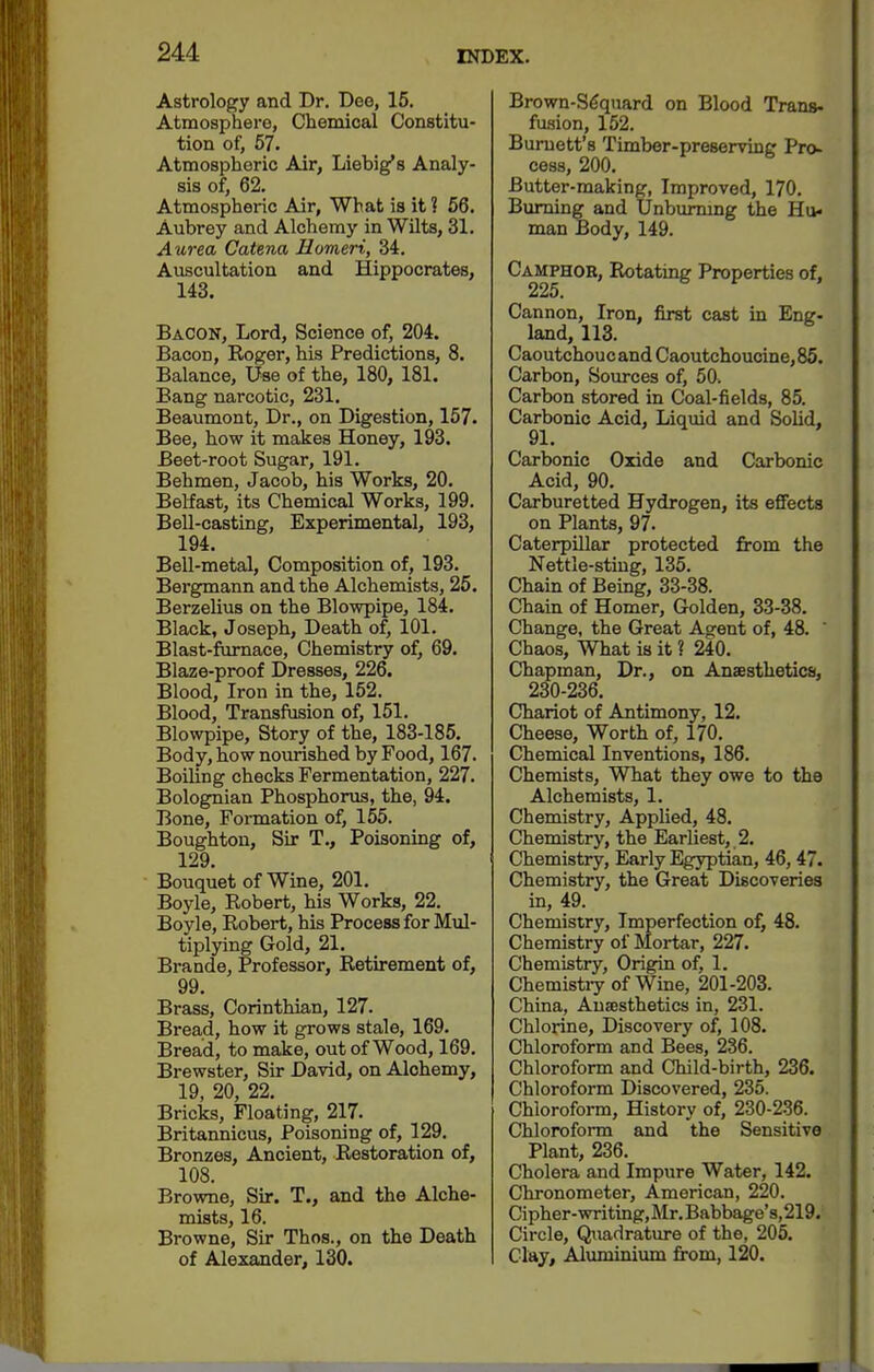 Astrology and Dr. Dee, 15. Atmosphere, Chemical Constitu- tion of, 57. Atmospheric Air, Liebig's Analy- sis of, 62. Atmospheric Air, What is it ? 66. Aubrey and Alchemy in Wilts, 31. Aurea Catena Homeri, 34. Auscultation and Hippocrates, 143. Bacon, Lord, Science of, 204. Bacon, Roger, his Predictions, 8. Balance, Use of the, 180, 181. Bang narcotic, 231. Beaumont, Dr., on Digestion, 157. Bee, how it makes Honey, 193. Beet-root Sugar, 191. Behmen, Jacob, his Works, 20. Belfast, its Chemical Works, 199. Bell-casting, Experimental, 193, 194. Bell-metal, Composition of, 193. Bergmann and the Alchemists, 25. Berzelius on the Blowpipe, 184. Black, Joseph, Death of, 101. Blast-furnace, Chemistry of, 69. Blaze-proof Dresses, 226. Blood, Iron in the, 152. Blood, Transfusion of, 151. Blowpipe, Story of the, 183-185. Body, how nourished by Food, 167. Boiling checks Fermentation, 227. Bolognian Phosphorus, the, 94. Bone, Formation of, 155. Boughtou, Sir T., Poisoning of, 129. Bouquet of Wine, 201. Boyle, Robert, his Works, 22. Boyle, Robert, his Process for Mul- tiplying Gold, 21. Brande, Professor, Retirement of, 99. Brass, Corinthian, 127. Bread, how it grows stale, 169. Bread, to make, out of Wood, 169. Brewster, Sir David, on Alchemy, 19, 20, 22, Bricks, Floating, 217. Britannicus, Poisoning of, 129. Bronzes, Ancient, Restoration of, 108. Browne, Sir. T., and the Alche- mists, 16. Browne, Sir Thos., on the Death of Alexander, 130. Brown-S6quard on Blood Trans- fusion, 152. Burnett's Timber-preserving Pro- cess, 200. Butter-making, Improved, 170. Burning and Unbummg the Hu- man Body, 149. Camphor, Rotating Properties of, 225. Cannon, Iron, first cast in Eng. land, 113. Caoutchoucand Caoutchoucine,85. Carbon, Bom-ces of, 50. Carbon stored in Coal-fields, 85. Carbonic Acid, Liquid and Solid, 91. Carbonic Oxide and Carbonic Acid, 90. Carburetted Hydrogen, its efifects on Plants, 97. Caterpillar protected from the Nettle-sting, 135. Chain of Being, 33-38. Chain of Homer, Golden, 33-38. Change, the Great Agent of, 48. ' Chaos, What is it ? 240. Chapman, Dr., on Anaesthetics, 230-236. Chariot of Antimony, 12. Cheese, Worth of, 170. Chemical Inventions, 186. Chemists, What they owe to the Alchemists, 1. Chemistry, Applied, 48. Chemistry, the Earliest, 2. Chemistry, Early Egyptian, 46, 47. Chemistry, the Great Discoveries in, 49. Chemistry, Imperfection of, 48. Chemistry of Mortar, 227. Chemistry, Origin of, 1. Chemistiy of Wine, 201-203. China, Ausesthetics in, 231. Chlorine, Discovery of, 108. Chloroform and Bees, 236. Chloroform and Child-birth, 236. Chloroform Discovered, 235. Chloroform, History of, 230-236. Chloroform and the Sensitive Plant, 236. Cholera and Impure Water, 142. Chronometer, American, 220. Cipher-writing,Mr.Babbage's,219. Circle, Qtiadrature of the, 205. Clay, Aluminium from, 120.