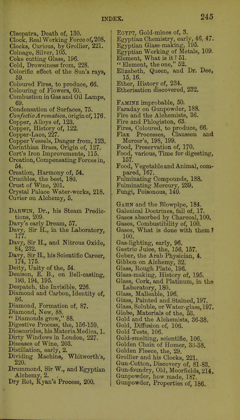 Cleopatra, Death of, 130. Clock, Real Working Force of, 208. Clocks, Curious, by Grollier, 221. Coinage, Silver, 105. Coke cutting Glass, 196. Cold, Drowsiness from, 228. Colorific effect of the Sun's rays, Coloured Fires, to produce, 66. Colouring of Flowers, 60. Combustion in Gas and Oil Lamps, 69. Condensation of Surfaces, 75. ConfectioAromatica, origin of, 176. Copper, Alloys of, 123. Copper, History of, 122. Copper-Lace, 227. Copper Vessels, Danger from, 123. Corinthian Brass, Origin of, 127. Cort's Iron Improvements, 115. Creation, Compensating Forces in, 54. Creation, Harmony of, 54. Crucibles, the best, 180. Crust of Wine, 201. Crystal Palace Water-works, 218. Cuvier on Alchemy, 5. Darwin, Dr., his Steam Predic- tions, 209. Davy's early Dream, 57. Davy, Sir H., in the Laboratory, 177. Davy, Su* H., and Nitrous Oxide, 84, 232. Davy, Sir H., his Scientific Career, 174, 175. Deity, Unity of the, 54. Denison, E. B., on BeU-casting, 193,194, 195. Despatch, the Invisible, 226. Diamond and Carbon, Identity of, 86. Diamond, Formation of, 87. Diamond, New, 88. *' Diamonds grow, 88. Digestive Process, the, 156-159. Dioscorides, his Materia Medica, 1. Dirty Windows in London, 227. Diseases of Wine, 203. Distillation, early, 2. Dividing Machine, Whitworth's, 220. Drummond, Sir W., and Egyptian Alchemy, 2. Dry Kot, Kyan's Process, 200. EoTPT, Gold-mines of, 3. Egyptian Chemistry, early, 46, 47. Egyptian Glass-making, 195. Egyptian Working of Metals, 109. Element, Wliat is it ? 51.  Element, the one, 52. Ehzabeth, Queen, and Dr. Dee, 15,16. Ether, History of, 234. Etherisation discovered, 232. Famine improbable, 50. Faraday on Gvmpowder, 188. Fire and the Alchemists, 36. Fire and Phlogiston, 63. Fires, Coloured, to produce, 66. Flax Processes, Claussen and Mercer's, 198, 199. Food, Preservation of, 170. Food, various, Time for digesting, 157. Food, Vegetable and Animal, com- pared, 167. Fulminating Compounds, 188. Fulminating Mercury, 239. Fungi, Poisonous, 140. Gahn and the Blowpipe, 184. Galenical Doctrines, fall of, 17. Gases absorbed by Charcoal, 100. Gases, Combustibility of, 100. G^es, What is done with them ? 100. Gas-lighting, early, 96. Gastric Juice, the, 156, 157. Geber, the Arab Physician, 4. Gibbon on Alchemy, 32. Glass, Rough Plate, 196. Glass-making, History of, 195. Glass, Cork, and Platinum, in the Laboratory, 180. Glass, Malleable, 196. Glass, Painted and Stained, 197. Glass, Soluble, or Water-glass, 197. Globe, Materials of the, 53. Gold and the Alchemists, 36-38. Gold, Diffusion of, 106. Gold Tests, 106. Gold-smelting, scientific, 106. Golden Chain of Homer, 33-38. Golden Fleece, the, 29. GroUier and his Clocks, 221. Gun-Cotton, Discovery of, 81-83. Gun-foundry, Old, Moorfields, 214. Gunpowder, how made, 187. Gunpowder, Properties of, 186.