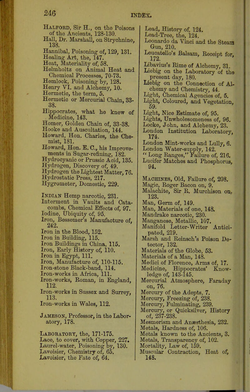 Halford, Sh- H., on tho Poisons of tho Ancients, 128-130. Hall, Dr. Marshall, on Strychnine, 138. Hannibal, Poisoning of, 129, 131. Healing Art, the, 147. Heat, Materiality of, 68. Helmholtz on ioiimal Heat and Chemical Processes, 70-73. Hemlock, Poisoning by, 128. Henry VI. and Alchemy, 10. Hermetic, the term, 6, Hermetic or Mercurial Chain. 33- 38. Hippocrates, what he knew of Medicine, 143. Homer, Golden Chain of, 33-38. Hooke and Auscultation, 144. Howard, Hon. Charles, the Che- mist, 181. Howard, Hon. E. C, his Improve- ments in Sugar-refining, 182. Hydrocyanic or Prussic Acid, 135. Hydrogen, Discovery of, 49. Hydrogen the Lightest Matter, 76. Hydrostatic Press, 217. Hygrometer, Domestic, 229. Indian Hemp narcotic, 231. Interment in Vaults and Cata- combs, Chemical EflFects of, 97. Iodine, Ubiquity of, 95. Iron, Bessemei-'s Manufacture of, 242. Iron in the Blood, 152. Iron in Building, 115. Iron Buildings in China, 115. Iron, Early History of, 110. Iron in Egjrpt, 111. Iron, Manufacture of, 110-115. Iron-stone Black-band, 114. Iron-works in Africa, 111. Iron-works, Roman, in England, 112. Iron-works in Sussex and Surrey, 113. Iron-works in Wales, 112. Jameson, Professor, in the Labor- atory, 178. Laboratory, the, 171-175. Lace, to cover, with Copper, 227. Laurel-water, Poisoning by, 130. Lavoisier, Chemistry of, 65. Jjavoiaier, the Fate of, 64. Lead, History of, 124. Lead-Tree, the, 124. Leonardo da Vmci and tho Steam Gun, 210. Leucatello's Balsam, Receipt for. 172. ^ ' Libavius's Rime of Alchemy, 31. Liebig on the Laboratory of the present day, 180. Liebig on the Connection of Al- chemy and Chemistry, 44. Light, Chemical Agencies of, 5. Light, Colovu-ed, and Vegetation, 59. Light, Nice Estimate of, 95. Lights, Unwholesomeness of, 96. Locke, John, and Alchemy, 23. London Institution Laboratory, 174. London Mint-works and Lully, 6. London Water-supply, 142.  Long Ranges, Failure of, 216. Lucifer Matches and Phosphorus, 94. Machines, Old, Failure of, 208. Magic, Roger Bacon on, 9. Malachite, Sir R. Murchison on, 123. Man, Germ of, 149. Man, Materials of one, 148. Mandrake narcotic, 230. Manganese, Metallic, 107. Manifold Letter-Writer Antici- pated, 219. Marsh and Reinsch's Poison De- tector, 132. Materials of the Globe, 63. Materials of a Man, 148. Medici of Florence, Arms of, 17. Medicine, Hippocrates' Know- ledge of, 143-145. Mercurial Atmosphere, Faraday on, 76. Mercury of the Adepts, 7. Mercury, Freezing of, 238. Mercury, Fulminating, 239. Mercury, or Quicksilver, History of, 237-238. Mesmerism and Anaesthesia, 232. Metals, Hardness of, 106. Metals known to the Ancients, 3. Metals, Transparency of, 102. Mortality, Law of, 159. Muscular Contraction, Heat of, 148.