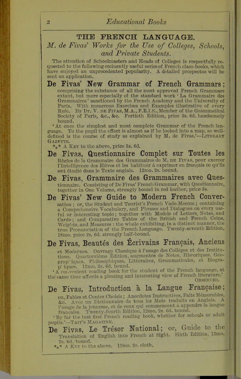 THE FRENCH LANGUAGE. M. de Fivas Works for the Use of Colleges, Schools, and Private Students. The attention of Schoolmasters and Heads of Colleges is respectfullj' re- quested to the following eminently useful seriesof French class-books, which have enjoynrt an unprecedented popularity. A detailed prospectus will be sent on application. De Pivas' New Grammar of French Grammars; comprising the substance of all the most approved French Grammars extant, but more especially of the standard work ' La Grammaire des Grammaires' sanctioned by the French Academy and the University of Paris. With numerous Exercises and Examples illu-strative of every Rule. By Dr. V. ns PiVAS, M.A., P.E.I.S., Member of tlie Grammatical Society of Paris, &c., &c. Fortieth Edition, price 3s. 6d. handsomely bound. 'At once the simplest and most complete Grammar of the French lan- guage. To the pupil the effect is almost as if he looked into a map, so well- defined is tlic course of study as explained by M. de Fivas,'—Litekaut Gazrtte. A Key to the above, price 3s. 6d. De Fivas, Questionnaire Complet sur Tontes les ESffles de la Grammaire des Grammaires de M. de Fivas, pour exercer rintellig'ence des Elfeves et les habituer a exprimer en frangais ce qa'ils ont etudie dans le Texte anglais. 12mo. 2s. bound. De Fivas, Grammaire des Grammaires avec Clues- tionnaire. Consisting of De Fivas' French Grammar, with Questionnaire, together in One Volume, strongly bound in red leather, price 5s. De Fivas' New Guide to Modern French Conver- sation ; or, the Student and Tourist's French Vade-Mecum ; containing a Comprehensive Vocabulaiy, and Phrases and Dialogues on every use- ful or interesting topic; together with Models of Letters, Notes, and Cards; and Comparative Tables of the British and French Coins, Wciglits, and Measures : the whole exhibiting, in a distinct manner, tlie true Pronunciation of the French Language. Twenty-seventh Edition, IBmo. price 2s. Gd. strongly half-bound. De Fivas, Beautes des Ecrivains Francais, Anciens et Modernes. Ouvrage Classique a I'usage des Colleges et des Institu- tions. Qnai-torzieme Edition, augment6e de Notes. Historiques, Geo- grnpl iqucs. Pliilosophiques, Litt6raii-es, Grammaticales, et Biogra- p' iques. 12mo. 38. 6d. bound. ' A coi.v.-niont reading book for the student of the French language, at the .same time affords a pleasing and interesting view of French literature. OBSERVEI!. De Fivas, Introduction a la Langue Francaise; on Fables et Contes Choisis ; Anecdotes Instructives, Faits M6morables, &c Avcc un Dictionnaire de tous les Mots tradnits en Anglais. A I'usage de la jeunesse, et de ceux qui commencent a appendre la langue francaipe. Twentv-fourth Edition. 12mo. 2s. 6d. bound. ' By far the best first French reading book, whether for schools or adult pupils.'—Tait's Maci.azine. De Fivas, Le Tresor National; or, Guide to the Translation of English into French at Sight. Sixth Edition, 12mo. 2s. (id. bound. *,« A Key to the above. 12mo. 2s. cloth.