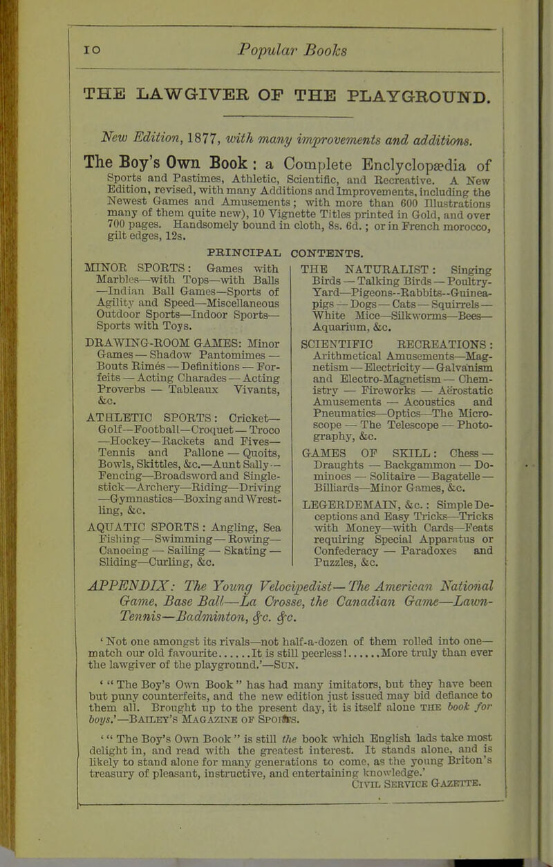 THE LAWGIVER OP THE PLAYGROUND. New Edition, 1877, with many improvements and additions. The Boy's Own Book: a Complete Enclyclop^dia of Sports and Pastimes, Athletic, Scientific, and Recreative. A New Edition, revised, witti many Additions and Improvements, including the Newest Games and Amusements; with more than 600 Illustrations many of them quite new), 10 Vignette Titles printed in Gold, and over 700 pages. Handsomely bound in cloth, 8s. 6d.; or in French morocco, gilt edges, 12s. PRINCIPAL CONTENTS. MINOR SPORTS: Games with Marbles—^with Tops—with Balls —Indian Ball Games—Sports of Agility and Speed—Miscellaneous Outdoor Sports—Indoor Sports— Sports with Toys. DRAWING-ROOM GAMES: Minor Games •— Shadow Pantomimes — Bouts Rimes — Definitions — For- feits — Acting Charades — Acting Proverbs — Tableaux Vivants, &c. ATHLETIC SPORTS: Cricket- Golf—Football—Croquet— Troco —Hockey—Rackets and Fives— Tennis and Pallone — Quoits, Bowls, Skittles, &c.—Aunt SaUy— Fencing—Broadsword and Single- stick—Archery—Riding—Driving —Gymnastics—Boxing and Wrest- ling, &c. AQUATIC SPORTS : Angling, Sea Fishing—Swimming— Rowing— Canoeing — SaiUng — Skating — Sliding—Curling, &c. THE NATURALIST: Singing Birds — Talking Birds — Poultry- Yard—Pigeons-Rabbits—Guinea- pigs — Dogs — Cats — Squirrels— White Mice—SUkworms—Bees— Aquarium, &c. SCIENTIFIC RECREATIONS: Arithmetical Amusements—Mag- netism — Electricity—Galvanism and Electro-Magnetism — Chem- istry — Fireworks — Aerostatic Amusements — Acoustics and Pneumatics—Optics—The Micro- scope — The Telescope — Photo- gi-aphy, &c. GAMES OF SKILL: Chess — Draughts — Backgammon — Do- minoes — Solitaire — Bagatelle — Billiards—Mmor Games, &c. LEGERDEMAIN, &c.: Simple De- ceptions and Easy Tricks—Tricks with Money—mth Cards—Feats requiring Special Apparatus or Confederacy — Paradoxes and Puzzles, &c. APPENDIX: The Young Velocipedist— The American National Game, Base Ball,—La Crosse, the Canadian Gatne—Lawn- Tennis—Badminton, Sfc. Sfc. ' Not one amongst its rivals—not half-a-dozen of them rolled into one— match oiu- old favourite It is still peerless 1 More truly than ever the lawgiver of the playground.'—Sun. '  The Boy's O^-n Book  has had many imitators, but they have been but puny counterfeits, and the new edition just issued may bid defiance to them all. Brought up to the present day, it is itself alone the hook for hoys'—Batley's Magazine of Spoils. '  The Boy's Own Book  is still the book which English lads take most delight in, and read with the greatest interest. It stands alone, and is likely to stand alone for many generations to come, as the young Briton's treasury of pleasant, instructive, and entertaining tcnowledge.' CrnL Service Gazette.