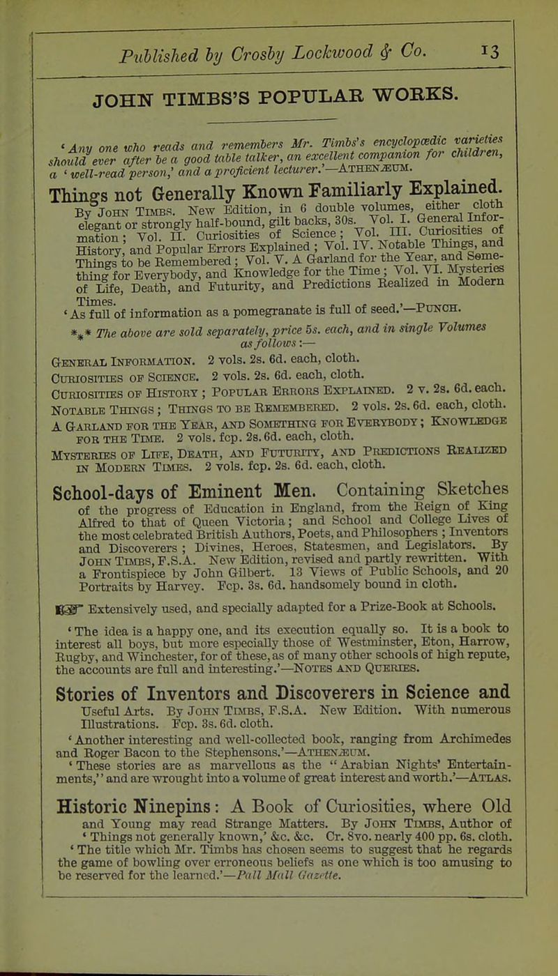 JOHN TIMBS'S POPULAR WORKS. Mn« one who reads and rememlers Mr. Timbs's encydopcBdic should eTer after he a good table talker; an excellent companion for children, a ' Kelt-read person,' and a proficient lecturer.'—Atsekmvu. Thinffs not Generally Known Familiarly Explained. By John Turns. New Edition, in 6 double volumes, either cloth efegan™ r strongly half-bound, gilt backs, 30s Vol I. Gene^J ^or- mation- Vol. H. Curiosities of Science Vol. HI. Oimosities 01 Sfstory: and Popular Errors Explained ; Vol. IV. Notable Things, and Things to be Remembered; Vol. V. A Garland for tl^^Ye^ and Seme- thing for Everybody, and Knowledge for the Time; Vol. VI. Mystenffi ofLife, Death, and Futurity, and Predictions Realized in Modern ' As fnU of information as a pomegranate is full of seed.'—Ptjnch. *,« Tlie above are sold separately, price 5s. each, and in single Volumes as follows:— General Information. 2 vols. 2s. 6d. each, cloth. Curiosities of Science. 2 vols. 2s. 6d. each, cloth. Curiosities of History ; Populab Errors Explained. 2 v. 2s. 6d. each. Notable Things ; Things to be Remembered. 2 vols. 2s. 6d. each, cloth. A Garland for the Year, and Something for Everybody ; Knowledge for the Tbvib. 2 vols. fcp. 2s. 6d. each, cloth. Mysteries of Life, Death, and Futurity, and Predictions Realized IN Modern Times. 2 vols. fcp. 2s. 6d. each, cloth. School-days of Eminent Men. Containing Sketclies of the progress of Education in England, from the Reign of King Alfred to that of Queen Victoria; and School and College Lives of the most celebrated British Authors, Poets, and Philosophers ; Inventors and Discoverers ; Divines, Heroes, Statesmen, and Legislators. By John Timbs, P.S.A. New Edition, revised and partly rewritten. With a Frontispiece by John Gilbert. 13 Views of Public Schools, and 20 Portraits by Harvey. Fcp. 3s. 6d. handsomely bound in cloth. Ki Extensively used, and specially adapted for a Prize-Book at Schools. ' The idea is a happy one, and its execution equally so. It is a book to interest all boys, but more especially those of Westminster, Eton, Harrow, Rugby, and Winchester, for of these, as of many other schools of high repute, the accounts are full and interesting.'—Notes and Queries. Stories of Inventors and Discoverers in Science and Useful Arts. By John Tijibs, F.S.A. New Edition. With numerous Illustrations. Fcp. 3s. 6d. cloth. * Another interesting and well-collected book, ranging from Archimedes and Roger Bacon to the Stephensons.'—Athen^um. ' These stories are as marvellous as the Arabian Nights' Entertain- ments,' ' and are wrought into a volume of great interest and worth.'—Atlas. Historic Ninepins: A Book of Ciiriosities, where Old and Young may read Strange Matters. By John Times, Author of ' Things not generally known,' &c. &c. Cr. 8vo. nearly 400 pp. 6s. cloth. ' The title which Mr. Timbs has chosen seems to suggest that he regards the game of bowling over erroneous beliefs as one which is too amusing to be reserved for the learned.'—Pall Mall GazHte.