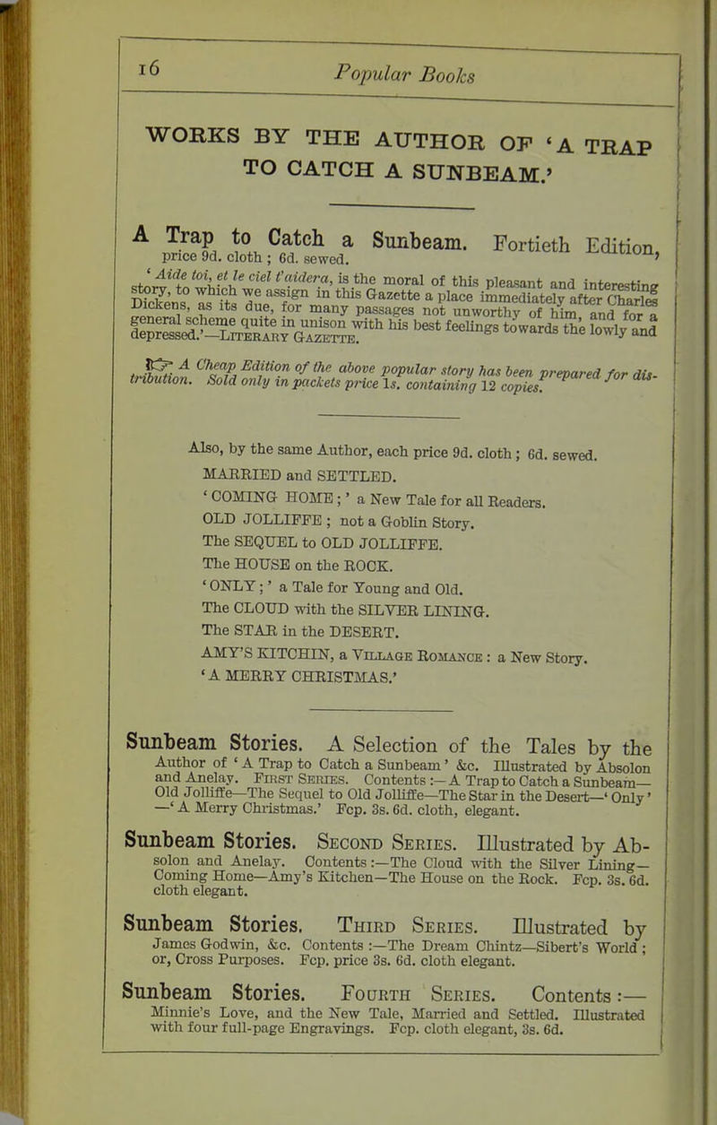 WORKS BY THE AUTHOR OP «A TRAP TO CATCH A SUNBEAM.' ^ ^-^^S to Catch a Sunbeam. Fortieth Edition, price 9d. cloth ; 6d. sewed. ^txv^ii, J^t^i^ toi. f'Je ciel t'cvidera, is the moral of this pleasant and interestine- sto^, to which we assign in this Gazette a place immed atoly Xr Chari J Dickens, as its due, for many passages not unworthy of Mm and for a Also, by the same Author, each price 9d. cloth; 6d. sewed. MARRIED and SETTLED. ' COMING HOME;' a New Tale for all Readers. OLD JOLLIPPB ; not a Goblin Story. The SEQUEL to OLD JOLLIFFE. The HOUSE on the ROCK. ' ONLY;' a Tale for Young and Old. The CLOUD with the SILVER LINING. The STAR in the DESERT. AMY'S KITCHIN, a Village Romance : a New Story. 'A MERRY CHRIST5IAS.' Simbeam Stories. A Selection of the Tales by the Author of ' A Trap to Catch a Sunbeam' Sic. lUustrated by Absolon and Anelay. PmsT Series. Contents :- A Trap to Catch a Sunbeam- Old Jolliile—The Sequel to Old Jollifle—The Star in the Desert—' Only' —' A Merry Christmas.' Fcp. 3s. 6d. cloth, elegant. Sunbeam Stories. Second Series. Illustrated by Ab- solon and Anelay. Contents:—The Cloud -nith the Silver Lining- Coming Home—Amy's Kitchen—The House on the Rock. Fcp. 3s. 6d. cloth elegant. Sunbeam Stories. Third Series. Illustrated by James Godwin, &c. Contents :—The Dream Cliintz—Sibert's World ; or, Cross Purposes. Fcp. price 3s. 6d. cloth elegant. Sunbeam Stories. Fourth Series. Contents:— Minnie's Love, and the New Tale, Man-ied and Settled. Illustrated with four full-page Engravings. Pep. cloth elegant, 3s. 6d.