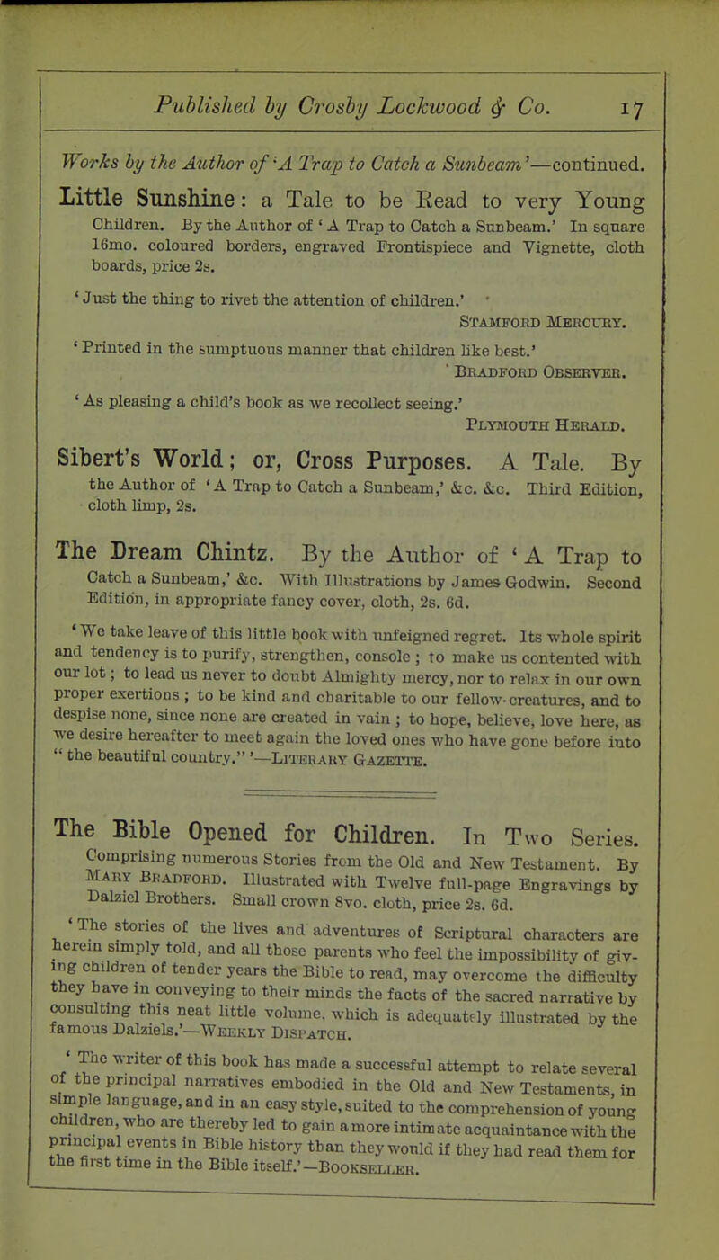 Works by the Author of 'A Trap to Catch a Sunbeam'—continued. Little Sunshine: a Tale to be Eead to very Young Children. By the Author of ' A Trap to Catch a Stmbeam.' In sqnare 16mo. coloured borders, engraved Frontispiece and Vignette, cloth boards, price 2s. 'Just the thing to rivet the attention of children.' Stamford Mbrcuhy. ' Printed in the bumptuous manner that children hke best.' ' Bradford Observer. ' As pleasing a child's book as we recollect seeing.' Plymouth Herald. Sibert's World; or, Cross Purposes. A Tale. By the Author of ' A Trap to Catch a Sunbeam,' &ic. &c. Third Edition, cloth limp, 2s. The Dream Chintz. By the Aiithor of * A Trap to Catch a Sunbeam,'&c. AVith Illustrations by James Godwin. Second Edition, in appropriate fancy cover, cloth, 2s. 6d. ' We take leave of this little book with unfeigned regret. Its whole spirit and tendency is to purify, strengthen, console ; to make us contented with our lot; to lead us never to doubt Almighty mercy, nor to relax in our own proper exertions ; to be kind and charitable to our fellow-creatures, and to despise none, since none are created in vain ; to hope, believe, love here, as we desire hereafter to meet again the loved ones who have gone before into the beautiful country. '—Literary Gazeti'e. The Bible Opened for Children. In Two Series. Comprising numerous Stories from the Old and New Testament. By Mary Bradford. Illustrated with Twelve full-page Engravings by Dalziel Brothers. Small crown 8vo. cloth, price 2s. 6d. • The stories of the lives and adventures of Scriptural characters are herem simply told, and all those parents who feel the impossibility of giv- ing Children of tender years the Bible to rend, may overcome the difficulty they have in conveying to their minds the facts of the sacred narrative by consulting this neat little volume, which is adequately illustrated by the famous Dalziels.'—Weekly Dispatch. ' The writer of this book has made a successful attempt to relate several of the principal nan-atives embodied in the Old and New Testaments in simple language, and in an easy style, suited to the comprehension of young children who are thereby led to gain amore intimate acquaintance with the principa events in Bible history than they would if they had read them for the first time in the Bible itself.'-Bookseller.