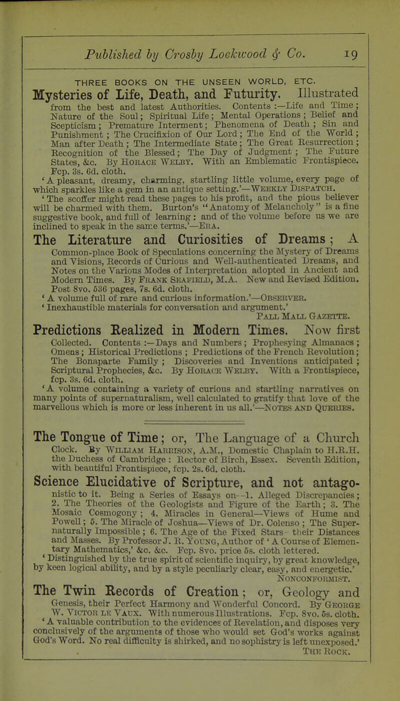 THREE BOOKS ON THE UNSEEN WORLD, ETC. Mysteries of Life, Death, and Futurity. Illustrated from the best and latest Authorities. Contents :—Life and Time ; Nature of the Soul; Spiritual Life; Mental Operations ; Belief and Scepticism; Premature Interment; Phenomena of Death ; Sin and Punishment ; The Crucifixion of Oirr Lord; The End of the World ; Man after Death ; The Intermediate State; The Great Resurrection ; Eecognition of the Blessed; The Day of Judgment ; The Future States, iSic. By Horace Welby, With an Emblematic Frontispiece. Fcp. 3s. 6d. cloth. ' A pleasant, dreamy, charming, startling little volume, every page of which sparkles like a gem in an antique setting.'—Weekly Dispatch. _ ' The scoffer might read these pages to his profit, and the pious believer will be charmed with them. Burton's Anatomy of Melancholy is a fine suggestive book, and full of learning : and of the volume before us we are inclined to speak in the same terms.'-—Eua. The Literature and Curiosities of Dreams; A Common-place Book of Speculations concerning the Mystery of Dreams and Visions, Becords of Cm-ious and Well-authenticated Dreams, and Notes on the Various Modes of Interpretation adopted in Ancient and Modern Times. By Frank Seaeield, M.A. New and Revised Edition. Post 8vo. 536 pages, 7s. 6d. cloth. ' A volume full of rare and curious information.'—Observer. ' Inexhaustible materials for conversation and argument.' Pall Mall Gazette. Predictions Realized in Modern Times. Now first Collected. Contents :—Days and Numbers; Prophesying Almanacs; Omens; Historical Predictions ; Predictions of the French Revolution; The Bonaparte Family ; Discoveries and Inventions anticipated ; Scriptural Prophecies, &c. By Horace Welby. With a Frontispiece, fcp. 3s. 6d. cloth. 'A volume containing a variety of curious and startling narratives on many points of supernaturalism, well calculated to gratify that love of the marvellous which is more or less inherent in us all.'—Notes and Queries. The Tongue of Time; or, The Language of a Church Clock. By William Harrison, A.M., Domestic Chaplain to H.R.H. the Duchess of Cambridge : Rector of Birch, Essex. Seventh Edition, with beautiful Frontispiece, fcp. 2s. 6d. cloth. Science Elucidative of Scripture, and not antago- nistic to it. Bemg a Series of Essays on--l. Alleged Discrepancies; 2. The Theories of the Geologists and Figure of the Earth; 3. The Mosaic Cosmogony ; 4. Miracles in General—Views of Hume and Powell; 5. The Miracle of Joshua—Views of Dr. Colenso ; The Super- naturally Impossible ; 6. The Age of the Fixed Stars- their Distances and Masses. By Professor J. R. Yorao, Author of ' A Course of Elemen- tary Mathematics,' &c. &c. Fcp. 8vo. price 5s. cloth lettered. ' Distinguished by the true spirit of scientific inquirj', by great knowledge, by keen logical ability, and by a style peculiarly clear, easy, and energetic' Nonconformist. The Twin Records of Creation; or, Geology and Genesis, their Perfect Harmony and Wondei-ful Concord. By George W. Victor le Vaux. With numerous lUustrations. Fcp. 8vo. 5s. cloth. ' A valuable contribution to the evidences of Revelation, and disposes very conclusively of the arguments of those who would set God's works against God's Word. No real diflSculty is shirked, and no sophistry is left unexposed.' The Rock.