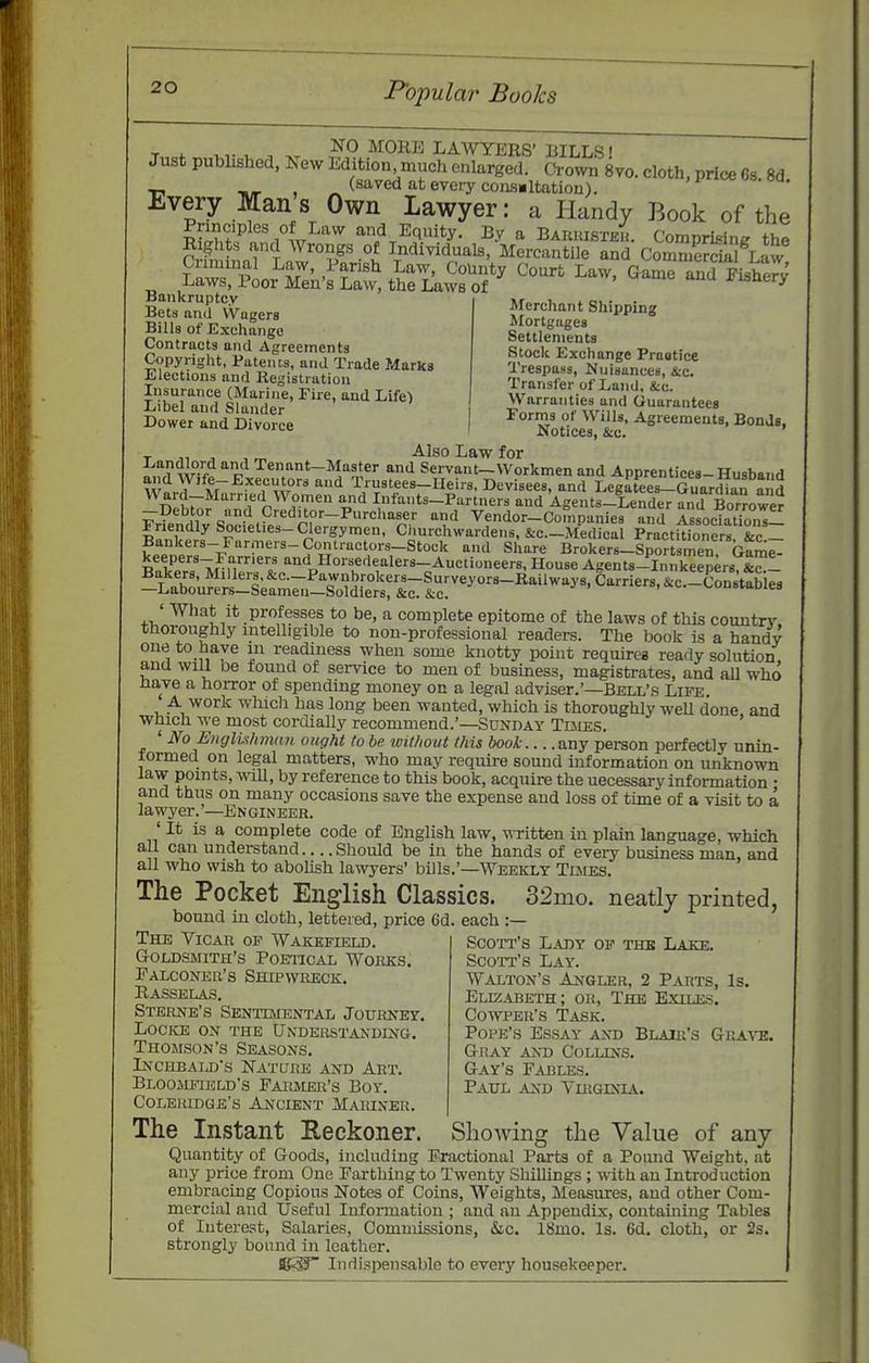 Merchant Shipping Mortgages Settlements Stock Exchange Pragtice Trespass, Nuisances, &c. Transfer of Land, &c. Warranties and Guarantees T 4. -vr '^^Omi LAWYERS' BILLS I Just published, J,ew Edition much enlarged. Crown 8vo. cloth, price Ss. 8d ■P HJT ^ (saved at eveiycons«ltation). Every Mans Own Lawyer: a Handy Book of the ^ a^KSv^ t^hrLaSr^ aan. YnTl?;^ Bankruptcy Bets and vVagera Bills of Exchange Contracts and Agreements Copyright, Patents, and Trade Marks Elections and liegistration iibe[ and ffi^r ' ^^'^ ^ Guarantees Dower^and'cWorce | 'Zt^^I^t -'^S'—Bonds, T „ J , r,, -^1^° for ?w-f o'^ Tenant-Master and Servant-Workmen and Apprentices-Husband w^ Y'Ar^?'','='i,V° '^ Trustees-Heirs. Devisees, and LegXs-Gua'-din and Debto? .nJrr^^vr ^'^ Infants-Partners and Agents-Lender and Borrowed -Debtor and Creditor-Purchaser and Vendor-Companies and Association^ Binwf Clergymen, Churchwardens, &c.-Medical Practu'oners &c^ Bankers-Farmers-Contractors-Stock anil Share Brokers-Sportsmen, Game- keepers-Farriers and Horsedealers-Auctioneers, House Agents-Innkeepers Bakers, Millers, &c.-Pawnbrokers_Surveyor8-Raiiways, Carriers, &c.-Constabie8 —Labourers—Seamen—Soldiers, &c. &c. iws.i^c. v^onsiaoies ' What it professes to be, a complete epitome of the laws of this country thoroughly intelligible to non-professional readers. The book is a handy one to have in readiness when some knotty point requires ready solution, and will be found of service to men of business, magistrates, and all who na,ve a hoiTor of spending money on a legal adviser.'—Bell's Life. A work which has long been wanted, which is thoroughly weU done and wbich w-e most cordially recommend.'—Sdnday Tdies. ' No E)igli.thnmn ought to be without this book any person perfectly unin- formed on legal matters, who may require sound information on unknown law points, wiU, by reference to this book, acquire the necessary information • and thus on many occasions save the expense and loss of time of a visit to a lawyer.'—Engineer. ' It is a complete code of English law, written in plain language, which all can understand Should be in the hands of every business man, and all who wish to abolish lawyers' bills.'—Weekly Tlmes. The Pocket English Classics. 32mo. neatly printed, bound in cloth, lettered, price 6d. each :— The Vicar op Wakefield. Goldsmith's Poeiical Works. Falconer's Shipwreck. Kasselas. Sterne's Sentuiental Journey, locice on the understanding. Thomson's Seasons. Inchbaijj's Nature and Art. Bloojifusld's Parjier's Boy. Coleridge's Ancient Mariner Scott's Lady of thb Lake. Scott's Lay. Walton's Angler, 2 Parts, Is. Elizabeth; or, The Exiles. CowpER's Task. Pope's Essay and BLAiit's Gra'S'E. Gray and Collins. Gay's Fables. Paul and Virginia. The Instant Reckoner. Showing the Value of any Quantity of Goods, including Fractional Parts of a Ponnd Weight, at any price from One Farthing to Twenty Shillings ; with an Introduction embracing Copious Notes of Coins, Weights, Measures, and other Com- mercial and Useful Information ; and an Appendix, containing Tables of Interest, Salaries, Commissions, &c. 18mo. Is. 6d. cloth, or 2s. strongly bound in leather. Indispensable to every housekeeper.