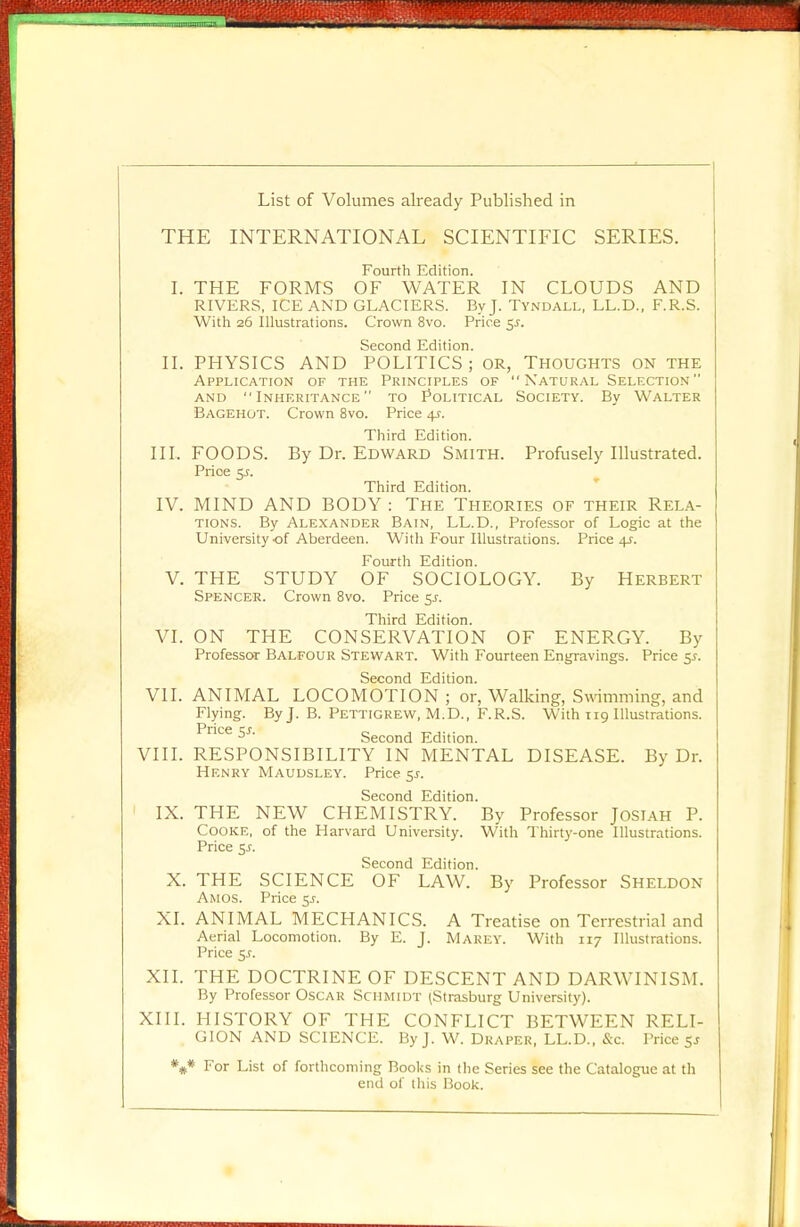 List of Volumes already Published in THE INTERNATIONAL SCIENTIFIC SERIES. Fourth Edition. I. THE FORMS OF WATER IN CLOUDS AND RIVERS, ICE AND GLACIERS. By J. Tyndall, LL.D., F.R.S. With 26 Illustrations. Crown 8vo. Price 5.J. Second Edition. II. PHYSICS AND POLITICS; or, Thoughts on the Application of the Principles of  Natural Selection and Inheritance to Political Society. By Walter Bagehot. Crown 8vo. Price 4?. Third Edition. III. FOODS. By Dr. Edward Smith. Profusely Illustrated. Price 51. Third Edition. IV. MIND AND BODY : The Theories of their Rela- tions. By Alexander Bain, LL.D., Professor of Logic at the University of Aberdeen. With Four Illustrations. Price 4^. Fourth Edition. V. THE STUDY OF SOCIOLOGY. By Herbert Spencer. Crown 8vo. Price 5^. Third Edition. VI. ON THE CONSERVATION OF ENERGY. By Professor Balfour Stewart. With Fourteen Engravings. Price 5s. Second Edition. VII. ANIMAL LOCOMOTION ; or, Walking, Swimming, and Flying. By J. B. Pettigrew, M.D., F.R.S. With 119 Illustrations. Price $s. Second Edition. VIII. RESPONSIBILITY IN MENTAL DISEASE. By Dr. Henry Maudsley. Price 5.?. Second Edition. IX. THE NEW CHEMISTRY. By Professor Josiah P. Cooke, of the Harvard University. With Thirty-one Illustrations. Price 5-f. Second Edition. X. THE SCIENCE OF LAW. By Professor Sheldon Amos. Price jr. XL ANIMAL MECHANICS. A Treatise on Terrestrial and Aerial Locomotion. By E. J. Marey. With 117 Illustrations. Price 5J. XII. THE DOCTRINE OF DESCENT AND DARWINISM. By Professor Oscar Schmidt (Strasburg University). XIII. HISTORY OF THE CONFLICT BETWEEN RELI- GION AND SCIENCE. By J. W. Draper, LL.D., &c. Price 5j *#* For List of forthcoming Books in the Series see the Catalogue at th end of this Book.