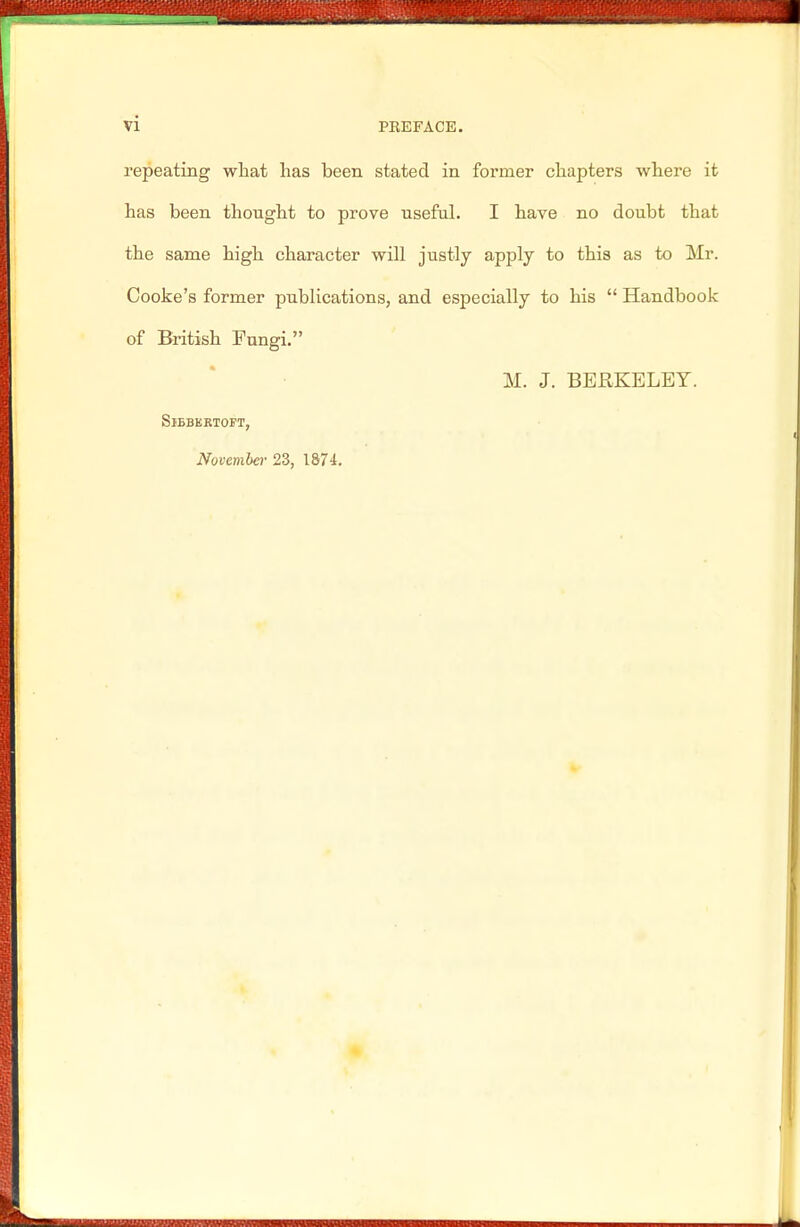 repeating what has been stated in former chapters where it has been thought to prove useful. I have no doubt tbat the same high character will justly apply to this as to Mr. Cooke's former publications, and especially to his  Handbook of British Fungi. M. J. BERKELEY. SlBBKRTOFT, November 23, 1S74.